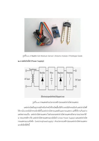 รูปที่ ๒.๖ ภาพแสดง Soil Moisture Sensor ( Arduino module ) Prototype Grade
๒.๙ แหล่งจ่ายไฟ (Power Supply)
รูปที่ ๒.๗ ภาพแสดงสํวนประกอบหลักๆของแหลํงจํายไฟกระแสตรง
แหลํงจํายไฟเป็นอุปกรณ๑สาหรับทาหน๎าที่จํายไฟเลี้ยงให๎กับวงจรอิเล็กทรอนิกส๑ แหลํงจํายไฟที่
ใช๎งานในวงจรอิเล็กทรอนิกส๑มีทั้งแหลํงจํายไฟกระแสสลับและกระแสตรง แตํที่ใช๎งานกันอยําง
แพรํหลายจะเป็น แหลํงจํายไฟกระแสตรง ในสํวนของแหลํงจํายไฟกระแสตรงยังสามารถแบํงออกได๎
๒ ประเภทหลักๆ คือ แหลํงจํายไฟกระแสตรงแบบลิเนียร๑ (Linear Power Supply) และแหลํงจํายไฟ
กระแสตรงแบบสวิตชิ่ง (SwitchingPowerSupply) สํวนประกอบหลักๆของแหลํงจํายไฟกระแสตรง
แบบลิเนียร๑มีดังนี้
 