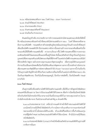 ๒.๘.๑ หม๎อแปลงลดแรงดันจาก ๒๒๐ โวลต๑ (Step – down Transformer)
๒.๘.๒ สํวนเร็กติไฟเออร๑ (Rectifier)
๒.๘.๓ สํวนกรองแรงดัน (Filter)
๒.๘.๔ สํวนควบคุมแรงดันคงที่ (Regulator)
๒.๘.๕ สํวนป้องกัน (Protection)
ดังแสดงในรูปข๎างต๎น สามารถอธิบายการทางานของแหลํงจํายไฟกระแสตรงแบบลิเนียร๑ได๎ดังนี้
คือ หม๎อแปลงลดแรงดันจะทาหน๎าที่ลดแรงดันไฟกระแสสลับจาก ๒๒๐ โวลต๑ ให๎ลดลงเหลือตาม
ต๎องการแรงดันไฟฟ้า กระแสสลับทางด๎านขดทุติยภูมิของหม๎อแปลงจะถูกป้อนเข๎าวงจรเร็กติไฟเออร๑
เพื่อเปลี่ยนไฟฟ้ากระแสสลับให๎ เป็นกระแสตรง หลังจากนั้นจะผํานเข๎าวงจรกรองแรงดันเพื่อลดริปเปิ้ล
ของแรงดันให๎ได๎ไฟฟ้ากระแสสลับที่มี ความราบเรียบมากขึ้น ไฟฟ้ากระแสตรงที่ได๎จากวงจรกรอง
แรงดันจะยังคงมีค่าไมํแนํนอนเปลี่ยนแปลงขึ้นอยูํกับโหลด ดังนั้นแรงดันดังกลําวจึงถูกป้อนเข๎าสูํวงจรเร
กูเลเตอร๑เพื่อควบคุมระดับแรงดันไฟตรงเอาต๑พุตให๎มีคําคงที่ ในแหลํงจํายไฟฟ้ากระแสตรงแบบลิเนียร๑
ที่มีประสิทธิภาพสูงๆ จะมีวงจรควบคุมกระแสเอาต๑พุตรวมอยูํด๎วย เพื่อควบคุมให๎สํวนเรกูเลเตอร๑
ทางานปรับเปลี่ยนตามโหลดเพื่อป้องกันไมํให๎แรงดันเอาต๑พุตตกลง นอกจากนี้วงจรดังกลําวยังสามารถ
เพิ่มกระแสทางเอาต๑พุตได๎ด๎วยการตํอทรานซิสเตอร๑กาลัง (Power Transistor) นอกจากนี้ สํวนป้องกัน
ก็เป็นอุปกรณ๑สาคัญที่ทาหน๎าที่ป้องกันความเสียหายที่จะเกิดขึ้นกับแหลํงจํายซึ่งก็มีหลายแบบ เชํน
ป้องกันเอาต๑พุตลัดวงจร, ป้องกันในเรื่องของอุณหภูมิ, ป้องกันการตํอผิดขั้ว, ป้องกันโหลดดึง กระแส
มากเกินไป
๒.๑๐ รีเลย์ (Relay)
เป็นอุปกรณ๑ที่เปลี่ยนพลังงานไฟฟ้าให๎เป็นพลังงานแมํเหล็ก เพื่อใช๎ในการดึงดูดหน๎าสัมผัสของ
คอนแทคให๎เปลี่ยนสภาวะ โดยการป้อนกระแสไฟฟ้าให๎กับขดลวด เพื่อทาการปิดหรือเปิดหน๎าสัมผัส
คล๎ายกับสวิตช๑ อิเล็กทรอนิกส๑ ซึ่งเราสามารถนารีเลย๑ไปประยุกต๑ใช๎ ในการควบคุมวงจรตํางๆ ในงาน
ชํางอิเล็กทรอนิกส๑มากมาย รีเลย๑ประกอบด๎วยสํวนสาคัญ ๒ สํวนหลักก็คือ
๒.๑๐.๑ สํวนของขดลวด (Coil) เหนี่ยวนากระแสต่าทาหน๎าที่สร๎างสนามแมํเหล็กไฟฟ้าให๎
แกนโลหะไปกระทุ๎งให๎หน๎าสัมผัสตํอกัน ทางานโดยการรับแรงดันจากภายนอกตํอครํอมที่
ขดลวดเหนี่ยวนานี้ เมื่อขดลวดได๎รับแรงดัน (ค่าแรงดันที่รีเลย๑ต๎องการขึ้นกับชนิดและรุํน
ตามที่ผู๎ผลิตกาหนด) จะเกิดสนามแมํเหล็กไฟฟ้าทาให๎แกนโลหะ ด๎านในไปกระทุ๎งให๎แผํน
หน๎าสัมผัสตํอกัน
๒.๑๐.๒ สํวนของหน๎าสัมผัส (Contact) ทาหน๎าที่เหมือนสวิตช๑จํายกระแสไฟให๎กับอุปกรณ๑ที่
เราต๎องการนั่นเอง
 