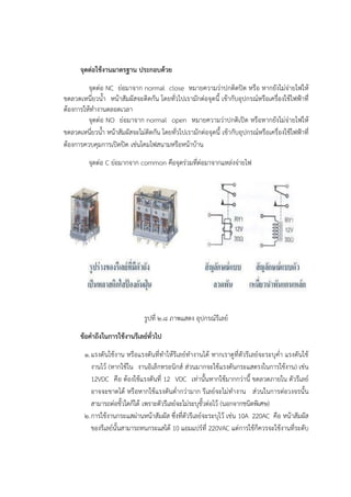 จุดต่อใช้งานมาตรฐาน ประกอบด้วย
จุดตํอ NC ยํอมาจาก normal close หมายความวําปกติดปิด หรือ หากยังไมํจํายไฟให๎
ขดลวดเหนี่ยวน้า หน๎าสัมผัสจะติดกัน โดยทั่วไปเรามักตํอจุดนี้ เข๎ากับอุปกรณ๑หรือเครื่องใช๎ไฟฟ้าที่
ต๎องการให๎ทางานตลอดเวลา
จุดตํอ NO ยํอมาจาก normal open หมายความวําปกติเปิด หรือหากยังไมํจํายไฟให๎
ขดลวดเหนี่ยวน้า หน๎าสัมผัสจะไมํติดกัน โดยทั่วไปเรามักตํอจุดนี้ เข๎ากับอุปกรณ๑หรือเครื่องใช๎ไฟฟ้าที่
ต๎องการควบคุมการเปิดปิด เชํนโคมไฟสนามหรือหน๎าบ๎าน
จุดตํอ C ยํอมากจาก common คือจุดรํวมที่ตํอมาจากแหลํงจํายไฟ
รูปที่ ๒.๘ ภาพแสดง อุปกรณ๑รีเลย๑
ข้อคาถึงในการใช้งานรีเลย์ทั่วไป
๑.แรงดันใช๎งาน หรือแรงดันที่ทาให๎รีเลย๑ทางานได๎ หากเราดูที่ตัวรีเลย๑จะระบุค่า แรงดันใช๎
งานไว๎ (หากใช๎ใน งานอิเล็กทรอนิกส๑ สํวนมากจะใช๎แรงดันกระแสตรงในการใช๎งาน) เชํน
12VDC คือ ต๎องใช๎แรงดันที่ 12 VDC เทํานั้นหากใช๎มากกวํานี้ ขดลวดภายใน ตัวรีเลย๑
อาจจะขาดได๎ หรือหากใช๎แรงดันต่ากวํามาก รีเลย๑จะไมํทางาน สํวนในการตํอวงจรนั้น
สามารถตํอขั้วใดก็ได๎ เพราะตัวรีเลย๑จะไมํระบุขั้วตํอไว๎ (นอกจากชนิดพิเศษ)
๒.การใช๎งานกระแสผํานหน๎าสัมผัส ซึ่งที่ตัวรีเลย๑จะระบุไว๎ เชํน 10A 220AC คือ หน๎าสัมผัส
ของรีเลย๑นั้นสามารถทนกระแสได๎ 10 แอมแปร๑ที่ 220VAC แตํการใช๎ก็ควรจะใช๎งานที่ระดับ
 