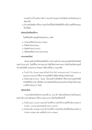 กระแสต่ากวํานี้ จะเป็นการดีกวํา เพราะถ๎ากระแสมากหน๎าสัมผัส ของรีเลย๑จะละลาย
เสียหายได๎
๓.จานวนหน๎าสัมผัสการใช๎งาน ควรดูวํารีเลย๑นั้นมีหน๎าสัมผัสให๎ใช๎งานกี่อัน และมีขั้วคอมมอน
ด๎วยหรือไมํ
ชนิดของรีเลย์นิยมใช้งาน
รีเลย๑ที่นิยมใช๎งานและรู๎จักกันแพรํหลาย ๔ ชนิด
๑. อาร๑เมเจอร๑รีเลย๑ (Armature Relay)
๒. รีดรีเลย๑ (Reed Relay)
๓. รีดสวิตช๑ (Reed Switch)
๔. โซลิดสเตตรีเลย๑ (Solid-State Relay)
ประเภทของรีเลย์
เป็นอุปกรณ๑ทาหน๎าที่เป็นสวิตช๑มีหลักการทางานคล๎ายกับ ขดลวดแมํเหล็กไฟฟ้าหรือโซลิ
นอยด๑ (Solenoid) รีเลย๑ใช๎ในการควบคุมวงจร ไฟฟ้าได๎อยํางหลากหลาย รีเลย๑เป็นสวิตช๑ควบคุมที่
ทางานด๎วยไฟฟ้า แบํงออกตาม ลักษณะการใช๎งานได๎เป็น ๒ ประเภทคือ
๑. รีเลย๑กาลัง (Power relay) หรือมักเรียกกันวําคอนแทกเตอร๑ (Contactor or
Magneticcontactor) ใช๎ในการควบคุมไฟฟ้ากาลังมีขนาดใหญํกวํารีเลย๑ธรรมดา
๒. รีเลย๑ควบคุม (Control Relay) มีขนาดเล็กกาลังไฟฟ้าต่า ใช๎ในวงจรควบคุมทั่วไปที่มี
กาลังไฟฟ้าไมํมากนัก หรือเพื่อการควบคุมรีเลย๑หรือคอนแทกเตอร๑ขนาดใหญํ รีเลย๑ควบคุม
บางทีเรียกกันงํายๆวํา "รีเลย๑"
ชนิดของรีเลย์
การแบํงชนิดของรีเลย๑สามารถแบํงได๎ ๑๑ แบบ คือ ชนิดของรีเลย๑แบํงตามลักษณะของ
คอยล๑ หรือ แบํงตามลักษณะการใช๎งาน (Application) ได๎แกํรีเลย๑ดังตํอไปนี้
๑. รีเลย๑กระแส (Current relay) คือ รีเลย๑ที่ทางานโดยใช๎กระแสมีทั้งชนิดกระแสขาด
(Under- current) และกระแสเกิน (Over current)
๒. รีเลย๑แรงดัน (Voltage relay) คือ รีเลย๑ที่ทางานโดยใช๎แรงดันมีทั้งชนิดแรงดันขาด
(Under-voltage) และ แรงดันเกิน (Over voltage)
 