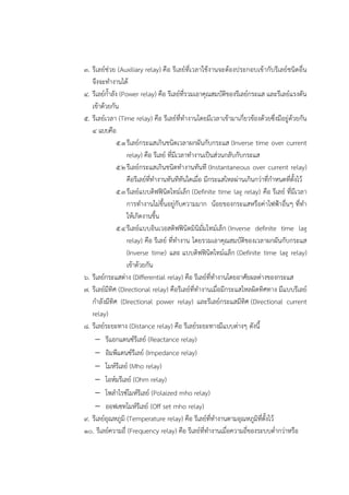 ๓. รีเลย๑ชํวย (Auxiliary relay) คือ รีเลย๑ที่เวลาใช๎งานจะต๎องประกอบเข๎ากับรีเลย๑ชนิดอื่น
จึงจะทางานได๎
๔. รีเลย๑ก้าลัง (Power relay) คือ รีเลย๑ที่รวมเอาคุณสมบัติของรีเลย๑กระแส และรีเลย๑แรงดัน
เข๎าด๎วยกัน
๕. รีเลย๑เวลา (Time relay) คือ รีเลย๑ที่ทางานโดยมีเวลาเข๎ามาเกี่ยวข๎องด๎วยซึ่งมีอยูํด๎วยกัน
๔ แบบคือ
๕.๑รีเลย๑กระแสเกินชนิดเวลาผกผันกับกระแส (Inverse time over current
relay) คือ รีเลย๑ ที่มีเวลาทางานเป็นสํวนกลับกับกระแส
๕.๒รีเลย๑กระแสเกินชนิดทางานทันที (Instantaneous over current relay)
คือรีเลย๑ที่ทางานทันทีทันใดเมื่อ มีกระแสไหลผํานเกินกวําที่กาหนดที่ตั้งไว๎
๕.๓รีเลย๑แบบดิฟฟินิตไทม๑เล็ก (Definite time lag relay) คือ รีเลย๑ ที่มีเวลา
การทางานไมํขึ้นอยูํกับความมาก น๎อยของกระแสหรือคําไฟฟ้าอื่นๆ ที่ทา
ให๎เกิดงานขึ้น
๕.๔รีเลย๑แบบอินเวอสดิฟฟินิตมินิมั่มไทม๑เล็ก (Inverse definite time lag
relay) คือ รีเลย๑ ที่ทางาน โดยรวมเอาคุณสมบัติของเวลาผกผันกับกระแส
(Inverse time) และ แบบดิฟฟินิตไทม๑แล็ก (Definite time lag relay)
เข๎าด๎วยกัน
๖. รีเลย๑กระแสตําง (Differential relay) คือ รีเลย๑ที่ทางานโดยอาศัยผลตํางของกระแส
๗. รีเลย๑มีทิศ (Directional relay) คือรีเลย๑ที่ทางานเมื่อมีกระแสไหลผิดทิศทาง มีแบบรีเลย๑
กาลังมีทิศ (Directional power relay) และรีเลย๑กระแสมีทิศ (Directional current
relay)
๘. รีเลย๑ระยะทาง (Distance relay) คือ รีเลย๑ระยะทางมีแบบตํางๆ ดังนี้
 รีแอกแตนซ๑รีเลย๑ (Reactance relay)
 อิมพีแดนซ๑รีเลย๑ (Impedance relay)
 โมห๑รีเลย๑ (Mho relay)
 โอห๑มรีเลย๑ (Ohm relay)
 โพลาไรซ๑โมห๑รีเลย๑ (Polaized mho relay)
 ออฟเซทโมห๑รีเลย๑ (Off set mho relay)
๙. รีเลย๑อุณหภูมิ (Temperature relay) คือ รีเลย๑ที่ทางานตามอุณหภูมิที่ตั้งไว๎
๑๐. รีเลย๑ความถี่ (Frequency relay) คือ รีเลย๑ที่ทางานเมื่อความถี่ของระบบต่ากวําหรือ
 