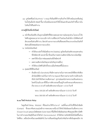 ๑๑. บูคโฮลซ๑รีเลย๑ (Buchholz ‘s relay) คือรีเลย๑ที่ทางานด๎วยก๏าซ ใช๎กับหม๎อแปลงที่แชํอยูํ
ในน้ามันเมื่อเกิด ฟอลต๑ ขึ้นภายในหม๎อแปลงจะทาให๎น้ามันแตกตัวและเกิดก๏าซขึ้นภายใน
ไปดันน้าให๎รีเลย๑ทางาน
ความรู้ทั่วไปเกี่ยวกับรีเลย์
๑. หน๎าที่ของรีเลย๑คือ เป็นอุปกรณ๑ไฟฟ้าที่ใช๎ตรวจสอบสภาพการณ๑ของทุกสํวน ในระบบก้าลัง
ไฟฟ้าอยูํตลอดเวลาหากระบบมีการทางานที่ผิดปกติ รีเลย๑จะเป็นตัวสั่งการให๎ตัดสํวนที่
ลัดวงจรหรือสํวนที่ทางาน ผิดปกติ ออกจากระบบทันทีโดยเซอร๑กิตเบรกเกอร๑จะเป็นตัวที่
ตัดสํวนที่เกิดฟอลต๑ออกจากระบบจริงๆ
๒. ประโยชน๑ของรีเลย๑
 ทาให๎ระบบสํงก้าลังมีเสถียรภาพ (Stability) สูงโดยรีเลย๑จะตัดวงจรเฉพาะสํวน
ที่เกิดผิดปกติ ออกเทํานั้น ซึ่งจะเป็นการลดความเสียหายให๎แกํระบบน๎อยที่สุด
 ลดคําใช๎จํายในการซํอมแซมสํวนที่เกิดผิดปกติ
 ลดความเสียหายไมํเกิดลุกลามไปยังอุปกรณ๑อื่นๆ
 ทาให๎ระบบไฟฟ้าไมํดับทั้งระบบเมื่อเกิดฟอลต๑ขึ้นในระบบ
๓. คุณสมบัติที่ดีของรีเลย๑
 ต๎องมีความไว (Sensitivity) คือมีความสามารถในการตรวจพบสิ่งที่ผิดปกติเพียง
เล็กน๎อยได๎มีความเร็วในการทางาน (Speed) คือความสามารถทางานได๎รวดเร็ว
ทันใจ ไมํทาให๎เกิดความเสียหายแกํ อุปกรณ๑และไมํกระทบกระเทือนตํอระบบ
โดยทั่วไปแล๎วเวลาที่ใช๎ในการตัดวงจรจะขึ้นอยูํกับระดับของแรงดันของระบบ
ด๎วย ระบบ 6-10 เควี จะต๎องตัดวงจรภายในเวลา 1.5-3.0 วินาที
ระบบ 100-220 เควี จะต๎องตัดวงจรภายในเวลา 0.15-0.3 วินาที
ระบบ 300-500 เควี จะต๎องตัดวงจรภายในเวลา 0.1-0.12 วินาที
๒.๑๑ รีเลย์ Module Relay
โมดูลรีเลย๑ (Relay Module) ที่นิยมนามาใช๎กับงาน IoT จะมีทั้งแบบทั่วไปที่ใช๎หน๎าสัมผัส
(Contact) ซึ่งจะอาศัยสนามแมํเหล็กจากขดลวดมาเหนี่ยวนาให๎หน๎าสัมผัสแตะกันเพื่อครบวงจร
(Closed Circuit) และแบบโซลิดสเตต (Solid State) ที่ไมํใช๎หน๎าสัมผัสแตํจะอาศัยคุณสมบัติทางไฟฟ้า
ในการทางานของวัสดุที่เป็นสารกึ่งตัวนา (Semiconductor) ทาให๎เกิดการสวิตช๑ดังนั้นจึงไมํมีชิ้นสํวน
ใดที่ต๎อง เคลื่อนไหวหรือมาแตะสัมผัสกัน ในการเชื่อมตํอโมดูลรีเลย๑ปกติแล๎วทางฝั่งอินพุตจะมีขา IN
 