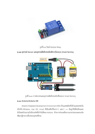 รูปที่ ๒.๙ รีเลย๑ Module Relay
๒.๑๒ อุปกรณ์ Sensor และอุปกรณ์อิเล็กทรอนิกส์ต่างๆในระบบ Smart farming
รูปที่ ๒.๑๐ การต่อวงจรและอุปกรณ์อิเล็กทรอนิกส์ในระบบ Smart farming
๒.๑๓ Arduino/Arduino IDE
Arduino Integrated Development Environment (IDE) เป็นแอพพลิเคชั่นข๎ามแพลตฟอร๑ม
(สาหรับ Windows, mac OS, Linux) ที่เขียนฟังก๑ชั่นจาก C และ C ++ มันถูกใช๎เพื่อเขียนและ
อัปโหลดโปรแกรมไปยังบอร๑ดที่เข๎ากันได๎ของ Arduino ด๎วยการชํวยเหลือจากแกนประมวลผลบอร๑ด
พัฒนาผู๎ขายรายอื่นๆของบุคคลที่สาม
 