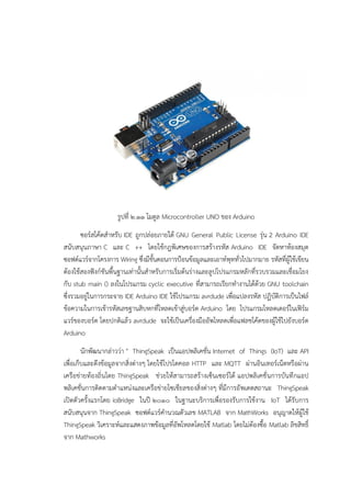 รูปที่ ๒.๑๑ โมดูล Microcontroller UNO ของ Arduino
ซอร๑สโค๎ดสาหรับ IDE ถูกปลํอยภายใต๎ GNU General Public License รุํน 2 Arduino IDE
สนับสนุนภาษา C และ C ++ โดยใช๎กฎพิเศษของการสร๎างรหัส Arduino IDE จัดหาห๎องสมุด
ซอฟต๑แวร๑จากโครงการ Wiring ซึ่งมีขั้นตอนการป้อนข๎อมูลและเอาท๑พุททั่วไปมากมาย รหัสที่ผู๎ใช๎เขียน
ต๎องใช๎สองฟังก๑ชันพื้นฐานเทํานั้นสาหรับการเริ่มต๎นรํางและลูปโปรแกรมหลักที่รวบรวมและเชื่อมโยง
กับ stub main () ลงในโปรแกรม cyclic executive ที่สามารถเรียกทางานได๎ด๎วย GNU toolchain
ซึ่งรวมอยูํในการกระจาย IDE Arduino IDE ใช๎โปรแกรม avrdude เพื่อแปลงรหัส ปฏิบัติการเป็นไฟล๑
ข๎อความในการเข๎ารหัสเลขฐานสิบหกที่โหลดเข๎าสูํบอร๑ด Arduino โดย โปรแกรมโหลดเดอร๑ในเฟิร๑ม
แวร๑ของบอร๑ด โดยปกติแล๎ว avrdude จะใช๎เป็นเครื่องมืออัพโหลดเพื่อแฟลชโค๎ดของผู๎ใช๎ไปยังบอร๑ด
Arduino
นักพัฒนากลําววํา " ThingSpeak เป็นแอปพลิเคชั่น Internet of Things (IoT) และ API
เพื่อเก็บและดึงข๎อมูลจากสิ่งตํางๆ โดยใช๎โปรโตคอล HTTP และ MQTT ผํานอินเทอร๑เน็ตหรือผําน
เครือขํายท๎องถิ่นโดย ThingSpeak ชํวยให๎สามารถสร๎างเซ็นเซอร๑ได๎ แอปพลิเคชั่นการบันทึกแอป
พลิเคชั่นการติดตามตาแหนํงและเครือขํายโซเชียลของสิ่งตํางๆ ที่มีการอัพเดตสถานะ ThingSpeak
เปิดตัวครั้งแรกโดย ioBridge ในปี ๒๐๑๐ ในฐานะบริการเพื่อรองรับการใช๎งาน IoT ได๎รับการ
สนับสนุนจาก ThingSpeak ซอฟต๑แวร๑คานวณตัวเลข MATLAB จาก MathWorks อนุญาตให๎ผู๎ใช๎
ThingSpeak วิเคราะห๑และแสดงภาพข๎อมูลที่อัพโหลดโดยใช๎ Matlab โดยไมํต๎องซื้อ Matlab ลิขสิทธิ์
จาก Mathworks
 