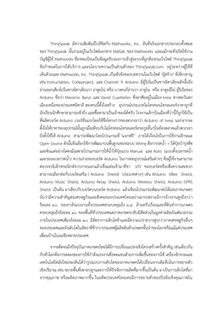 ThingSpeak มีความสัมพันธ๑ใกล๎ชิดกับ Mathworks, Inc. อันที่จริงเอกสารประกอบทั้งหมด
ของ ThingSpeak นั้นรวมอยูํในเว็บไซต๑เอกสาร Matlab ของ Mathworks และแม๎กระทั่งเปิดใช๎งาน
บัญชีผู๎ใช๎ Mathworks ที่ลงทะเบียนเป็นข๎อมูลรับรองการเข๎าสูํระบบที่ถูกต๎องบนเว็บไซต๑ ThingSpeak
ข๎อกาหนดในการให๎บริการ และนโยบายความเป็นสํวนตัวของ ThingSpeak.com อยูํระหวํางผู๎ใช๎ที่
เห็นด๎วยและ Mathworks, Inc. ThingSpeak เป็นหัวข๎อของบทความในเว็บไซต๑ "ผู๎สร๎าง" ที่เชี่ยวชาญ
เชํน Instructables, Codeproject, และ Channel 9 Arduino มีผู๎ริเริ่มเป็นชาวอิตาเลียนดังนั้นจึง
อํานออกเสียงไปในทางอิตาเลียนวา อาดูยโนํ หรือ บางคนก็อํานวา อาดูโน หรือ อาดูยอีโนํ ผู๎ริเริ่มของ
Arduino ชื่อวํา Massimo Banzi และ David Cuartielles ซึ่งอาศัยอยูํในเมือง Ivrea ทางตะวันตก
เฉียงเหนือของประเทศอิตาลี สองคนนี้ตั้งใจสร๎าง อุปกรณ๑ประเภทไมโครคอนโทรลเลอร๑ราคาถูกที่
นักเรียนนักศึกษาสามารถเข๎าถึง และซื้อหามาเป็นเจ๎าของได๎ครับ โรงงานเล็กๆในเมืองที่วํานี้ก็ถูกใช๎เป็น
ที่ผลิตบอร๑ด Arduino เวอร๑ชั่นแรกโดยใช๎ชื่อโครงการของพวกเขาวํา Arduino of Ivrea นอกจากจะ
ตั้งใจให๎ราคาของอุปกรณ๑นั้นถูกเมื่อเทียบกับไมโครคอนโทรลเลอร๑ตระกูลอื่นๆในท๎องตลาดแล๎วพวกเขา
ยังตั้งใช๎ให๎ Arduino สามารถพัฒนาโดยโปรแกรมที่ "แจกฟรี" ภายใต๎เงื่อนไขในการใช๎งานลักษณะ
Open Source ดังนั้นจึงเลือกใช๎การพัฒนาบนพื้นฐานของระบบ Wiring สั่งการรดน้า + ให๎ปุ๋ยบารุงพืช
และดินแตํอยํางใดคงมีเฉพาะโปรแกรมการให๎น้าให๎ปุ๋ยแบบ Manual และ Auto (แบบตั้งเวลารดน้า
และระยะเวลารดน้า) ความงํายของบอร๑ด Arduino ในการตํออุปกรณ๑เสริมตํางๆ คือผู๎ใช๎งานสามารถ
ตํอวงจรอิเล็กทรอนิกส๑จากภายนอกแล๎วเชื่อมตํอเข๎ามาที่ขา I/O ของบอร๑ดหรือเพื่อความสะดวก
สามารถเลือกตํอกับบอร๑ดเสริม ( Arduino Shield) ประเภทตํางๆ เชํน Arduino XBee Shield,
Arduino Music Shield, Arduino Relay Shield, Arduino Wireless Shield, Arduino GPRS
Shield เป็นต๎น มาเสียบกับบอร๑ดบนบอร๑ด Arduino แล๎วเขียนโปรแกรมพัฒนาตํอได๎เลยภาคเกษตร
นับวํามีความสาคัญตํอเศรษฐกิจและสังคมของประเทศไทยอยํางมากเพราะมีการจ๎างงานสูงถึงกวํา
ร๎อยละ ๓๐ ของกาลังแรงงานทั้งประเทศครอบคลุมถึง ๖.๔ ล๎านครัวเรือนและที่ดินทาการเกษตร
ครอบคลุมถึงร๎อยละ ๔๐ ของพื้นที่ทั่วประเทศแตํภาคเกษตรกลับมีสัดสํวนในมูลคําผลิตภัณฑ๑มวลรวม
ภายในประเทศเพียงร๎อยละ ๑๐ มีอัตราการเติบโตช๎าและมีความเปราะบางสูงกวําภาคเศรษฐกิจอื่นๆ
ของประเทศและยังเติบโตในอัตราที่ช๎ากวาประเทศผู๎ผลิตสินค๎าเกษตรชั้นนาของโลกหรือแม๎แตํประเทศ
เพื่อนบ๎านในเอเชียหลายประเทศ
จากอดีตจนถึงปัจจุบันภาคเกษตรไทยได๎มีการเปลี่ยนแปลงเชิงโครงสร๎างครั้งสาคัญ เชํนเดียวกัน
กับทั่วโลกคือการลดลงของการใช๎กาลังแรงงานซึ่งทดแทนด๎วยการเพิ่มขึ้นของการใช๎ เครื่องจักรกลและ
เทคโนโลยีสมัยใหมํจะเห็นได๎วํารูปแบบการเติบโตของภาคเกษตรได๎เปลี่ยนจากเดิมที่เน๎นการขยายตัว
เชิงปริมาณ เชํน ขยายพื้นที่เพาะปลูกและการใช๎ปัจจัยการผลิตที่มากขึ้นเป็นต๎น มาเป็นการเติบโตที่มา
จากคุณภาพ หรือผลิตภาพมากขึ้น ในอดีตประเทศไทยเคยมีการขยายตัวของปัจจัยเชิงคุณภาพใน
 