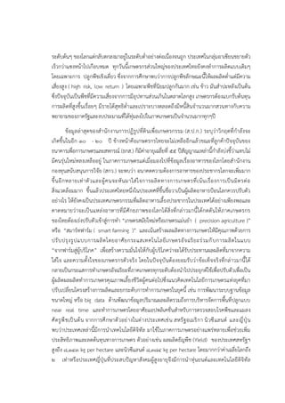 ระดับต๎นๆ ของโลกแตํกลับตกลงมาอยูํในระดับต่าอยํางตํอเนื่องจนถูก ประเทศในกลุํมอาเซียนขยายตัว
เร็วกวําแซงหน๎าไปเกือบหมด ทุกวันนี้เกษตรกรสํวนใหญํของประเทศไทยยังคงทาการผลิตแบบเดิมๆ
โดยเฉพาะการ ปลูกพืชเชิงเดี่ยว ซึ่งจากการศึกษาพบวําการปลูกพืชลักษณะนี้ให๎ผลผลิตต่าแตํมีความ
เสี่ยงสูง ( high risk, low return ) โดยเฉพาะพืชที่นิยมปลูกกันมาก เชํน ข๎าว มันสาปะหลังเป็นต๎น
ซึ่งปัจจุบันเป็นพืชที่มีความเสี่ยงจากการมีอุปทานสํวนเกินในตลาดโลกสูง เกษตรกรต๎องแบกรับต๎นทุน
การผลิตที่สูงขึ้นเรื่อยๆ มีรายได๎สุทธิต่าและเปราะบางตลอดถึงมีหนี้สินจานวนมากสวนทางกับความ
พยายามของภาครัฐและงบประมาณที่ได๎ทุํมลงไปในภาคเกษตรเป็นจานวนมากทุกๆปี
ข๎อมูลลําสุดของสานักงานการปฏิรูปที่ดินเพื่อเกษตรกรรม (ส.ป.ก.) ระบุวําวิกฤตที่กาลังจะ
เกิดขึ้นในอีก ๑๐ - ๒๐ ปี ข๎างหน๎าคือเกษตรกรไทยจะไมํเหลืออีกแล๎วขณะที่ลูกค๎าปัจจุบันของ
ธนาคารเพื่อการเกษตรและสหกรณ๑ (ธกส.) ก็มีคําอายุเฉลี่ยที่ ๕๕ ปีสัญญาณเหลํานี้กาลังบํงชี้วําแทบไมํ
มีคนรุํนใหมํหลงเหลืออยูํ ในภาคการเกษตรแตํเมื่อมองไปที่ข๎อมูลเรื่องอาหารของโลกโดยสานักงาน
กองทุนสนับสนุนการวิจัย (สกว.) จะพบวํา อนาคตความต๎องการอาหารของประชากรโลกจะเพิ่มมาก
ขึ้นอีกหลายเทําตัวและผู๎คนจะหันมาใสํใจการผลิตทางการเกษตรที่เน๎นเรื่องการเป็นมิตรตํอ
สิ่งแวดล๎อมมาก ขึ้นแล๎วประเทศไทยหนึ่งในประเทศที่ขึ้นชื่อวาเป็นผู๎ผลิตอาหารป้อนโลกควรปรับตัว
อยํางไร ให๎ยังคงเป็นประเทศเกษตรกรรมที่ผลิตอาหารเลี้ยงประชากรในประเทศได๎อยํางเพียงพอและ
คาดหมายวําจะเป็นแหลํงอาหารที่มีศักยภาพของโลกได๎สิ่งที่กลําวมานี้ได๎กดดันให๎ภาคเกษตรกร
ของไทยต๎องเรํงปรับตัวเข๎าสูํการทา “เกษตรสมัยใหมํหรือเกษตรแมํนยา ( precision agriculture )”
หรือ “สมาร๑ทฟาร๑ม ( smart farming )” และเน๎นสร๎างผลผลิตทางการเกษตรให๎มีคุณภาพด๎วยการ
ปรับปรุงรูปแบบการผลิตโดยอาศัยกระแสเทคโนโลยีเกษตรอัจฉริยะรํวมกับการผลิตในแบบ
“จากฟาร๑มสูํผู๎บริโภค” เพื่อสร๎างความมั่นใจให๎กับผู๎บริโภควําจะได๎รับประทานผลผลิตที่มาจากความ
ใสํใจ และความตั้งใจของเกษตรกรตัวจริง โดยในปัจจุบันต๎องยอมรับวําข๎อเท็จจริงที่กลําวมานี้ได๎
กลายเป็นกระแสการทาเกษตรอัจฉริยะที่ภาคเกษตรทุกระดับต๎องนาไปประยุกต๑ใช๎เพื่อปรับตัวเพื่อเป็น
ผู๎ผลิตผลผลิตทาการเกษตรคุณภาพเลี้ยงชีวิตผู๎คนตํอไปซึ่งแนวคิดเทคโนโลยีการเกษตรแหํงยุคที่มา
ปรับเปลี่ยนโครงสร๎างการผลิตและยกระดับการทาการเกษตรในยุคนี้ เชํน การพัฒนาระบบฐานข๎อมูล
ขนาดใหญํ หรือ big data ด๎านพัฒนาข๎อมูลปริมาณผลผลิตรวมถึงการบริหารจัดการพื้นที่ปลูกแบบ
near real time และทาการเกษตรโดยอาศัยแอปพลิเคชั่นสาหรับการตรวจสอบโรคพืชและแมลง
ศัตรูพืชเป็นต๎น จากการศึกษาตัวอยํางในตํางประเทศเชํน สหรัฐอเมริกา นิวซีแลนด๑ และญี่ปุ่น
พบวําประเทศเหลํานี้มีการนาเทคโนโลยีดิจิทัล มาใช๎ในภาคการเกษตรอยํางแพรํหลายเพื่อชํวยเพิ่ม
ประสิทธิภาพและลดต๎นทุนทางการเกษตร ตัวอยํางเชํน ผลผลิตธัญพืช (Yield) ของประเทศสหรัฐฯ
สูงถึง ๘,๑๔๓ kg per hectare และนิวซีแลนด๑ ๘,๓๘๔ kg per hectare โดยมากกวําคําเฉลี่ยโลกถึง
๒ เทําหรือประเทศญี่ปุ่นที่ประสบปัญหาสังคมผู๎สูงอายุจึงมีการนาหุํนยนต๑และเทคโนโลยีดิจิทัล
 