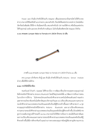Power Jack ตัวเมีย สาหรับใช๎รํวมกับ Adapter เพื่อแปลงออกมาเป็นสายไฟ ไปใช๎กับวงจร
ตํางๆ สามารถใช๎น๏อตขันได๎ แบบงํายดาย เหมาะสาหรับ ป้อนไฟให๎แหลํงจํายวงจรตํางๆ โดนไมํต๎อง
บัดกรีอะไรเพิ่มเติม ใช๎วิธีการ ขันน๏อตเทํานั้น เหมาะสาหรับนัก DIY ของใช๎ตํางๆ หรือป้อนแหลํงจําย
ให๎กับอุปกรณ๑ บอร๑ด แผงวงจร สาหรับทางานต๎นแบบ ไมํจาเป็นต๎องตัดสายไฟ Adapter อีกด๎วย
๒.๒๒ สายแพร Jumper Male to Female ยาว 20CM จานวน 10 เส้น
ภาพที่ ๒.๑๘ สายแพร Jumper Male to Female ยาว 20CM จานวน ๑๐ เส๎น
สาย jumper เข๎าหัวสาย ตัวผู๎ และ ตัวเมีย สาหรับใช๎รํวมกับ Arduino Sensor module
ตํางๆ เพื่อให๎ใช๎งานได๎งําย
๒.๒๓ งานวิจัยที่เกี่ยวข้อง
ชนตร์นนท์ ภีระคา. (๒๕๕๕ ได้ศึกษาเรื่อง การพัฒนาสื่อนวัตกรรมชุดควบคุมอุปกรณ์
อิเล็กทรอนิกส์ ไร้สายผ่าน Arduino Bluetooth โดยมีวัตถุประสงค์เพื่อ ๑) พัฒนาการเรียนการสอน
ในรายวิชาการใช้งาน ไมโครคอนโทรเลอร์ของนักศึกษาสาขาเทคโนโลยีคอมพิวเตอร์ คณะช่าง
อุตสาหกรรมวิทยาลัยเทคโนโลยีพายัพและบริหารธุรกิจและ ๒) เปรียบเทียบคะแนนความสามารถ
ของนักศึกษาผ่านแบบทดสอบก่อนเรียนและหลังเรียนที่ผู้ศึกษาสร้างขึ้นผลการศึกษาพบว่า ๑ ชุด
ควบคุมอุปกรณ์อิเล็กทรอนิกส์ไร้สายผ่าน Arduino Bluetooth และ ๒) เปรียบเทียบคะแนน
ความสามารถของนักศึกษาผ่านแบบทดสอบก่อนเรียนและหลังเรียนผู้ศึกษาสร้างขึ้น มีประสิทธิภาพ
สูงกว่าเกณฑ์มาตรฐานที่กาหนดไว้ ๘๐/80 สามารถนาไปใช้จัดการเรียนการ สอนได้เป็นอย่างดีและ
ผลการเปรียบเทียบคะแนนความสามารถของนักศึกษาผ่านแบบทดสอบก่อนเรียนและหลังเรียนที่ผู้
ศึกษาสร้างขึ้นได้มีการศึกษาคันคว้าและผ่านการตรวจสอบคุณภาพโดยผู้เซียวชาญพิจารณาความ
 