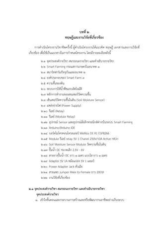 บทที่ ๒
ทฤษฎีและงานวิจัยที่เกี่ยวข้อง
การดาเนินโครงงานวิชาชีพครั้งนี้ ผู๎ดาเนินโครงงานได๎แนวคิด ทฤษฎี เอกสารและงานวิจัยที่
เกี่ยวข๎อง เพื่อใช๎เป็นแนวทางในการกาหนดโครงงาน โดยมีรายละเอียดดังนี้
๒.๑ จุดประสงค๑รายวิชา สมรรถนะรายวิชา และคาอธิบายรายวิชา
๒.๒ Smart Farming กระแสการเกษตรในอนาคต ๑
๒.๓ สมาร๑ทฟาร๑มปัจจุบันและอนาคต ๒
๒.๔ องค๑ประกอบของ Smart Farm ๓
๒.๕ ความชื้นของดิน
๒.๖ ระบบการให๎น้าพืชแบบอัตโนมัติ
๒.๗ หลักการทางานของเซนเซอร๑วัดความชื้น
๒.๘ เซ็นเซอร๑วัดความชื้นในดิน (Soil Moisture Sensor)
๒.๙ แหลํงจํายไฟ (Power Supply)
๒.๑๐ รีเลย๑ (Relay)
๒.๑๑ รีเลย๑ (Module Relay)
๒.๑๒ อุปกรณ๑ Sensor และอุปกรณ๑อิเล็กทรอนิกส๑ตํางๆในระบบ Smart Farming
๒.๑๓ Arduino/Arduino IDE
๒.๑๔ บอร๑ดไมโครคอนโทรลเลอร๑ WeMos D1 R1 ESP8266
๒.๑๕ Module รีเลย๑ relay 5V 1 Chanel 250V/10A Active HIGH
๒.๑๖ Soil Moisture Sensor Module วัดความชื่นในดิน
๒.๑๗ ปั๊มน้า DC ขนาดเล็ก 2.5V - 6V
๒.๑๘ สายยางปั้มน้า DC ยาว ๑ เมตร แบบใส ยาว ๑ เมตร
๒.๑๙ Adapter 5V 1A หม๎อแปลง 5V 1 แอมป์
๒.๒๐ Power Adapter Jack ตัวเมีย
๒.๒๑ สายแพร Jumper Male to Female ยาว 20CM
๒.๒๒ งานวิจัยที่เกี่ยวข๎อง
๒.๑ จุดประสงค์รายวิชา สมรรถนะรายวิชา และคาอธิบายรายวิชา
จุดประสงค์รายวิชา
๑. เข๎าใจขั้นตอนและกระบวนการสร๎างและหรือพัฒนางานอาชีพอยํางเป็นระบบ
 
