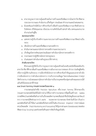 ๒. สามารถบูรณาการความรู๎และทักษะในการสร๎างและหรือพัฒนางานในสาขาวิชาชีพตาม
กระบวนการวางแผน ดาเนินงาน แก๎ไขปัญหา ประเมินผล ทารายงานและนาเสนอผลงาน
๓. มีเจตคติและกิจนิสัยในการศึกษาค๎นคว๎าเพื่อสร๎างและหรือพัฒนางานอาชีพด๎วยความ
รับผิดชอบ มีวินัยคุณธรรม จริยธรรม ความคิดริเริ่มสร๎างสรรค๑ ขยัน อดทนและสามารถ
ทางานรํวมกับผู๎อื่น
สมรรถนะรายวิชา
๑. แสดงความรู๎เกี่ยวกับหลักการและกระบวนการสร๎างและหรือพัฒนางานอาชีพอยํางเป็น
ระบบ
๒. เขียนโครงการสร๎างและหรือพัฒนางานตามหลักการ
๓. ดาเนินงานตามแผนงานโครงการตามหลักการและกระบวนการ
๔. เก็บข๎อมูลวิเคราะห๑สรุปและประเมินผลการดาเนินงานโครงการตามหลักการ
๕. รายงานผลการปฏิบัติงานโครงการตามรูปแบบ
๖. นาเสนอผลการดาเนินงานด๎วยรูปแบบวิธีการตํางๆ
คาอธิบายรายวิชา
ศึกษาและปฏิบัติเกี่ยวกับการบูรณาการความรู๎และทักษะในระดับเทคนิคที่สอดคล๎องกับ
สาขาวิชาชีพ ที่ศึกษาเพื่อสร๎างและหรือพัฒนางานด๎วยกระบวนการทดลอง สารวจ ประดิษฐ๑คิดค๎น
หรือการปฏิบัติงานเชิงระบบ การเลือกหัวข๎อโครงการการศึกษาค๎นคว๎าข๎อมูลและเอกสารอ๎างอิง
การเขียนโครงการ การดาเนินงานโครงการ การเก็บรวบรวมข๎อมูล วิเคราะห๑และแปลผล การสรุป
จัดทารายงาน การนาเสนอผลงานโครงการดาเนินการเป็นรายบุคคลหรือกลุํมตามลักษณะของงานให๎
แล๎วเสร็จในระยะเวลาที่กาหนด
๒.๒ Smart Farming กระแสการเกษตรในอนาคต ๑
การเกษตรแมํนยาหรือ Precision Agriculture หรือ Smart Farming ได๎กลายมาเป็น
กระแสการเกษตรสมัยใหมํที่เริ่มมีการนามาใช๎ในการทาการเกษตรมากที่สุดตั้งแตํปี พ.ศ. ๒๕๕๘
จากสถิติพบวําแอปพลิเคชั่นด๎านการเก็บเกี่ยวผลผลิตการเกษตรที่แมํนยาซึ่งเป็นโซลูชั่นระบบฮาร๑ดแวร๑
ทาง การเกษตรมีสัดสํวนมากกวํา ๗๒% ของตลาดการเกษตรสมาร๑ทฟาร๑มทั่วโลก ตัวอยําง
แอปพลิเคชั่นด๎านนี้ ก็ได๎แกํ แอปพลิเคชั่นวิเคราะห๑น้าในดิน (Precision Irrigation) คาดการณ๑และ
ตรวจวัดผลผลิต (Yield Monitoring and Forecasting) ให๎ปุ๋ย/ยาฆําแมลง (Variablerate) สอดสํอง
พืชผล (Crop Scouting) และชํวยจดบันทึกและการจัดเก็บข๎อมูลเป็นต๎น
 