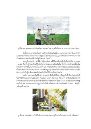 รูปที่ ๒.๑ ภาพแสดงการเก็บข๎อมูลทิศทางความเร็วลม ความชื้นในอากาศ ของระบบ Smart Farm
ทั้งนี้หากมองภาพรวมทั่วโลก อเมริกาเหนือถือเป็นผู๎นาตลาดเกษตรสมาร๑ทฟาร๑มระดับโลก
และมีอัตราความต๎องการทางการตลาดสูงมาก ขณะที่เม็กซิโกเป็นประเทศที่ได๎รับการคาดหมายวําจะ
เป็นตลาดการเกษตรโลกที่เติบโตที่สุดในชํวง 5 ปีจากนี้
สํวนภูมิภาคเอเชีย - แปซิฟิก รั้งตาแหนํงตลาดที่มีอัตราเติบโตเร็วที่สุดในชํวงปี ค.ศ. 2017
– 2022 ด๎วยปัจจัยขับเคลื่อนที่สาคัญคือ ขนาดประชากรเมืองเพิ่มขึ้น สัดสํวนการใช๎อินเทอร๑เน็ตใน
การบริหารจัดการพื้นที่เกษตรที่เพิ่มมากขึ้น และการสํงเสริมการลงทุนจากรัฐบาลและยังมีปัจจัยเสริม
ที่สาคัญ คือ ที่การได๎แรงหนุนจาก 2 ประเทศใหญํในภูมิภาคอยําง จีนและอินเดียที่เรํงสปีดตัวเองเพื่อ
ต๎องการขยับเป็นผู๎นาด๎านเกษตรอัจฉริยะในอีกไมํกี่ปีข๎างหน๎าของโลกด๎วย
ผลสารวจจาก สถาบันวิจัย BIS Research ซึ่งเป็นผู๎ให๎บริการข๎อมูลเชิงลึกสาหรับเทคโนโลยี
ใหมํๆที่ได๎เปิดเผยรายงานฉบับใหมํ “Global Smart Farming Market” มายืนยันด๎วยวํามีการ
คาดการณ๑แนวโน๎มตลาดการเกษตรสมาร๑ทฟาร๑มวําจะขยายตัวได๎ถึง 23.14 พันล๎านดอลลาร๑สหรัฐ
ภายในปี ค.ศ. 2022 สะท๎อนสัญญาณที่สดใสด๎วยอัตราการเติบโตเฉลี่ยตํอปี (CAGR) ที่อยูํใน
ระดับสูงถึง 19.3%
รูปที่ ๒.๒ ภาพแสดงการปรับใช๎นวัตกรรม Smart Farming ในการเก็บผลสตอร๑เบอรี่ตามสีของผล
 