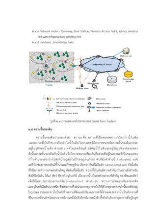 ๒.๔.๔Network router / Gateway, Base Station, Wireless Access Point, ad-hoc wireless
link และ Infrastructure wireless link
๒.๔.๕database , knowledge baes
รูปที่ ๒.๓ ภาพแสดงองค๑ประกอบของ Smart Farm System
๒.๕ ความชื้นของดิน
ความชื้นของดินประกอบด๎วย สถานะ คือ สถานะที่เป็นของเหลว เราเรียกวํา น้าในดิน
และสถานะที่เป็นก๏าซ เราเรียกวํา ไอน้าในดิน ในประเทศที่มีอากาศหนาวจัดความชื้นของดินอาจจะ
อยูํในรูปของน้าแข็ง สํวนประเทศในเขตร๎อนสํวนใหญํน้าในดินจะอยูํในรูปของของเหลว
ดังนั้นความชื้นของดินกับน้าในดินจึงมีความหมายเดียวกันคือสํวนที่อยูํในสถานะที่เป็นของเหลว
ถ๎าในสํวนของชํองวํางในดินมีน้าอยูํเต็มไมํมีก๏าซอยูํเลยเรียกวําดินที่อิ่มตัวด๎วยน้า (saturated soil)
แตํถ๎าในชํองวํางของดินมีทั้งน้าและก๏าซอยูํด๎วย เรียกวํา ดินที่ไมํอิ่มตัว (unsaturated soil) ดังนั้นดิน
ที่ใช๎ในการทาการเกษตรสํวนใหญํ คือดินที่ไมํอิ่มตัว ความชื้นในดินมีความสาคัญเป็นอยํางยิ่งสาหรับ
สิ่งมีชีวิตในดิน ได๎แกํ สัตว๑ พืช หรือจุลินทรีย๑ เนื่องจากน้าเป็นองค๑ประกอบที่สาคัญ ของพืชและสัตว๑
เพื่อใช๎ในขบวนการเมทาบอลิซึม (metabolism) ตํางๆ เชํน ขบวนการสังเคราะห๑แสงของพืช
และจุลินทรีย๑ในดินบางชนิด พืชสามารถที่จะนาเอาธาตุอาหารไปใช๎ได๎ ธาตุอาหารเหลํานั้นจะต๎องอยูํ
ในรูปของ สารละลาย น้าเป็นตัวทาละลายที่ดีและมีปริมาณมากหาได๎งํายและสะดวกน้าเป็นตัวกลางที่
ดีในการเคลื่อนย๎ายไอออนจากบริเวณหนึ่งไปยังอีกบริเวณหนึ่งอีกทั้งยังลาเลียงธาตุอาหารที่อยูํในรูป
 