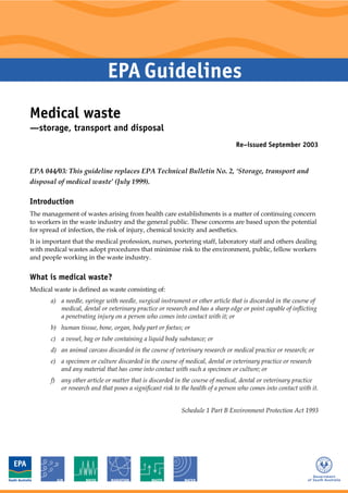 Medical waste
—storage, transport and disposal
Re–issued September 2003
EPA 044/03: This guideline replaces EPA Technical Bulletin No. 2, ‘Storage, transport and
disposal of medical waste’ (July 1999).
Introduction
The management of wastes arising from health care establishments is a matter of continuing concern
to workers in the waste industry and the general public. These concerns are based upon the potential
for spread of infection, the risk of injury, chemical toxicity and aesthetics.
It is important that the medical profession, nurses, portering staff, laboratory staff and others dealing
with medical wastes adopt procedures that minimise risk to the environment, public, fellow workers
and people working in the waste industry.
What is medical waste?
Medical waste is defined as waste consisting of:
a) a needle, syringe with needle, surgical instrument or other article that is discarded in the course of
medical, dental or veterinary practice or research and has a sharp edge or point capable of inflicting
a penetrating injury on a person who comes into contact with it; or
b) human tissue, bone, organ, body part or foetus; or
c) a vessel, bag or tube containing a liquid body substance; or
d) an animal carcass discarded in the course of veterinary research or medical practice or research; or
e) a specimen or culture discarded in the course of medical, dental or veterinary practice or research
and any material that has come into contact with such a specimen or culture; or
f) any other article or matter that is discarded in the course of medical, dental or veterinary practice
or research and that poses a significant risk to the health of a person who comes into contact with it.
Schedule 1 Part B Environment Protection Act 1993
 