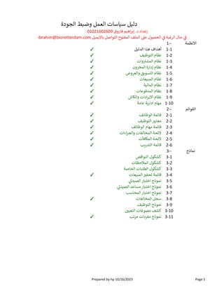 ‫اﻻنظمة‬
1--
1-1
‫ل‬ ‫الدل‬ ‫هذا‬ ‫أهداف‬
✓
1-2
‫ف‬ ‫التوظ‬ ‫نظام‬
✓
1-3
‫وات‬ ‫المش‬ ‫نظام‬
✓
1-4
‫المخزون‬ ‫إدارة‬ ‫نظام‬
✓
1-5
‫والعروض‬ ‫ق‬ ‫س‬ ‫ال‬ ‫نظام‬
✓
1-6
‫عات‬ ‫المب‬ ‫نظام‬
✓
1-7
‫ة‬ ‫المال‬ ‫نظام‬
✓
1-8
‫المدفوعات‬ ‫نظام‬
✓
1-9
‫اش‬ ‫وال‬ ‫ادات‬‫ر‬‫اﻻي‬ ‫نظام‬
✓
1-10
‫عامة‬ ‫ة‬‫ادار‬ ‫مهام‬
✓
‫القوائم‬
2--
2-1
‫الوظائف‬ ‫قائمة‬
✓
2-2
‫ف‬ ‫التوظ‬ ‫معاي‬
✓
2-3
‫الوظائف‬ ‫مهام‬ ‫قائمة‬
✓
2-4
‫اءات‬‫ز‬‫والج‬ ‫المخالفات‬ ‫ﻻئحة‬
✓
2-5
‫افأت‬ ‫الم‬ ‫ﻻئحة‬
✓
2-6
‫ب‬‫التدر‬ ‫قائمة‬
✓
‫نماذج‬
3--
3-1
‫النواقص‬ ‫كشكول‬
3-2
‫المﻼحظات‬ ‫كشكول‬
3-3
‫الخاصة‬ ‫ات‬ ‫الطل‬ ‫كشكول‬
3-4
‫عات‬ ‫المب‬ ‫تحف‬ ‫قائمة‬
✓
3-5
‫د‬ ‫الص‬ ‫ار‬ ‫اخت‬ ‫نموذج‬
3-6
‫د‬ ‫الص‬ ‫مساعد‬ ‫ار‬ ‫اخت‬ ‫نموذج‬
3-7
‫المحاسب‬ ‫ار‬ ‫اخت‬ ‫نموذج‬
3-8
‫المخالفات‬ ‫سجل‬
✓
3-9
‫ف‬ ‫التوظ‬ ‫نموذج‬
3-10
‫التعي‬ ‫مصوغات‬ ‫كشف‬
3-11
‫تب‬‫ر‬‫م‬ ‫مفردات‬ ‫نموذج‬
✓
‫الجودة‬ ‫ط‬ ‫وض‬ ‫العمل‬ ‫اسات‬ ‫س‬ ‫ل‬ ‫دل‬
01021602609 ‫فاروق‬ ‫م‬ ‫اه‬‫ر‬‫إب‬ .‫د‬ ‫إعداد‬
ibrahim@biorotterdam.com ‫ل‬ ‫م‬ ‫اﻻ‬ ‫التواصل‬ ‫ح‬ ‫المفت‬ ‫الملف‬ ‫ع‬ ‫الحصول‬ ‫ة‬ ‫الرغ‬ ‫حال‬
Prepared by hp 10/16/2023 Page 1
 