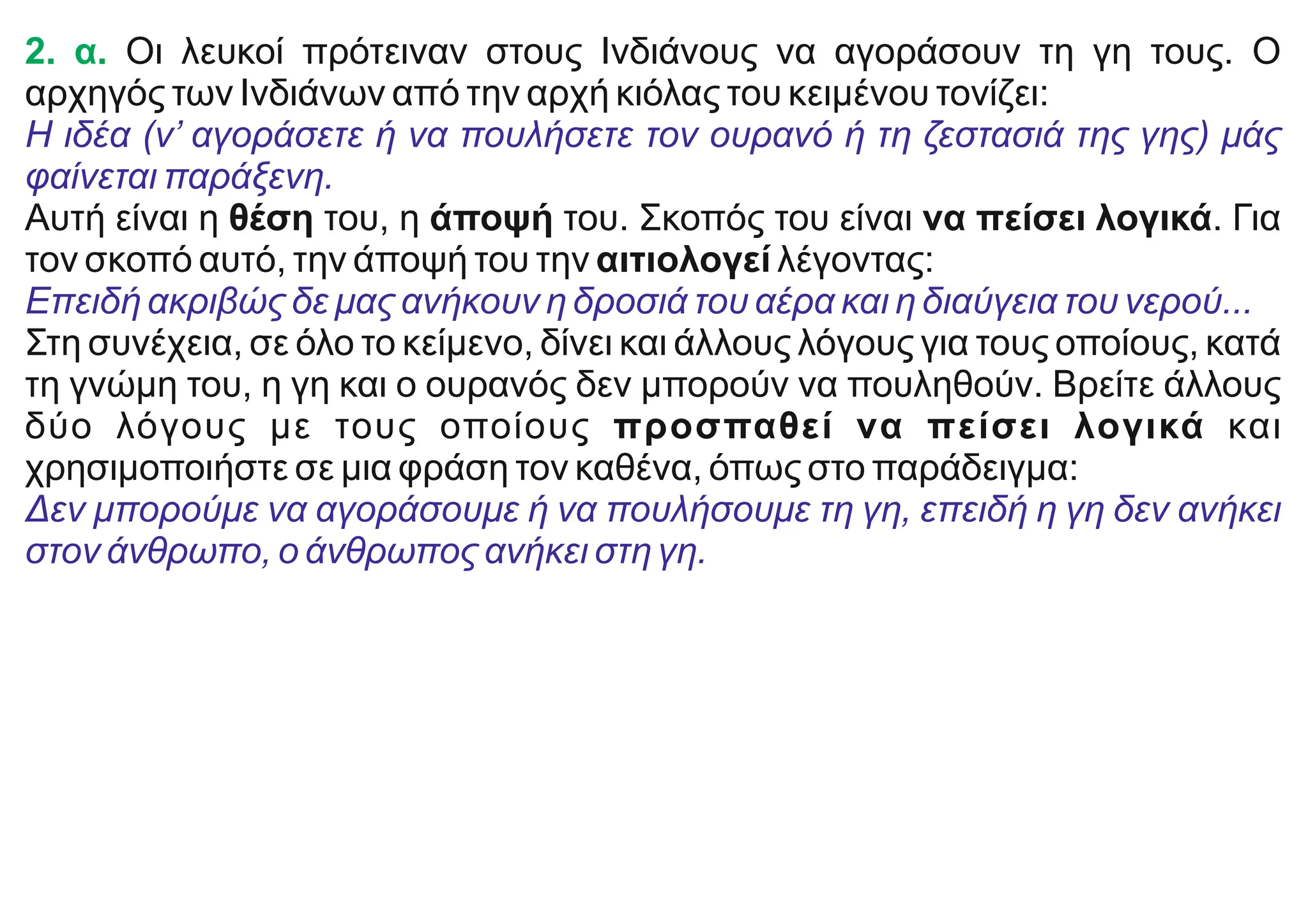 2. α. Οι λευκοί πρότειναν στους Ινδιάνους να αγοράσουν τη γη τους. Ο
αρχηγός των Ινδιάνων από την αρχή κιόλας του κειμένου τονίζει:
Η ιδέα (ν’ αγοράσετε ή να πουλήσετε τον ουρανό ή τη ζεστασιά της γης) μάς
φαίνεται παράξενη.
Αυτή είναι η θέση του, η άποψή του. Σκοπός του είναι να πείσει λογικά. Για
τον σκοπό αυτό, την άποψή του την αιτιολογεί λέγοντας:
Επειδή ακριβώς δε μας ανήκουν η δροσιά του αέρα και η διαύγεια του νερού...
Στη συνέχεια, σε όλο το κείμενο, δίνει και άλλους λόγους για τους οποίους, κατά
τη γνώμη του, η γη και ο ουρανός δεν μπορούν να πουληθούν. Βρείτε άλλους
δύο λόγους με τους οποίους προσπαθεί να πείσει λογικά και
χρησιμοποιήστε σε μια φράση τον καθένα, όπως στο παράδειγμα:
Δεν μπορούμε να αγοράσουμε ή να πουλήσουμε τη γη, επειδή η γη δεν ανήκει
στον άνθρωπο, ο άνθρωπος ανήκει στη γη.
 