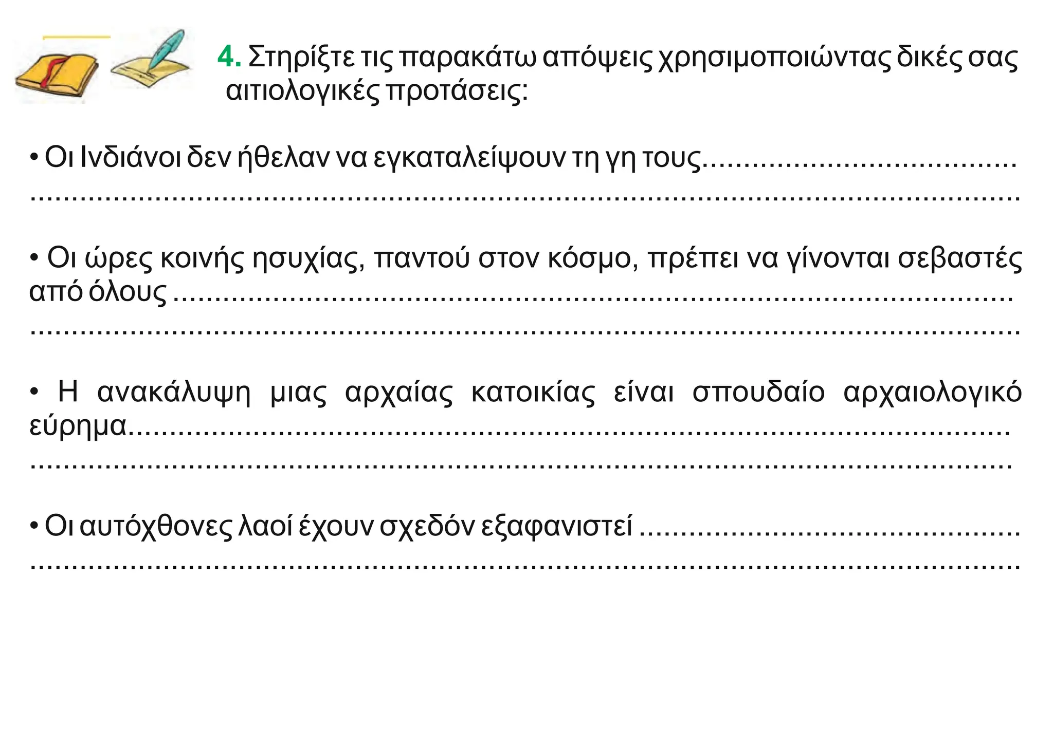 4. Στηρίξτε τις παρακάτω απόψεις χρησιμοποιώντας δικές σας
αιτιολογικές προτάσεις:
• Οι Ινδιάνοι δεν ήθελαν να εγκαταλείψουν τη γη τους......................................
.......................................................................................................................
• Οι ώρες κοινής ησυχίας, παντού στον κόσμο, πρέπει να γίνονται σεβαστές
από όλους .....................................................................................................
.......................................................................................................................
• Η ανακάλυψη μιας αρχαίας κατοικίας είναι σπουδαίο αρχαιολογικό
εύρημα..........................................................................................................
......................................................................................................................
• Οι αυτόχθονες λαοί έχουν σχεδόν εξαφανιστεί ..............................................
.......................................................................................................................
 