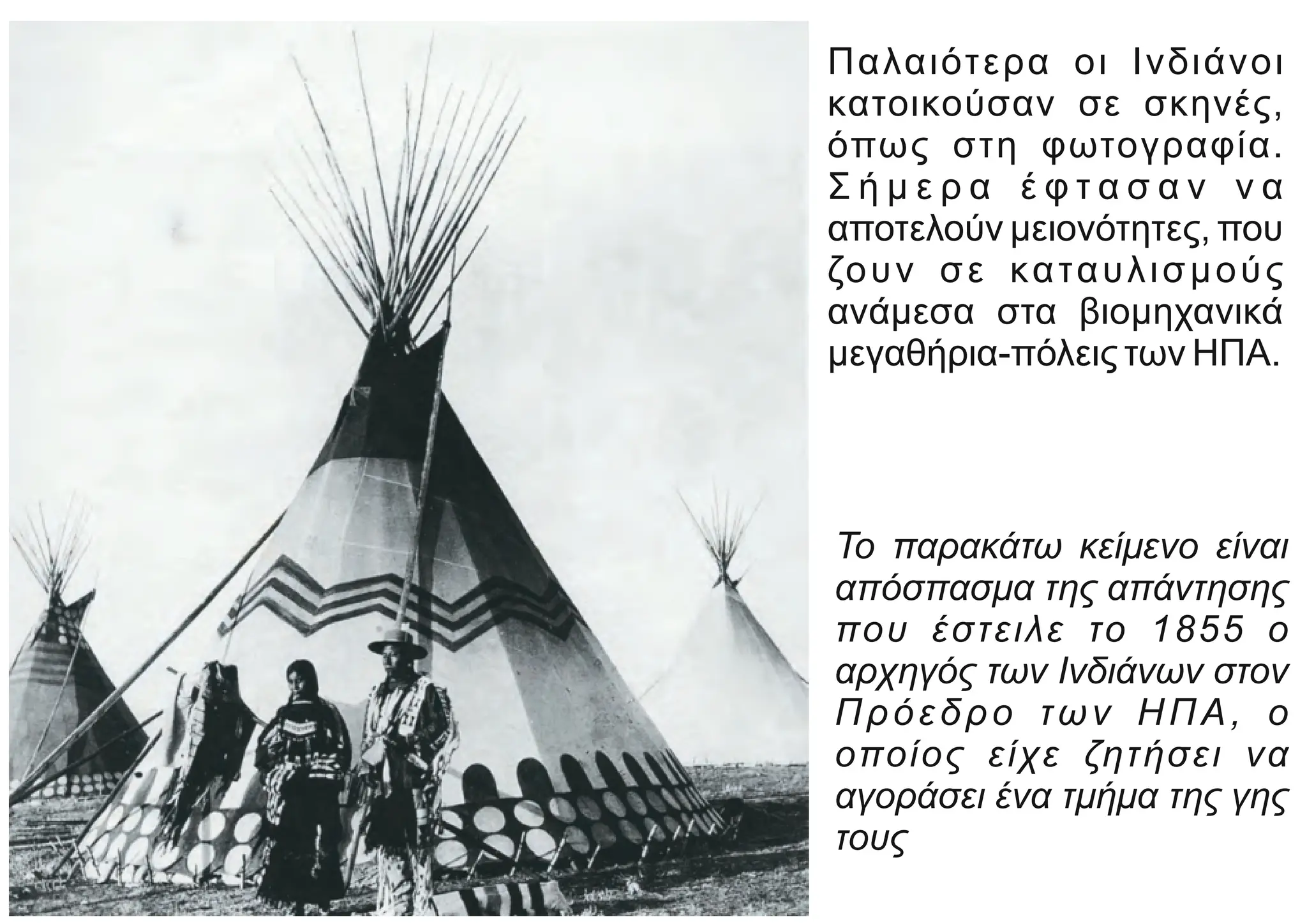 Παλαιότερα οι Ινδιάνοι
κατοικούσαν σε σκηνές,
όπως στη φωτογραφία.
Σ ή μ ε ρ α έ φ τ α σ α ν ν α
αποτελούν μειονότητες, που
ζουν σε καταυλισμούς
ανάμεσα στα βιομηχανικά
μεγαθήρια-πόλεις των ΗΠΑ.
Το παρακάτω κείμενο είναι
απόσπασμα της απάντησης
που έστειλε το 1855 ο
αρχηγός των Ινδιάνων στον
Πρόεδρο των ΗΠΑ, ο
οποίος είχε ζητήσει να
αγοράσει ένα τμήμα της γης
τους
 