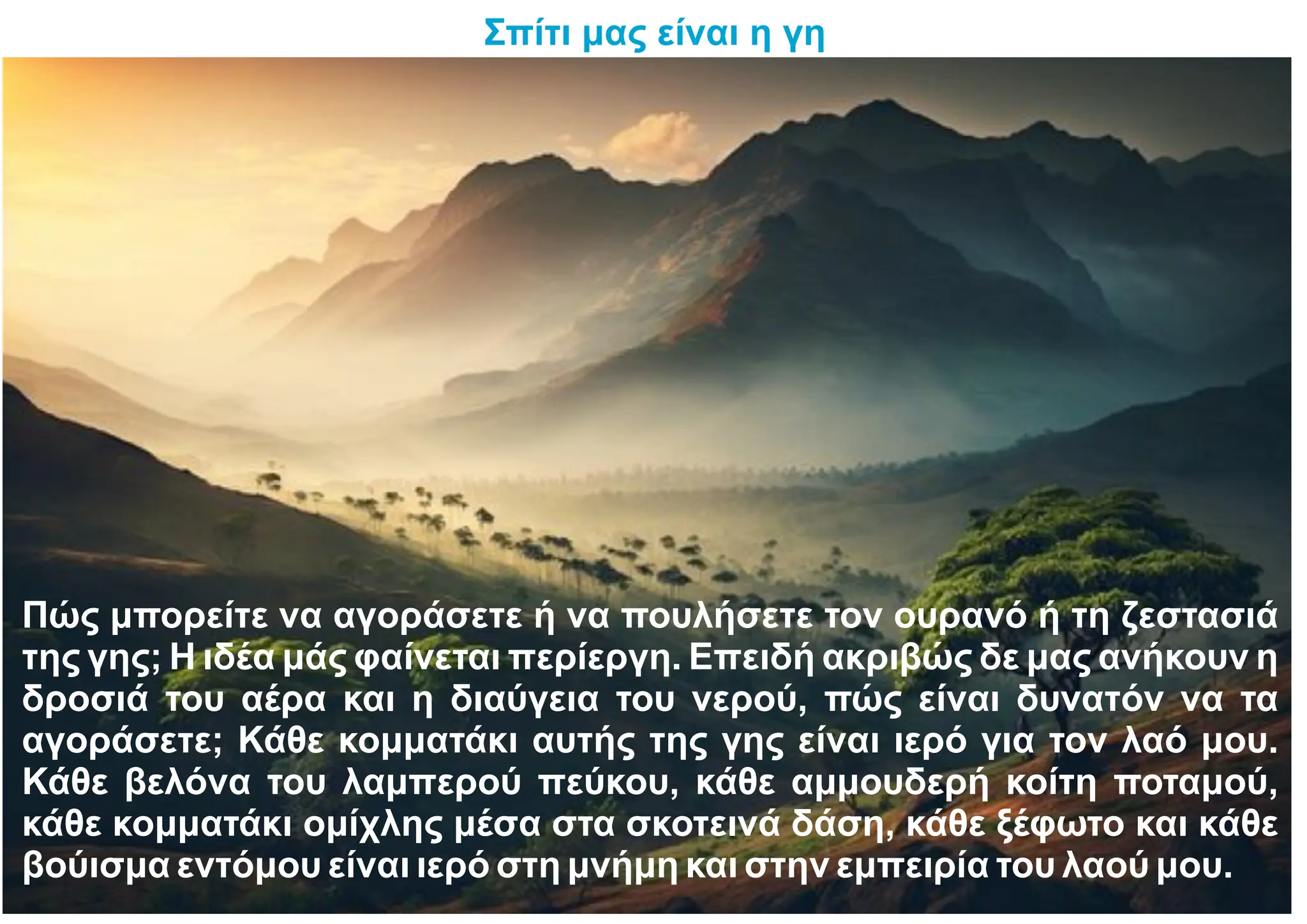 Σπίτι μας είναι η γη
Πώς μπορείτε να αγοράσετε ή να πουλήσετε τον ουρανό ή τη ζεστασιά
της γης; Η ιδέα μάς φαίνεται περίεργη. Επειδή ακριβώς δε μας ανήκουν η
δροσιά του αέρα και η διαύγεια του νερού, πώς είναι δυνατόν να τα
αγοράσετε; Κάθε κομματάκι αυτής της γης είναι ιερό για τον λαό μου.
Κάθε βελόνα του λαμπερού πεύκου, κάθε αμμουδερή κοίτη ποταμού,
κάθε κομματάκι ομίχλης μέσα στα σκοτεινά δάση, κάθε ξέφωτο και κάθε
βούισμα εντόμου είναι ιερό στη μνήμη και στην εμπειρία του λαού μου.
 