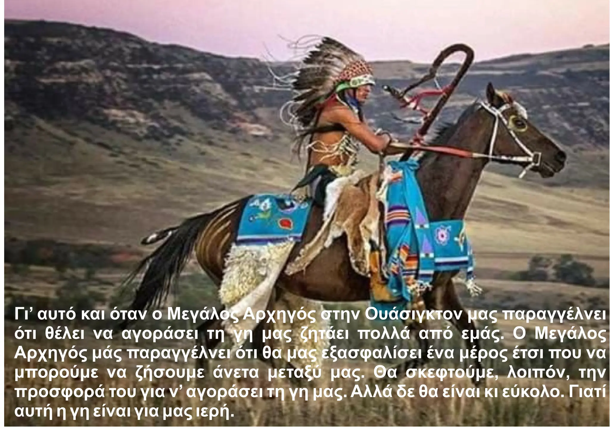 Γι’ αυτό και όταν ο Μεγάλος Αρχηγός στην Ουάσιγκτον μας παραγγέλνει
ότι θέλει να αγοράσει τη γη μας ζητάει πολλά από εμάς. Ο Μεγάλος
Αρχηγός μάς παραγγέλνει ότι θα μας εξασφαλίσει ένα μέρος έτσι που να
μπορούμε να ζήσουμε άνετα μεταξύ μας. Θα σκεφτούμε, λοιπόν, την
προσφορά του για ν’αγοράσει τη γη μας. Αλλά δε θα είναι κι εύκολο. Γιατί
αυτή η γη είναι για μας ιερή.
 