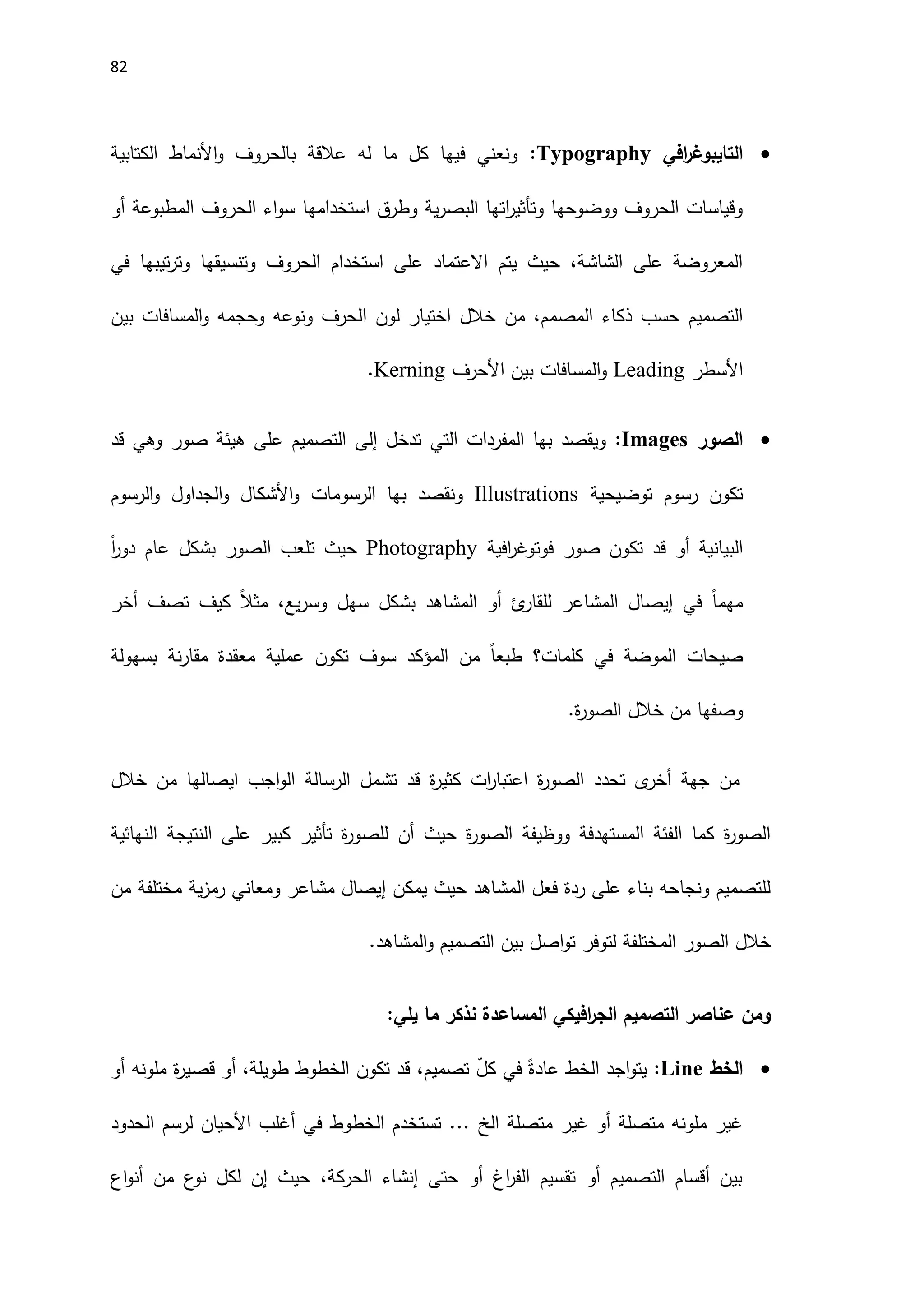 82

‫افي‬
‫ر‬‫التايبوغ‬
Typography
:
‫الكتابية‬ ‫اَلنماط‬‫و‬ ‫بالحروف‬ ‫عالقة‬ ‫له‬ ‫ما‬ ‫كل‬ ‫فيها‬ ‫ونعني‬
‫أو‬ ‫المطبوعة‬ ‫الحروف‬ ‫اء‬‫و‬‫س‬ ‫استخدامها‬ ‫وطرق‬ ‫ية‬‫ر‬‫البص‬ ‫اتها‬
‫ر‬‫وتأثي‬ ‫ووضوحها‬ ‫الحروف‬ ‫وقياسات‬
‫في‬ ‫تيبها‬‫ر‬‫وت‬ ‫وتنسيقها‬ ‫الحروف‬ ‫استخدام‬ ‫على‬ ‫االعتماد‬ ‫يتم‬ ‫حيث‬ ،‫الشاشة‬ ‫على‬ ‫المعروضة‬
‫ا‬ ‫لون‬ ‫اختيار‬ ‫خالل‬ ‫من‬ ،‫المصمم‬ ‫ذكاء‬ ‫حسب‬ ‫التصميم‬
‫بين‬ ‫المسافات‬‫و‬ ‫وحجمه‬ ‫ونوعه‬ ‫لحرف‬
‫اَلسطر‬
Leading
‫اَلحرف‬ ‫بين‬ ‫المسافات‬‫و‬
Kerning
.

‫الصو‬
‫ر‬
Images
:
‫تدخل‬ ‫التي‬ ‫المفردات‬ ‫بها‬ ‫ويقصد‬
‫إلى‬
‫التصميم‬
‫قد‬ ‫وهي‬ ‫صور‬ ‫هيئة‬ ‫على‬
‫توضيحية‬ ‫رسوم‬ ‫تكون‬
Illustrations
‫الرسوم‬‫و‬ ‫الجداول‬‫و‬ ‫اَلشكال‬‫و‬ ‫الرسومات‬ ‫بها‬ ‫ونقصد‬
‫فوت‬ ‫صور‬ ‫تكون‬ ‫قد‬ ‫أو‬ ‫البيانية‬
‫افية‬
‫ر‬‫وغ‬
Photography
ً‫ا‬
‫ر‬‫دو‬ ‫عام‬ ‫بشكل‬ ‫الصور‬ ‫تلعب‬ ‫حيث‬
‫كي‬ ً‫ال‬‫مث‬ ،‫يع‬‫ر‬‫وس‬ ‫سهل‬ ‫بشكل‬ ‫المشاهد‬ ‫أو‬ ‫ئ‬
‫للقار‬ ‫المشاعر‬ ‫إيصال‬ ‫في‬ ً‫ا‬‫مهم‬
‫أخر‬ ‫تصف‬ ‫ف‬
‫كلمات‬ ‫في‬ ‫الموضة‬ ‫صيحات‬
‫بسهولة‬ ‫نة‬‫ر‬‫مقا‬ ‫معقدة‬ ‫عملية‬ ‫تكون‬ ‫سوف‬ ‫المؤكد‬ ‫من‬ ً‫ا‬‫طبع‬ ‫؟‬
.‫ة‬
‫ر‬‫الصو‬ ‫خالل‬ ‫من‬ ‫وصفها‬
‫خالل‬ ‫من‬ ‫ايصالها‬ ‫اجب‬‫و‬‫ال‬ ‫الرسالة‬ ‫تشمل‬ ‫قد‬ ‫ة‬
‫ر‬‫كثي‬ ‫ات‬
‫ر‬‫اعتبا‬ ‫ة‬
‫ر‬‫الصو‬ ‫تحدد‬ ‫ى‬
‫أخر‬ ‫جهة‬ ‫من‬
‫النهائية‬ ‫النتيجة‬ ‫على‬ ‫كبير‬ ‫تأثير‬ ‫ة‬
‫ر‬‫للصو‬ ‫أن‬ ‫حيث‬ ‫ة‬
‫ر‬‫الصو‬ ‫ووظيفة‬ ‫المستهدفة‬ ‫الفئة‬ ‫كما‬ ‫ة‬
‫ر‬‫الصو‬
‫من‬ ‫مختلفة‬ ‫ية‬‫ز‬‫رم‬ ‫ومعاني‬ ‫مشاعر‬ ‫إيصال‬ ‫يمكن‬ ‫حيث‬ ‫المشاهد‬ ‫فعل‬ ‫ردة‬ ‫على‬ ‫بناء‬ ‫ونجاحه‬ ‫للتصميم‬
‫ال‬ ‫خالل‬
.‫المشاهد‬‫و‬ ‫التصميم‬ ‫بين‬ ‫اصل‬‫و‬‫ت‬ ‫لتوفر‬ ‫المختلفة‬ ‫صور‬
:‫يلي‬ ‫ما‬ ‫نذكر‬ ‫المساعدة‬ ‫افيكي‬
‫ر‬‫الج‬ ‫التصميم‬ ‫عناصر‬ ‫ومن‬

‫الخط‬
Line
:
‫أو‬ ‫ملونه‬ ‫ة‬
‫ر‬‫قصي‬ ‫أو‬ ،‫طويلة‬ ‫الخطوط‬ ‫تكون‬ ‫قد‬ ،‫تصميم‬ ّ
‫ل‬‫ك‬ ‫في‬ ً‫عادة‬ ‫الخط‬ ‫اجد‬‫و‬‫يت‬
‫الح‬ ‫لرسم‬ ‫اَلحيان‬ ‫أغلب‬ ‫في‬ ‫الخطوط‬ ‫تستخدم‬ ... ‫الخ‬ ‫متصلة‬ ‫غير‬ ‫أو‬ ‫متصلة‬ ‫ملونه‬ ‫غير‬
‫دود‬
‫اع‬‫و‬‫أن‬ ‫من‬ ‫ع‬
‫نو‬ ‫لكل‬ ‫إن‬ ‫حيث‬ ،‫الحركة‬ ‫إنشاء‬ ‫حتى‬ ‫أو‬ ‫اغ‬
‫ر‬‫الف‬ ‫تقسيم‬ ‫أو‬ ‫التصميم‬ ‫أقسام‬ ‫بين‬
 