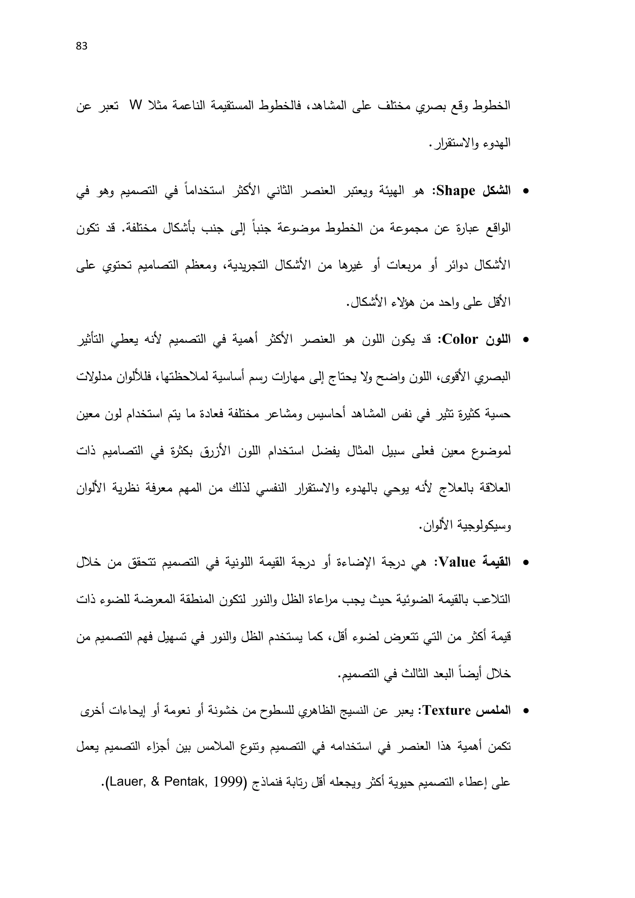 83
‫مثال‬ ‫الناعمة‬ ‫المستقيمة‬ ‫فالخطوط‬ ،‫المشاهد‬ ‫على‬ ‫مختلف‬ ‫ي‬
‫بصر‬ ‫وقع‬ ‫الخطوط‬
W
‫عن‬ ‫تعبر‬
‫الهدوء‬
‫ار‬
‫ر‬‫االستق‬‫و‬
.

‫الشكل‬
Shape
:
‫في‬ ‫وهو‬ ‫التصميم‬ ‫في‬ ً‫ا‬‫استخدام‬ ‫اَلكثر‬ ‫الثاني‬ ‫العنصر‬ ‫ويعتبر‬ ‫الهيئة‬ ‫هو‬
ً‫ا‬‫جنب‬ ‫موضوعة‬ ‫الخطوط‬ ‫من‬ ‫مجموعة‬ ‫عن‬ ‫ة‬
‫ر‬‫عبا‬ ‫اقع‬‫و‬‫ال‬
‫إلى‬
‫تكون‬ ‫قد‬ .‫مختلفة‬ ‫بأشكال‬ ‫جنب‬
‫على‬ ‫تحتوي‬ ‫التصاميم‬ ‫ومعظم‬ ،‫يدية‬‫ر‬‫التج‬ ‫اَلشكال‬ ‫من‬ ‫ها‬
‫غير‬ ‫أو‬ ‫بعات‬‫ر‬‫م‬ ‫أو‬ ‫ائر‬‫و‬‫د‬ ‫اَلشكال‬
‫اَلشكال‬ ‫الء‬
‫ؤ‬‫ه‬ ‫من‬ ‫احد‬‫و‬ ‫على‬ ‫اَلقل‬
.

‫اللون‬
Color
:
‫التأثير‬ ‫يعطي‬ ‫َلنه‬ ‫التصميم‬ ‫في‬ ‫أهمية‬ ‫اَلكثر‬ ‫العنصر‬ ‫هو‬ ‫اللون‬ ‫يكون‬ ‫قد‬
‫يحتاج‬ ‫ال‬
‫و‬ ‫اضح‬‫و‬ ‫اللون‬ ،‫اَلقوى‬ ‫ي‬
‫البصر‬
‫إلى‬
‫الت‬
‫و‬‫مدل‬ ‫ان‬‫و‬‫فلألل‬ ،‫لمالحظتها‬ ‫أساسية‬ ‫رسم‬ ‫ات‬
‫ر‬‫مها‬
‫معين‬ ‫لون‬ ‫استخدام‬ ‫يتم‬ ‫ما‬ ‫فعادة‬ ‫مختلفة‬ ‫ومشاعر‬ ‫أحاسيس‬ ‫المشاهد‬ ‫نفس‬ ‫في‬ ‫تثير‬ ‫ة‬
‫ر‬‫كثي‬ ‫حسية‬
‫ذات‬ ‫التصاميم‬ ‫في‬ ‫ة‬
‫ر‬‫بكث‬ ‫اَلزرق‬ ‫اللون‬ ‫استخدام‬ ‫يفضل‬ ‫المثال‬ ‫سبيل‬ ‫فعلى‬ ‫معين‬ ‫ع‬
‫لموضو‬
‫النفس‬ ‫ار‬
‫ر‬‫االستق‬‫و‬ ‫بالهدوء‬ ‫يوحي‬ ‫َلنه‬ ‫بالعالج‬ ‫العالقة‬
‫ية‬‫ر‬‫نظ‬ ‫فة‬‫ر‬‫مع‬ ‫المهم‬ ‫من‬ ‫لذلك‬ ‫ي‬
‫ان‬‫و‬‫اَلل‬
.‫ان‬‫و‬‫اَلل‬ ‫وسيكولوجية‬

‫القيمة‬
Value
:
‫خالل‬ ‫من‬ ‫تتحقق‬ ‫التصميم‬ ‫في‬ ‫اللونية‬ ‫القيمة‬ ‫درجة‬ ‫أو‬ ‫اإلضاءة‬ ‫درجة‬ ‫هي‬
‫ذات‬ ‫للضوء‬ ‫المعرضة‬ ‫المنطقة‬ ‫لتكون‬ ‫النور‬‫و‬ ‫الظل‬ ‫اعاة‬
‫ر‬‫م‬ ‫يجب‬ ‫حيث‬ ‫الضوئية‬ ‫بالقيمة‬ ‫التالعب‬
‫ي‬ ‫كما‬ ،‫أقل‬ ‫لضوء‬ ‫تتعرض‬ ‫التي‬ ‫من‬ ‫أكثر‬ ‫قيمة‬
‫من‬ ‫التصميم‬ ‫فهم‬ ‫تسهيل‬ ‫في‬ ‫النور‬‫و‬ ‫الظل‬ ‫ستخدم‬
‫خالل‬
ً‫ا‬‫أيض‬
.‫التصميم‬ ‫في‬ ‫الثالث‬ ‫البعد‬

‫الملمس‬
Texture
:
‫يعبر‬
‫ى‬
‫أخر‬ ‫إيحاءات‬ ‫أو‬ ‫نعومة‬ ‫أو‬ ‫خشونة‬ ‫من‬ ‫ح‬
‫للسطو‬ ‫ي‬
‫الظاهر‬ ‫النسيج‬ ‫عن‬
‫التصميم‬ ‫في‬ ‫استخدامه‬ ‫في‬ ‫العنصر‬ ‫هذا‬ ‫أهمية‬ ‫تكمن‬
‫و‬
‫يعمل‬ ‫التصميم‬ ‫اء‬
‫ز‬‫أج‬ ‫بين‬ ‫المالمس‬ ‫ع‬
‫تنو‬
‫فنماذج‬ ‫تابة‬‫ر‬ ‫أقل‬ ‫ويجعله‬ ‫أكثر‬ ‫حيوية‬ ‫التصميم‬ ‫إعطاء‬ ‫على‬
(
Lauer, & Pentak, 1999
)
.
 