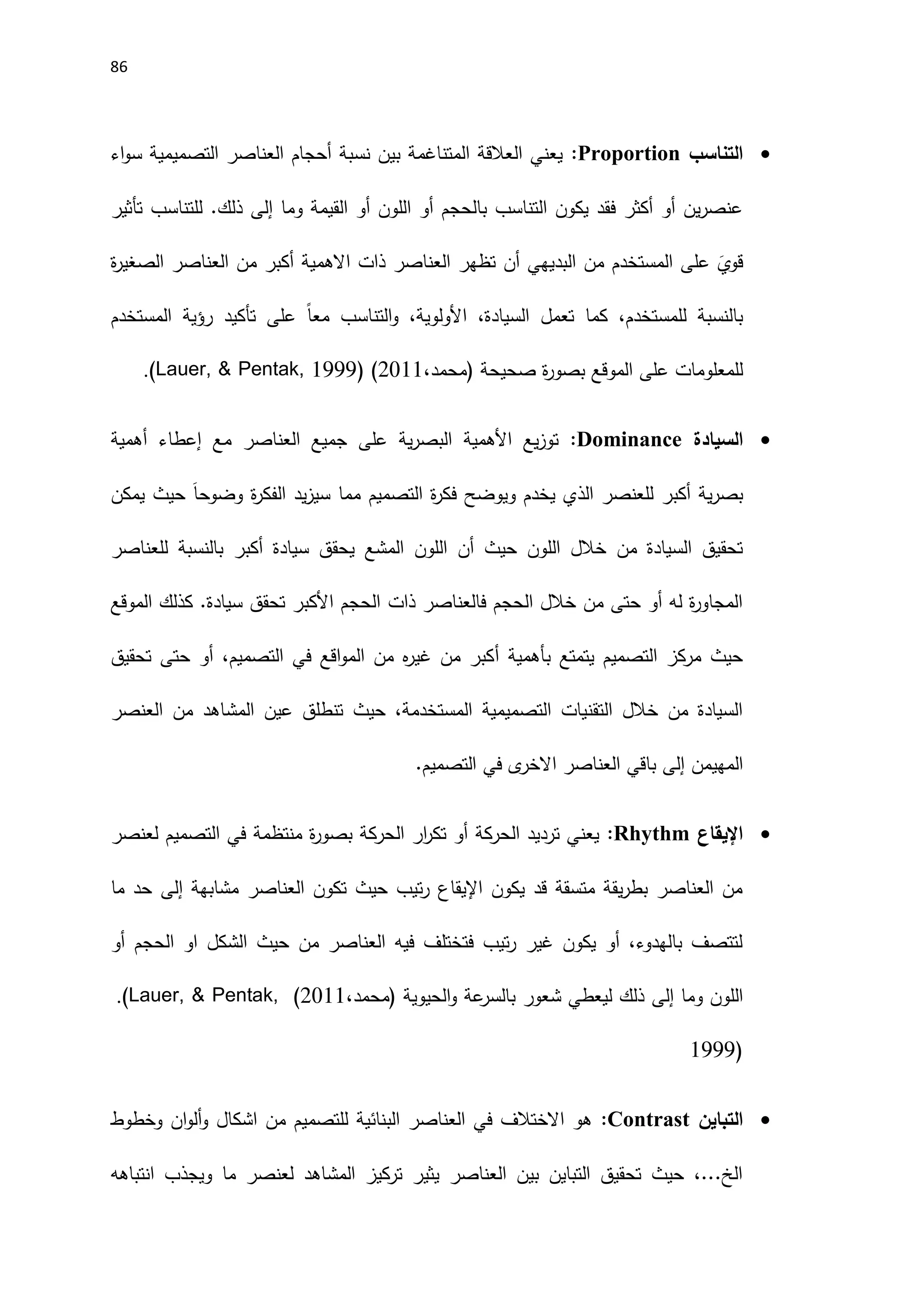 86

‫التناسب‬
Proportion
:
‫اء‬‫و‬‫س‬ ‫التصميمية‬ ‫العناصر‬ ‫أحجام‬ ‫نسبة‬ ‫بين‬ ‫المتناغمة‬ ‫العالقة‬ ‫يعني‬
‫وما‬ ‫القيمة‬ ‫أو‬ ‫اللون‬ ‫أو‬ ‫بالحجم‬ ‫التناسب‬ ‫يكون‬ ‫فقد‬ ‫أكثر‬ ‫أو‬ ‫ين‬‫ر‬‫عنص‬
‫إلى‬
‫ذلك‬
.
‫تأثير‬ ‫للتناسب‬
‫ة‬
‫ر‬‫الصغي‬ ‫العناصر‬ ‫من‬ ‫أكبر‬ ‫االهمية‬ ‫ذات‬ ‫العناصر‬ ‫تظهر‬ ‫أن‬ ‫البديهي‬ ‫من‬ ‫المستخدم‬ ‫على‬ َ
‫قوي‬
‫ل‬ ‫بالنسبة‬
‫المستخدم‬ ‫رؤية‬ ‫تأكيد‬ ‫على‬ ً‫ا‬‫مع‬ ‫التناسب‬‫و‬ ،‫اَلولوية‬ ،‫السيادة‬ ‫تعمل‬ ‫كما‬ ،‫لمستخدم‬
‫صحيحة‬ ‫ة‬
‫ر‬‫بصو‬ ‫الموقع‬ ‫على‬ ‫للمعلومات‬
‫(محمد‬
،
2011
)
.(Lauer, & Pentak, 1999)

‫السيادة‬
Dominance
:
‫أهمية‬ ‫إعطاء‬ ‫مع‬ ‫العناصر‬ ‫جميع‬ ‫على‬ ‫ية‬‫ر‬‫البص‬ ‫اَلهمية‬ ‫يع‬‫ز‬‫تو‬
‫ية‬‫ر‬‫بص‬
‫أكبر‬
‫يمكن‬ ‫حيث‬ َ‫ا‬‫وضوح‬ ‫ة‬
‫ر‬‫الفك‬ ‫يد‬‫ز‬‫سي‬ ‫مما‬ ‫التصميم‬ ‫ة‬
‫ر‬‫فك‬ ‫ويوضح‬ ‫يخدم‬ ‫الذي‬ ‫للعنصر‬
‫حيث‬ ‫اللون‬ ‫خالل‬ ‫من‬ ‫السيادة‬ ‫تحقيق‬
‫أ‬
‫سيادة‬ ‫يحقق‬ ‫المشع‬ ‫اللون‬ ‫ن‬
‫أ‬
‫للعناصر‬ ‫بالنسبة‬ ‫كبر‬
‫الموقع‬ ‫كذلك‬ .‫سيادة‬ ‫تحقق‬ ‫اَلكبر‬ ‫الحجم‬ ‫ذات‬ ‫فالعناصر‬ ‫الحجم‬ ‫خالل‬ ‫من‬ ‫حتى‬ ‫أو‬ ‫له‬ ‫ة‬
‫ر‬‫المجاو‬
‫ب‬ ‫يتمتع‬ ‫التصميم‬ ‫مركز‬ ‫حيث‬
‫أهمية‬
‫أ‬
‫تحقيق‬ ‫حتى‬ ‫أو‬ ،‫التصميم‬ ‫في‬ ‫اقع‬‫و‬‫الم‬ ‫من‬ ‫ه‬
‫ر‬‫غي‬ ‫من‬ ‫كبر‬
‫العنصر‬ ‫من‬ ‫المشاهد‬ ‫عين‬ ‫تنطلق‬ ‫حيث‬ ،‫المستخدمة‬ ‫التصميمية‬ ‫التقنيات‬ ‫خالل‬ ‫من‬ ‫السيادة‬
‫المهيمن‬
‫إلى‬
‫العناصر‬ ‫باقي‬
‫ى‬
‫االخر‬
.‫التصميم‬ ‫في‬

‫اإليقاع‬
Rhythm
:
‫لعنصر‬ ‫التصميم‬ ‫في‬ ‫منتظمة‬ ‫ة‬
‫ر‬‫بصو‬ ‫الحركة‬ ‫ار‬
‫ر‬‫تك‬ ‫أو‬ ‫الحركة‬ ‫ترديد‬ ‫يعني‬
‫مشابهة‬ ‫العناصر‬ ‫تكون‬ ‫حيث‬ ‫تيب‬‫ر‬ ‫اإليقاع‬ ‫يكون‬ ‫قد‬ ‫متسقة‬ ‫يقة‬‫ر‬‫بط‬ ‫العناصر‬ ‫من‬
‫إلى‬
‫ما‬ ‫حد‬
‫أو‬ ‫الحجم‬ ‫او‬ ‫الشكل‬ ‫حيث‬ ‫من‬ ‫العناصر‬ ‫فيه‬ ‫فتختلف‬ ‫تيب‬‫ر‬ ‫غير‬ ‫يكون‬ ‫أو‬ ،‫بالهدوء‬ ‫لتتصف‬
‫وما‬ ‫اللون‬
‫إلى‬
‫الحيوية‬‫و‬ ‫عة‬
‫بالسر‬ ‫شعور‬ ‫ليعطي‬ ‫ذلك‬
،‫(محمد‬
2011
)
.(Lauer, & Pentak,
1999)

‫التباين‬
Contrast
:
‫وخطوط‬ ‫ان‬‫و‬‫أل‬‫و‬ ‫اشكال‬ ‫من‬ ‫للتصميم‬ ‫البنائية‬ ‫العناصر‬ ‫في‬ ‫االختالف‬ ‫هو‬
‫انتباهه‬ ‫ويجذب‬ ‫ما‬ ‫لعنصر‬ ‫المشاهد‬ ‫تركيز‬ ‫يثير‬ ‫العناصر‬ ‫بين‬ ‫التباين‬ ‫تحقيق‬ ‫حيث‬ ،...‫الخ‬
 