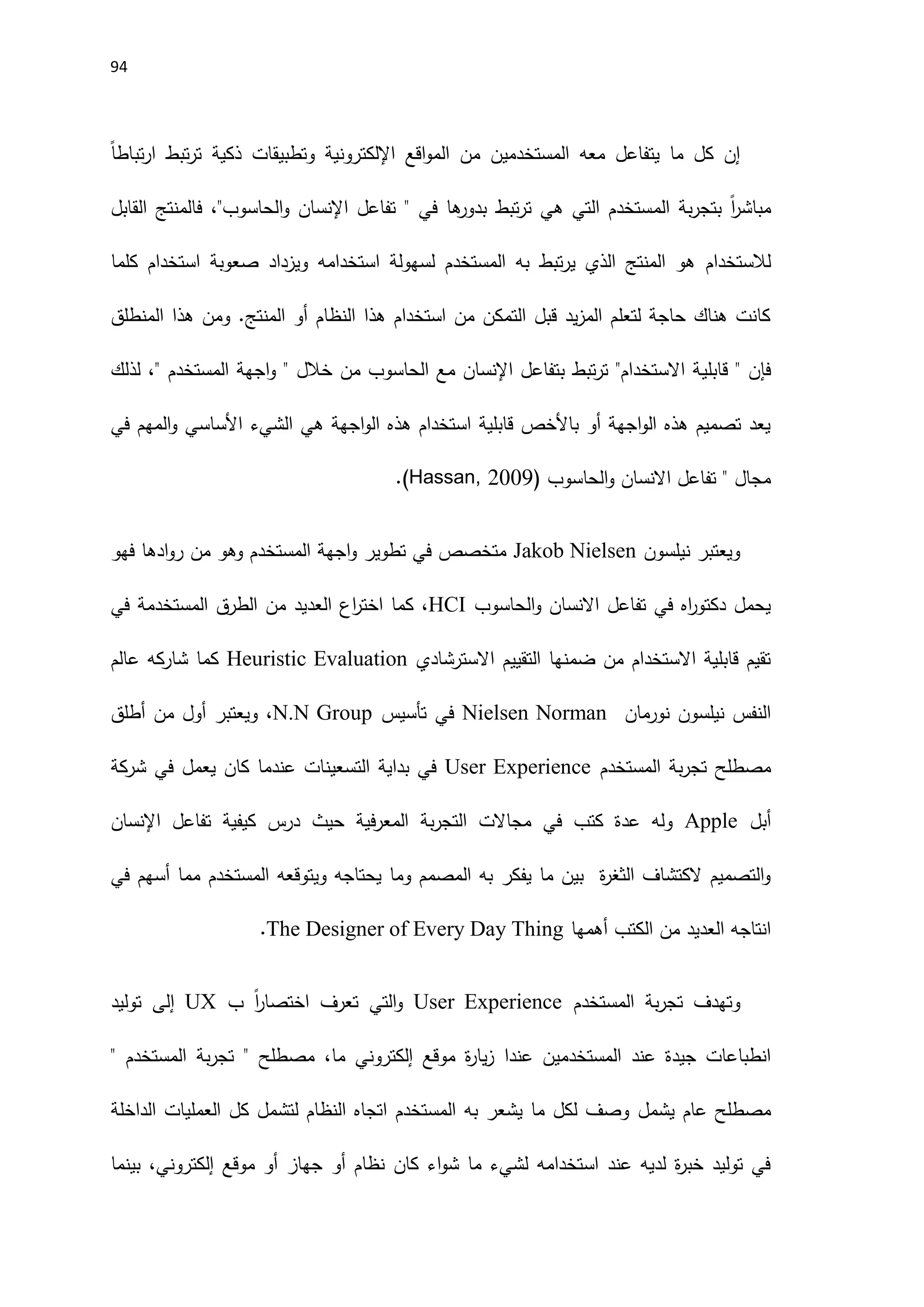 94
‫المستخدم‬ ‫معه‬ ‫يتفاعل‬ ‫ما‬ ‫كل‬ ‫إن‬
‫ين‬
‫اقع‬‫و‬‫الم‬ ‫من‬
‫اإللكتروني‬
ً‫ا‬‫تباط‬‫ر‬‫ا‬ ‫تبط‬‫ر‬‫ت‬ ‫ذكية‬ ‫وتطبيقات‬ ‫ة‬
‫الم‬ ‫بة‬‫ر‬‫بتج‬ ً‫ا‬
‫ر‬‫مباش‬
‫القابل‬ ‫فالمنتج‬ ،"‫الحاسوب‬‫و‬ ‫اإلنسان‬ ‫تفاعل‬ " ‫في‬ ‫ها‬
‫بدور‬ ‫تبط‬‫ر‬‫ت‬ ‫هي‬ ‫التي‬ ‫ستخدم‬
‫لالستخدام‬
‫كلما‬ ‫استخدام‬ ‫صعوبة‬ ‫ويزداد‬ ‫استخدامه‬ ‫لسهولة‬ ‫المستخدم‬ ‫به‬ ‫تبط‬‫ر‬‫ي‬ ‫الذي‬ ‫المنتج‬ ‫هو‬
‫المنطلق‬ ‫هذا‬ ‫ومن‬ .‫المنتج‬ ‫أو‬ ‫النظام‬ ‫هذا‬ ‫استخدام‬ ‫من‬ ‫التمكن‬ ‫قبل‬ ‫يد‬‫ز‬‫الم‬ ‫لتعلم‬ ‫حاجة‬ ‫هناك‬ ‫كانت‬
‫قابلي‬ " ‫فإن‬
‫لذلك‬ ،" ‫المستخدم‬ ‫اجهة‬‫و‬ " ‫خالل‬ ‫من‬ ‫الحاسوب‬ ‫مع‬ ‫اإلنسان‬ ‫بتفاعل‬ ‫تبط‬‫ر‬‫ت‬ "‫االستخدام‬ ‫ة‬
‫في‬ ‫المهم‬‫و‬ ‫اَلساسي‬ ‫الشيء‬ ‫هي‬ ‫اجهة‬‫و‬‫ال‬ ‫هذه‬ ‫استخدام‬ ‫قابلية‬ ‫باَلخص‬ ‫أو‬ ‫اجهة‬‫و‬‫ال‬ ‫هذه‬ ‫تصميم‬ ‫يعد‬
‫الحاسوب‬‫و‬ ‫االنسان‬ ‫تفاعل‬ " ‫مجال‬
(
Hassan, 2009
)
.
‫نيلسون‬ ‫ويعتبر‬
Jakob Nielsen
‫فهو‬ ‫ادها‬‫و‬‫ر‬ ‫من‬ ‫وهو‬ ‫المستخدم‬ ‫اجهة‬‫و‬ ‫تطوير‬ ‫في‬ ‫متخصص‬
‫الحاسوب‬‫و‬ ‫االنسان‬ ‫تفاعل‬ ‫في‬ ‫اه‬
‫ر‬‫دكتو‬ ‫يحمل‬
HCI
‫في‬ ‫المستخدمة‬ ‫الطرق‬ ‫من‬ ‫العديد‬ ‫اع‬
‫ر‬‫اخت‬ ‫كما‬ ،
‫االسترشادي‬ ‫التقييم‬ ‫ضمنها‬ ‫من‬ ‫االستخدام‬ ‫قابلية‬ ‫تقيم‬
Heuristic Evaluation
‫عالم‬ ‫شاركه‬ ‫كما‬
‫نورمان‬ ‫نيلسون‬ ‫النفس‬
Nielsen Norman
‫ف‬
‫تأسيس‬ ‫ي‬
N.N Group
‫أطلق‬ ‫من‬ ‫أول‬ ‫ويعتبر‬ ،
‫المستخدم‬ ‫بة‬‫ر‬‫تج‬ ‫مصطلح‬
User Experience
‫شركة‬ ‫في‬ ‫يعمل‬ ‫كان‬ ‫عندما‬ ‫التسعينات‬ ‫بداية‬ ‫في‬
‫أبل‬
Apple
‫اإلنسان‬ ‫تفاعل‬ ‫كيفية‬ ‫درس‬ ‫حيث‬ ‫فية‬‫ر‬‫المع‬ ‫بة‬‫ر‬‫التج‬ ‫مجاالت‬ ‫في‬ ‫كتب‬ ‫عدة‬ ‫وله‬
‫ويتو‬ ‫يحتاجه‬ ‫وما‬ ‫المصمم‬ ‫به‬ ‫يفكر‬ ‫ما‬ ‫بين‬ ‫ة‬
‫ر‬‫الثغ‬ ‫الكتشاف‬ ‫التصميم‬‫و‬
‫في‬ ‫أسهم‬ ‫مما‬ ‫المستخدم‬ ‫قعه‬
‫أهمها‬ ‫الكتب‬ ‫من‬ ‫العديد‬ ‫انتاجه‬
The Designer of Every Day Thing
.
‫و‬
‫المستخدم‬ ‫بة‬‫ر‬‫تج‬ ‫تهدف‬
User Experience
‫ب‬ ً‫ا‬
‫ر‬‫اختصا‬ ‫تعرف‬ ‫التي‬‫و‬
UX
‫إلى‬
‫توليد‬
‫المستخدم‬ ‫عند‬ ‫جيدة‬ ‫انطباعات‬
‫عند‬ ‫ين‬
‫ا‬
‫ة‬
‫ر‬‫يا‬‫ز‬
‫موقع‬
‫إلكتروني‬
" ‫المستخدم‬ ‫بة‬‫ر‬‫تج‬ " ‫مصطلح‬ ،‫ما‬
‫يشمل‬ ‫عام‬ ‫مصطلح‬
‫الداخلة‬ ‫العمليات‬ ‫كل‬ ‫لتشمل‬ ‫النظام‬ ‫اتجاه‬ ‫المستخدم‬ ‫به‬ ‫يشعر‬ ‫ما‬ ‫لكل‬ ‫وصف‬
‫موقع‬ ‫أو‬ ‫جهاز‬ ‫أو‬ ‫نظام‬ ‫كان‬ ‫اء‬‫و‬‫ش‬ ‫ما‬ ‫لشيء‬ ‫استخدامه‬ ‫عند‬ ‫لديه‬ ‫ة‬
‫ر‬‫خب‬ ‫توليد‬ ‫في‬
‫إلكتروني‬
‫بينما‬ ،
 