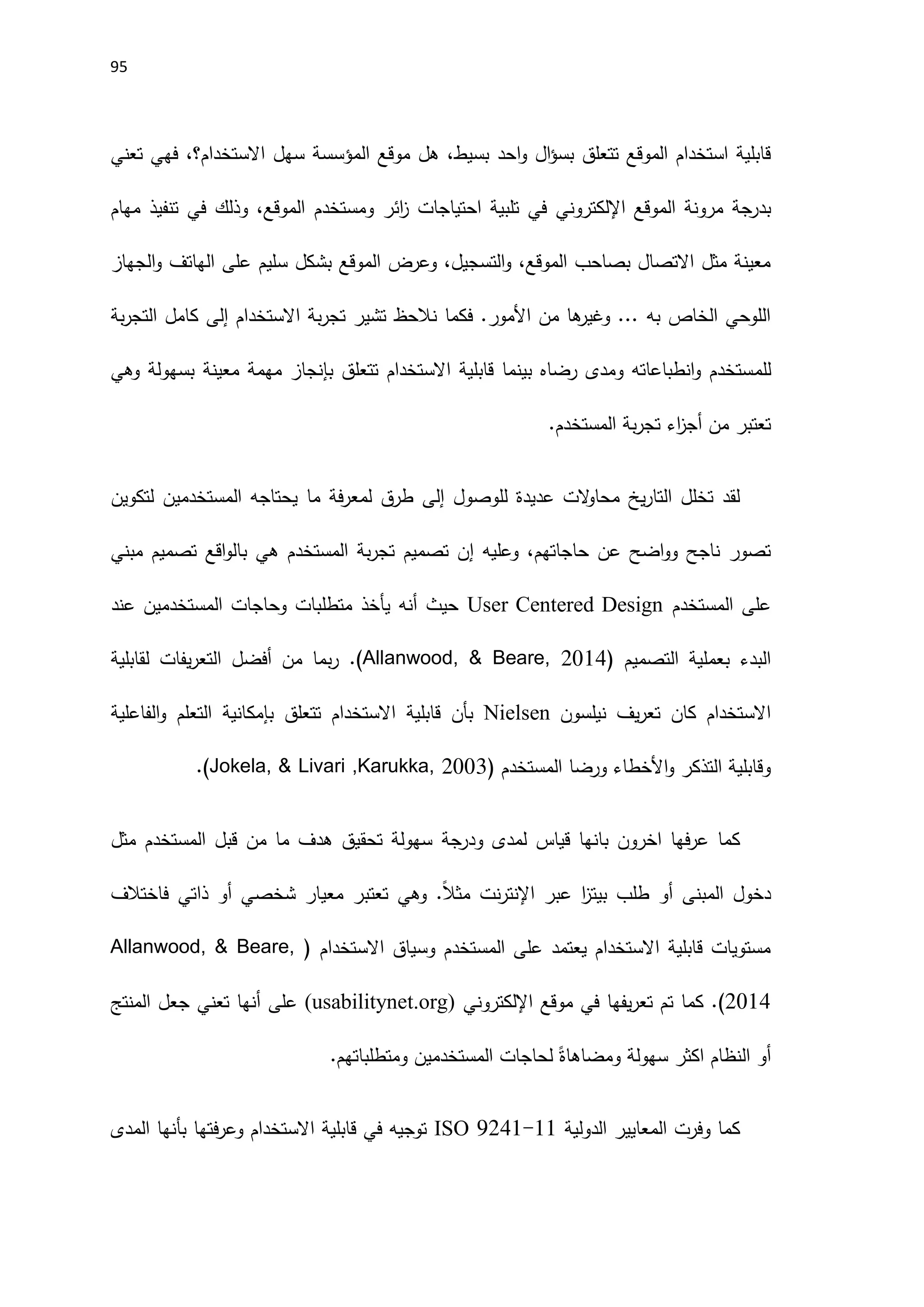 95
‫موقع‬ ‫هل‬ ،‫بسيط‬ ‫احد‬‫و‬ ‫ال‬‫ؤ‬‫بس‬ ‫تتعلق‬ ‫الموقع‬ ‫استخدام‬ ‫قابلية‬
‫المؤسسة‬
‫تعني‬ ‫فهي‬ ،‫االستخدام؟‬ ‫سهل‬
‫بدرجة‬
‫الموقع‬ ‫مرونة‬
‫اإللكتروني‬
‫ائر‬
‫ز‬ ‫احتياجات‬ ‫تلبية‬ ‫في‬
‫ومستخدم‬
‫مهام‬ ‫تنفيذ‬ ‫في‬ ‫وذلك‬ ،‫الموقع‬
‫الجهاز‬‫و‬ ‫الهاتف‬ ‫على‬ ‫سليم‬ ‫بشكل‬ ‫الموقع‬ ‫وعرض‬ ،‫التسجيل‬‫و‬ ،‫الموقع‬ ‫بصاحب‬ ‫االتصال‬ ‫مثل‬ ‫معينة‬
‫االستخدام‬ ‫بة‬‫ر‬‫تج‬ ‫تشير‬ ‫نالحظ‬ ‫فكما‬ .‫اَلمور‬ ‫من‬ ‫ها‬
‫وغير‬ ... ‫به‬ ‫الخاص‬ ‫اللوحي‬
‫إلى‬
‫بة‬‫ر‬‫التج‬ ‫كامل‬
‫للم‬
‫وهي‬ ‫بسهولة‬ ‫معينة‬ ‫مهمة‬ ‫بإنجاز‬ ‫تتعلق‬ ‫االستخدام‬ ‫قابلية‬ ‫بينما‬ ‫رضاه‬ ‫ومدى‬ ‫انطباعاته‬‫و‬ ‫ستخدم‬
.‫المستخدم‬ ‫بة‬‫ر‬‫تج‬ ‫اء‬
‫ز‬‫أج‬ ‫من‬ ‫تعتبر‬
‫للوصول‬ ‫عديدة‬ ‫الت‬
‫و‬‫محا‬ ‫يخ‬‫ر‬‫التا‬ ‫تخلل‬ ‫لقد‬
‫إلى‬
‫المستخدم‬ ‫يحتاجه‬ ‫ما‬ ‫فة‬‫ر‬‫لمع‬ ‫طرق‬
‫ين‬
‫لتكوين‬
‫حاجاته‬ ‫عن‬ ‫اضح‬‫و‬‫و‬ ‫ناجح‬ ‫تصور‬
‫م‬
‫وعليه‬ ،
‫إ‬
‫ه‬ ‫المستخدم‬ ‫بة‬‫ر‬‫تج‬ ‫تصميم‬ ‫ن‬
‫ي‬
‫ب‬
‫مبني‬ ‫تصميم‬ ‫اقع‬‫و‬‫ال‬
‫المستخدم‬ ‫على‬
User Centered Design
‫المستخدم‬ ‫وحاجات‬ ‫متطلبات‬ ‫يأخذ‬ ‫أنه‬ ‫حيث‬
‫ين‬
‫عند‬
‫التصميم‬ ‫بعملية‬ ‫البدء‬
(
Allanwood, & Beare, 2014
)
.
‫لقابلية‬ ‫يفات‬‫ر‬‫التع‬ ‫أفضل‬ ‫من‬ ‫بما‬‫ر‬
‫نيلسون‬ ‫يف‬‫ر‬‫تع‬ ‫كان‬ ‫االستخدام‬
Nielsen
‫الفاعلية‬‫و‬ ‫التعلم‬ ‫بإمكانية‬ ‫تتعلق‬ ‫االستخدام‬ ‫قابلية‬ ‫بأن‬
‫المستخدم‬ ‫ورضا‬ ‫اَلخطاء‬‫و‬ ‫التذكر‬ ‫وقابلية‬
.(Jokela, & Livari ,Karukka, 2003)
‫لمدى‬ ‫قياس‬ ‫بانها‬ ‫اخرون‬ ‫فها‬‫ر‬‫ع‬ ‫كما‬
‫ودرجة‬
‫مثل‬ ‫المستخدم‬ ‫قبل‬ ‫من‬ ‫ما‬ ‫هدف‬ ‫تحقيق‬ ‫سهولة‬
‫شخصي‬ ‫معيار‬ ‫تعتبر‬ ‫وهي‬ .ً‫ال‬‫مث‬ ‫نت‬‫ر‬‫اإلنت‬ ‫عبر‬ ‫ا‬
‫ز‬‫بيت‬ ‫طلب‬ ‫أو‬ ‫المبنى‬ ‫دخول‬
‫أو‬
‫فاختالف‬ ‫ذاتي‬
‫االستخدام‬ ‫وسياق‬ ‫المستخدم‬ ‫على‬ ‫يعتمد‬ ‫االستخدام‬ ‫قابلية‬ ‫مستويات‬
(
Allanwood, & Beare,
2014
)
‫موقع‬ ‫في‬ ‫يفها‬‫ر‬‫تع‬ ‫تم‬ ‫كما‬ .
‫اإللكتروني‬
(
usabilitynet.org
)
‫المنتج‬ ‫جعل‬ ‫تعني‬ ‫أنها‬ ‫على‬
‫المستخدم‬ ‫لحاجات‬ ً‫ومضاهاة‬ ‫سهولة‬ ‫اكثر‬ ‫النظام‬ ‫أو‬
‫ين‬
‫ومتطلباته‬
‫م‬
.
‫الدولية‬ ‫المعايير‬ ‫وفرت‬ ‫كما‬
ISO 9241-11
‫المدى‬ ‫بأنها‬ ‫فتها‬‫ر‬‫وع‬ ‫االستخدام‬ ‫قابلية‬ ‫في‬ ‫توجيه‬
 