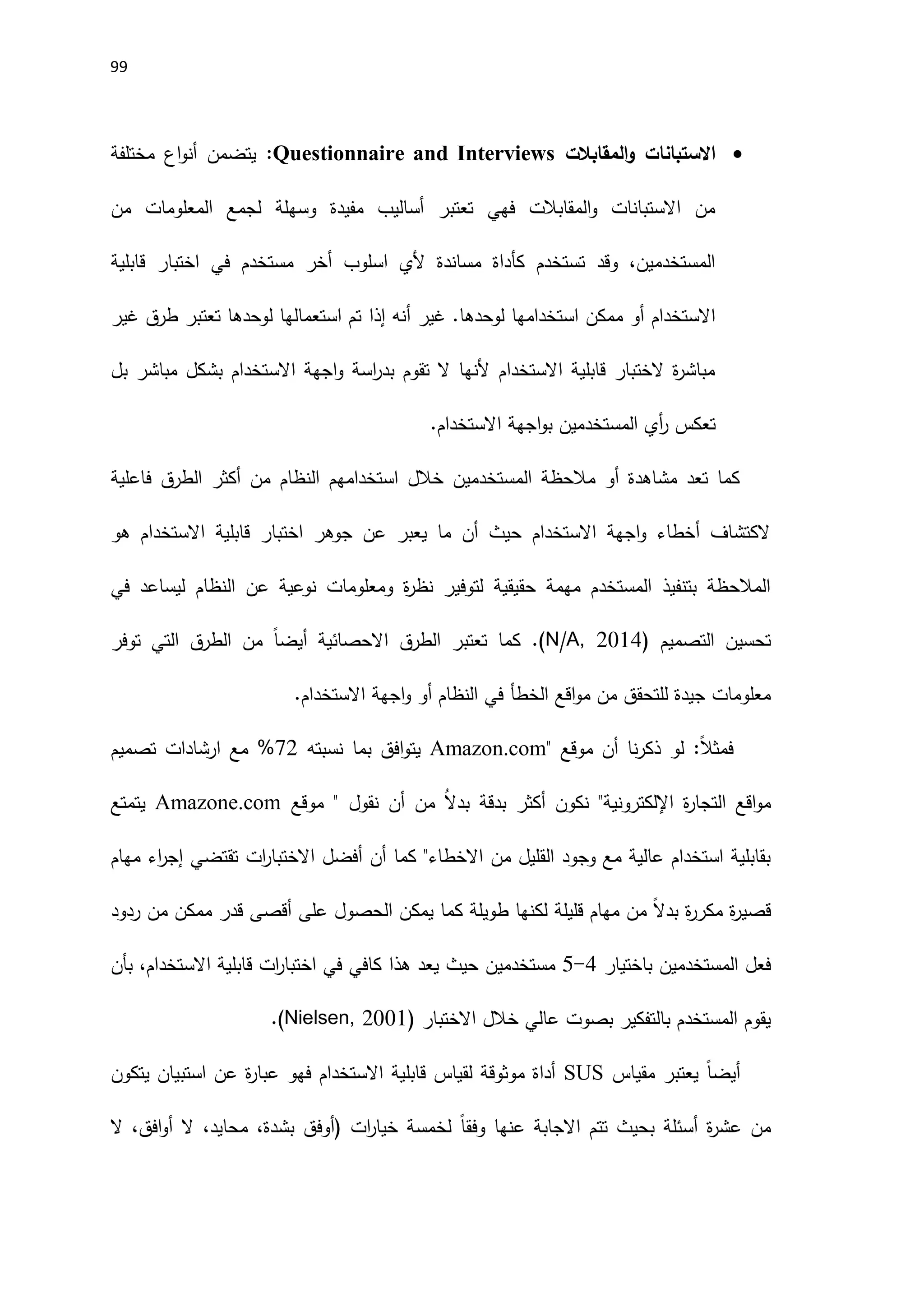 99

‫المقابالت‬‫و‬ ‫االستبانات‬
Questionnaire and Interviews
‫مختلفة‬ ‫اع‬‫و‬‫أن‬ ‫يتضمن‬ :
‫من‬ ‫المعلومات‬ ‫لجمع‬ ‫وسهلة‬ ‫مفيدة‬ ‫أساليب‬ ‫تعتبر‬ ‫فهي‬ ‫المقابالت‬‫و‬ ‫االستبانات‬ ‫من‬
‫قابلية‬ ‫اختبار‬ ‫في‬ ‫مستخدم‬ ‫أخر‬ ‫اسلوب‬ ‫َلي‬ ‫مساندة‬ ‫كأداة‬ ‫تستخدم‬ ‫وقد‬ ،‫المستخدمين‬
‫أنه‬ ‫غير‬ .‫لوحدها‬ ‫استخدامها‬ ‫ممكن‬ ‫أو‬ ‫االستخدام‬
‫إذا‬
‫غ‬ ‫طرق‬ ‫تعتبر‬ ‫لوحدها‬ ‫استعمالها‬ ‫تم‬
‫ير‬
‫بل‬ ‫مباشر‬ ‫بشكل‬ ‫االستخدام‬ ‫اجهة‬‫و‬ ‫اسة‬
‫ر‬‫بد‬ ‫تقوم‬ ‫ال‬ ‫َلنها‬ ‫االستخدام‬ ‫قابلية‬ ‫الختبار‬ ‫ة‬
‫ر‬‫مباش‬
.‫االستخدام‬ ‫اجهة‬‫و‬‫ب‬ ‫المستخدمين‬ ‫أي‬
‫ر‬ ‫تعكس‬
‫فاعلية‬ ‫الطرق‬ ‫أكثر‬ ‫من‬ ‫النظام‬ ‫استخدامهم‬ ‫خالل‬ ‫المستخدمين‬ ‫مالحظة‬ ‫أو‬ ‫مشاهدة‬ ‫تعد‬ ‫كما‬
‫هو‬ ‫االستخدام‬ ‫قابلية‬ ‫اختبار‬ ‫جوهر‬ ‫عن‬ ‫يعبر‬ ‫ما‬ ‫أن‬ ‫حيث‬ ‫االستخدام‬ ‫اجهة‬‫و‬ ‫أخطاء‬ ‫الكتشاف‬
‫في‬ ‫ليساعد‬ ‫النظام‬ ‫عن‬ ‫نوعية‬ ‫ومعلومات‬ ‫ة‬
‫ر‬‫نظ‬ ‫لتوفير‬ ‫حقيقية‬ ‫مهمة‬ ‫المستخدم‬ ‫بتنفيذ‬ ‫المالحظة‬
‫التصميم‬ ‫تحسين‬
(
N/A, 2014
)
.
‫االحصائية‬ ‫الطرق‬ ‫تعتبر‬ ‫كما‬
ً‫ا‬‫أيض‬
‫توفر‬ ‫التي‬ ‫الطرق‬ ‫من‬
‫االستخدام‬ ‫اجهة‬‫و‬ ‫أو‬ ‫النظام‬ ‫في‬ ‫الخطأ‬ ‫اقع‬‫و‬‫م‬ ‫من‬ ‫للتحقق‬ ‫جيدة‬ ‫معلومات‬
.
ً‫ال‬‫فمث‬
:
‫موقع‬ ‫أن‬ ‫نا‬‫ر‬‫ذك‬ ‫لو‬
Amazon.com"
‫نسبته‬ ‫بما‬ ‫افق‬‫و‬‫يت‬
72
%
‫تصميم‬ ‫ارشادات‬ ‫مع‬
‫ة‬
‫ر‬‫التجا‬ ‫اقع‬‫و‬‫م‬
‫اإللكتروني‬
‫من‬ ُ‫ال‬‫بد‬ ‫بدقة‬ ‫أكثر‬ ‫نكون‬ "‫ة‬
‫نقول‬ ‫أن‬
"
‫موقع‬
Amazone.com
‫يتمتع‬
‫أن‬ ‫كما‬ "‫االخطاء‬ ‫من‬ ‫القليل‬ ‫وجود‬ ‫مع‬ ‫عالية‬ ‫استخدام‬ ‫بقابلية‬
‫أ‬
‫مهام‬ ‫اء‬
‫ر‬‫إج‬ ‫تقتضي‬ ‫ات‬
‫ر‬‫االختبا‬ ‫فضل‬
‫ردود‬ ‫من‬ ‫ممكن‬ ‫قدر‬ ‫أقصى‬ ‫على‬ ‫الحصول‬ ‫يمكن‬ ‫كما‬ ‫طويلة‬ ‫لكنها‬ ‫قليلة‬ ‫مهام‬ ‫من‬ ً‫ال‬‫بد‬ ‫ة‬
‫ر‬‫مكر‬ ‫ة‬
‫ر‬‫قصي‬
‫باختيار‬ ‫المستخدمين‬ ‫فعل‬
4
-
5
‫هذا‬ ‫يعد‬ ‫حيث‬ ‫مستخدمين‬
‫بأن‬ ،‫االستخدام‬ ‫قابلية‬ ‫ات‬
‫ر‬‫اختبا‬ ‫في‬ ‫كافي‬
‫االختبار‬ ‫خالل‬ ‫عالي‬ ‫بصوت‬ ‫بالتفكير‬ ‫المستخدم‬ ‫يقوم‬
(
Nielsen, 2001
)
.
ً‫ا‬‫أيض‬
‫مقياس‬ ‫يعتبر‬
SUS
‫يتكون‬ ‫استبيان‬ ‫عن‬ ‫ة‬
‫ر‬‫عبا‬ ‫فهو‬ ‫االستخدام‬ ‫قابلية‬ ‫لقياس‬ ‫موثوقة‬ ‫أداة‬
‫ال‬ ،‫افق‬‫و‬‫أ‬ ‫ال‬ ،‫محايد‬ ،‫بشدة‬ ‫(أوفق‬ ‫ات‬
‫ر‬‫خيا‬ ‫لخمسة‬ ً‫ا‬‫وفق‬ ‫عنها‬ ‫االجابة‬ ‫تتم‬ ‫بحيث‬ ‫أسئلة‬ ‫ة‬
‫ر‬‫عش‬ ‫من‬
 