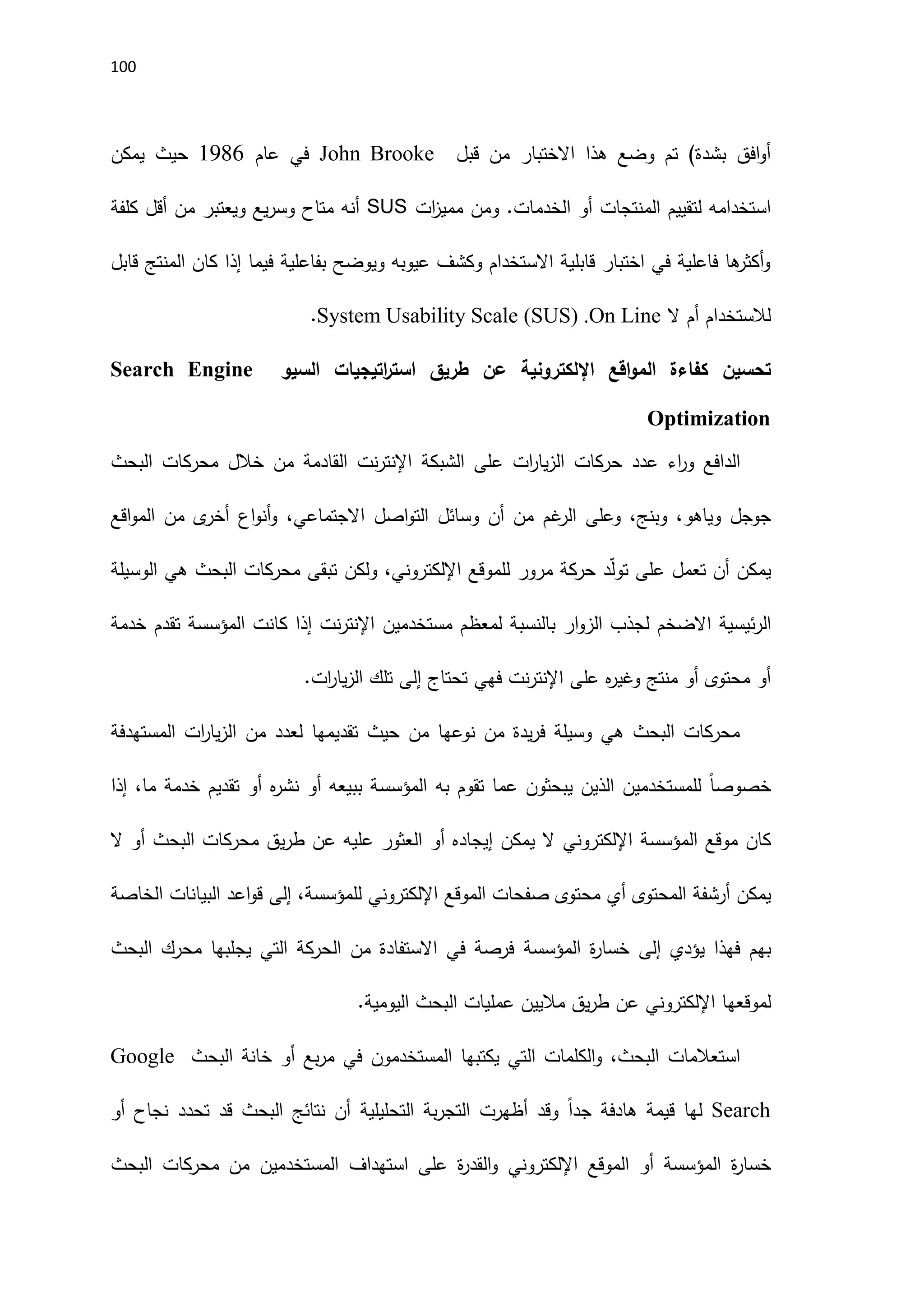 111
‫قبل‬ ‫من‬ ‫االختبار‬ ‫هذا‬ ‫وضع‬ ‫تم‬ )‫بشدة‬ ‫افق‬‫و‬‫أ‬
John Brooke
‫عام‬ ‫في‬
1186
‫يمكن‬ ‫حيث‬
‫الخدم‬ ‫أو‬ ‫المنتجات‬ ‫لتقييم‬ ‫استخدامه‬
‫ات‬
‫ز‬‫ممي‬ ‫ومن‬ .‫ات‬
SUS
‫كلفة‬ ‫أقل‬ ‫من‬ ‫ويعتبر‬ ‫يع‬‫ر‬‫وس‬ ‫متاح‬ ‫أنه‬
‫قابل‬ ‫المنتج‬ ‫كان‬ ‫إذا‬ ‫فيما‬ ‫بفاعلية‬ ‫ويوضح‬ ‫عيوبه‬ ‫وكشف‬ ‫االستخدام‬ ‫قابلية‬ ‫اختبار‬ ‫في‬ ‫فاعلية‬ ‫ها‬
‫أكثر‬‫و‬
‫ال‬ ‫أم‬ ‫لالستخدام‬
System Usability Scale (SUS) .On Line
.
‫اقع‬‫و‬‫الم‬ ‫كفاءة‬ ‫تحسين‬
‫اإللكتروني‬
‫ة‬
‫السي‬ ‫اتيجيات‬
‫ر‬‫است‬ ‫طريق‬ ‫عن‬
‫و‬
Search Engine
Optimization
‫اء‬
‫ر‬‫و‬ ‫الدافع‬
‫عدد‬
‫الشبكة‬ ‫على‬ ‫ات‬
‫ر‬‫يا‬‫ز‬‫ال‬ ‫حركات‬
‫نت‬‫ر‬‫اإلنت‬
‫القادمة‬
‫البحث‬ ‫محركات‬ ‫خالل‬ ‫من‬
‫جوجل‬
‫و‬
‫و‬ ،‫ياهو‬
‫بنج‬
،
‫و‬
‫غم‬
‫الر‬ ‫على‬
‫وسائل‬ ‫أن‬ ‫من‬
‫اصل‬‫و‬‫الت‬
‫االجتماعي‬
‫اقع‬‫و‬‫الم‬ ‫من‬ ‫ى‬
‫أخر‬ ‫اع‬‫و‬‫أن‬‫و‬ ،
‫يمكن‬
‫أن‬
‫على‬ ‫تعمل‬
‫مرور‬ ‫حركة‬ ‫د‬ّ‫ل‬‫تو‬
‫ل‬
‫لموقع‬
‫اإللكتروني‬
،
‫ولكن‬
‫الوسيلة‬ ‫هي‬ ‫البحث‬ ‫محركات‬ ‫تبقى‬
‫ئيسية‬‫ر‬‫ال‬
‫االضخم‬
‫بالنسب‬ ‫ار‬‫و‬‫الز‬ ‫لجذب‬
‫مستخدمي‬ ‫لمعظم‬ ‫ة‬
‫ن‬
‫ك‬ ‫إذا‬ ‫نت‬‫ر‬‫اإلنت‬
‫انت‬
‫المؤسسة‬
‫خدمة‬ ‫تقدم‬
‫ه‬
‫ر‬‫وغي‬ ‫منتج‬ ‫أو‬ ‫محتوى‬ ‫أو‬
‫نت‬‫ر‬‫اإلنت‬ ‫على‬
‫فهي‬
‫تحتاج‬
‫إلى‬
.‫ات‬
‫ر‬‫يا‬‫ز‬‫ال‬ ‫تلك‬
‫تقديمها‬ ‫حيث‬ ‫من‬ ‫نوعها‬ ‫من‬ ‫يدة‬‫ر‬‫ف‬ ‫وسيلة‬ ‫هي‬ ‫البحث‬ ‫محركات‬
‫ا‬ ‫من‬ ‫لعدد‬
‫ات‬
‫ر‬‫يا‬‫ز‬‫ل‬
‫ال‬
‫مستهدفة‬
ً‫ا‬‫خصوص‬
‫للمستخدمين‬
‫يبحثون‬ ‫الذين‬
‫عما‬
‫تقوم‬
‫به‬
‫ه‬
‫ر‬‫نش‬ ‫أو‬ ‫ببيعه‬ ‫المؤسسة‬
‫ما‬ ‫خدمة‬ ‫تقديم‬ ‫أو‬
‫إذا‬ ،
‫كان‬
‫موقع‬
‫المؤسسة‬
‫اإللكتروني‬
‫يمكن‬ ‫ال‬
‫أو‬ ‫إيجاده‬
‫ال‬ ‫أو‬ ‫البحث‬ ‫محركات‬ ‫يق‬‫ر‬‫ط‬ ‫عن‬ ‫عليه‬ ‫العثور‬
‫المحتوى‬ ‫أرشفة‬ ‫يمكن‬
‫الموقع‬ ‫صفحات‬ ‫محتوى‬ ‫أي‬
‫اإللكتروني‬
،‫للمؤسسة‬
‫إلى‬
‫البيا‬ ‫اعد‬‫و‬‫ق‬
‫الخاصة‬ ‫نات‬
‫بهم‬
‫يؤدي‬ ‫فهذا‬
‫إلى‬
‫ة‬
‫ر‬‫خسا‬
‫المؤسسة‬
‫البحث‬ ‫محرك‬ ‫يجلبها‬ ‫التي‬ ‫الحركة‬ ‫من‬ ‫االستفادة‬ ‫في‬ ‫فرصة‬
‫لموقع‬
‫ها‬
‫اإللكتروني‬
.‫اليومية‬ ‫البحث‬ ‫عمليات‬ ‫ماليين‬ ‫يق‬‫ر‬‫ط‬ ‫عن‬
‫و‬ ،‫البحث‬ ‫استعالمات‬
‫بع‬‫ر‬‫م‬ ‫في‬ ‫المستخدمون‬ ‫يكتبها‬ ‫التي‬ ‫الكلمات‬
‫خانة‬ ‫أو‬
‫البحث‬
Google
Search
‫لها‬
‫قيمة‬
ً‫ا‬‫جد‬ ‫هادفة‬
‫بة‬‫ر‬‫التج‬ ‫أظهرت‬ ‫وقد‬
‫التحليلية‬
‫ن‬ ‫تحدد‬ ‫قد‬ ‫البحث‬ ‫نتائج‬ ‫أن‬
‫أو‬ ‫جاح‬
‫ة‬
‫ر‬‫خسا‬
‫المؤسسة‬
‫الموقع‬ ‫أو‬
‫اإللكتروني‬
‫و‬
‫استهداف‬ ‫على‬ ‫ة‬
‫ر‬‫القد‬
‫المستخدمين‬
‫البحث‬ ‫محركات‬ ‫من‬
 