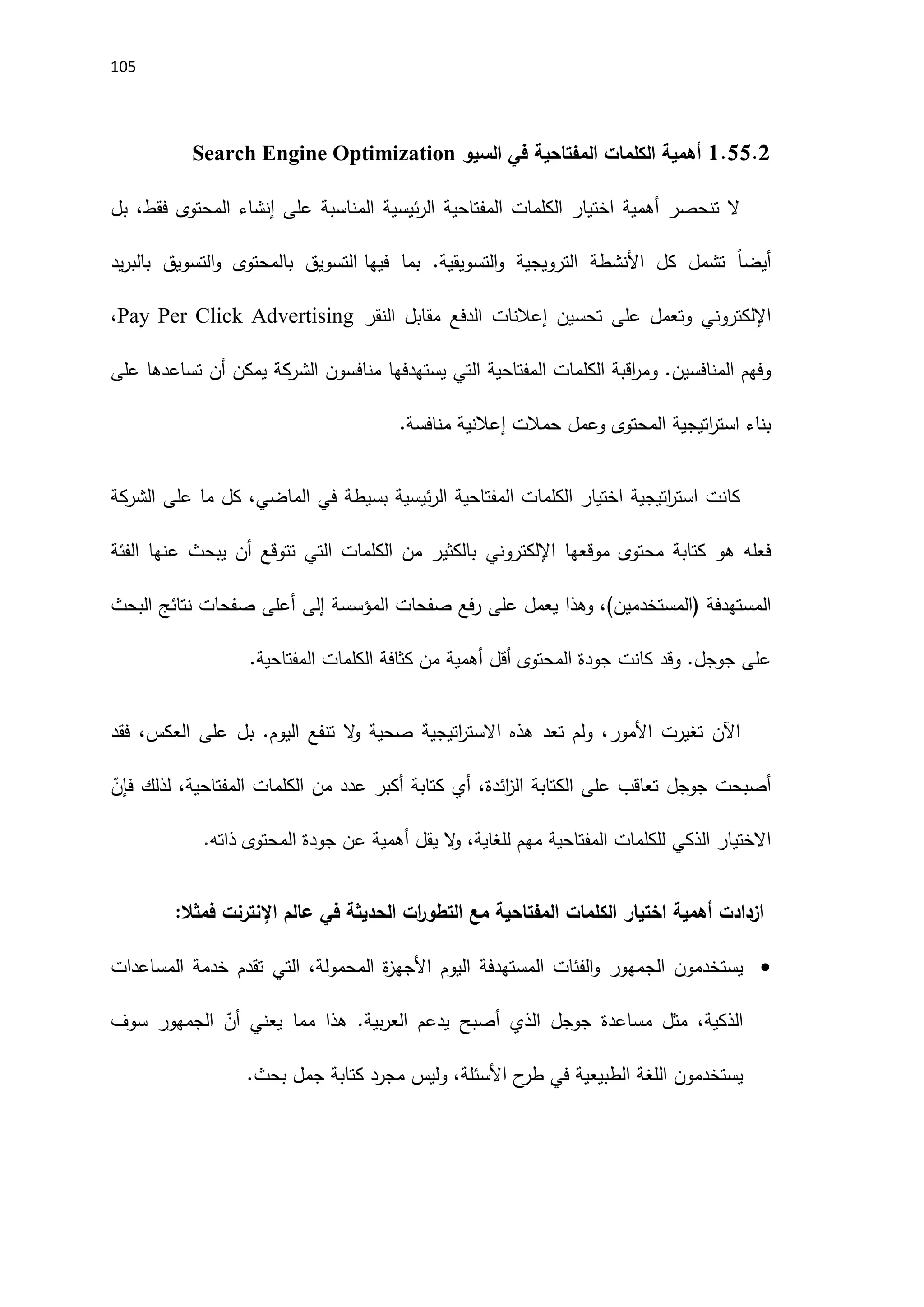 115
1.55.0
‫السيو‬ ‫في‬ ‫المفتاحية‬ ‫الكلمات‬ ‫أهمية‬
Search Engine Optimization
‫أهمية‬ ‫تنحصر‬ ‫ال‬
‫اختيا‬
‫ر‬
‫المفتاحية‬ ‫الكلمات‬
‫ئيسية‬‫ر‬‫ال‬
‫المحتوى‬ ‫إنشاء‬ ‫على‬ ‫المناسبة‬
‫فقط‬
‫بل‬ ،
ً‫ا‬‫أيض‬
‫الترويجية‬ ‫اَلنشطة‬ ‫كل‬ ‫تشمل‬
‫فيها‬ ‫بما‬ .‫التسويقية‬‫و‬
‫يد‬‫ر‬‫بالب‬ ‫التسويق‬‫و‬ ‫بالمحتوى‬ ‫التسويق‬
‫اإللكتروني‬
‫على‬ ‫وتعمل‬
‫تحسين‬
‫إعالنات‬
‫النقر‬ ‫مقابل‬ ‫الدفع‬
Pay Per Click Advertising
،
.‫المنافسين‬ ‫وفهم‬
‫و‬
‫منافسو‬ ‫يستهدفها‬ ‫التي‬ ‫المفتاحية‬ ‫الكلمات‬ ‫اقبة‬
‫ر‬‫م‬
‫الشركة‬ ‫ن‬
‫تساعد‬ ‫أن‬ ‫يمكن‬
‫ها‬
‫على‬
‫المحتوى‬ ‫اتيجية‬
‫ر‬‫است‬ ‫بناء‬
‫حمالت‬ ‫وعمل‬
‫إعالنية‬
.‫منافسة‬
‫كانت‬
‫اتيجية‬
‫ر‬‫است‬
‫المفتاحية‬ ‫الكلمات‬ ‫اختيار‬
‫ئيسية‬‫ر‬‫ال‬
‫بسيطة‬
‫الماضي‬ ‫في‬
‫ما‬ ‫كل‬ ،
‫على‬
‫الشركة‬
‫هو‬ ‫فعله‬
‫كتابة‬
‫موقع‬ ‫محتوى‬
‫ها‬
‫اإللكتروني‬
‫عنها‬ ‫يبحث‬ ‫أن‬ ‫تتوقع‬ ‫التي‬ ‫الكلمات‬ ‫من‬ ‫بالكثير‬
‫الفئة‬
( ‫المستهدفة‬
‫المستخدمين‬
)
‫وهذا‬ ،
‫على‬ ‫يعمل‬
‫المؤسسة‬ ‫صفحات‬ ‫فع‬‫ر‬
‫إلى‬
‫البحث‬ ‫نتائج‬ ‫صفحات‬ ‫أعلى‬
‫المفتاحية‬ ‫الكلمات‬ ‫كثافة‬ ‫من‬ ‫أهمية‬ ‫أقل‬ ‫المحتوى‬ ‫جودة‬ ‫كانت‬ ‫وقد‬ .‫جوجل‬ ‫على‬
.
‫اآلن‬
‫تغيرت‬
‫اَلمور‬
‫اتيجية‬
‫ر‬‫االست‬ ‫هذه‬ ‫تعد‬ ‫ولم‬ ،
‫ال‬
‫و‬ ‫صحية‬
‫فقد‬ ،‫العكس‬ ‫على‬ ‫بل‬ .‫اليوم‬ ‫تنفع‬
‫أصبحت‬
‫على‬ ‫تعاقب‬ ‫جوجل‬
‫الكتابة‬
‫ائد‬
‫ز‬‫ال‬
‫ة‬
‫المفتاحية‬ ‫الكلمات‬ ‫من‬ ‫عدد‬ ‫أكبر‬ ‫كتابة‬ ‫أي‬ ،
ّ
‫فإن‬ ‫لذلك‬ ،
‫االختيار‬
‫الذكي‬
‫مهم‬ ‫المفتاحية‬ ‫للكلمات‬
‫للغاية‬
،
‫ال‬
‫و‬
‫ذاته‬ ‫المحتوى‬ ‫جودة‬ ‫عن‬ ‫أهمية‬ ‫يقل‬
.
‫اختيار‬ ‫أهمية‬ ‫ازدادت‬
‫فمثال‬ ‫اإلنترنت‬ ‫عالم‬ ‫في‬ ‫الحديثة‬ ‫ات‬
‫ر‬‫التطو‬ ‫مع‬ ‫المفتاحية‬ ‫الكلمات‬
:

‫يستخدمون‬
‫الجمهور‬
‫المستهدفة‬ ‫الفئات‬‫و‬
‫اليوم‬
‫المساعدات‬ ‫خدمة‬ ‫تقدم‬ ‫التي‬ ،‫المحمولة‬ ‫ة‬
‫ز‬‫اَلجه‬
‫مساعد‬ ‫مثل‬ ،‫الذكية‬
‫ة‬
‫الذي‬ ‫جوجل‬
‫أصبح‬
‫هذا‬ .‫بية‬‫ر‬‫الع‬ ‫يدعم‬
‫مما‬
ّ
‫أن‬ ‫يعني‬
‫الجمهور‬
‫سوف‬
‫اَل‬ ‫ح‬
‫طر‬ ‫في‬ ‫الطبيعية‬ ‫اللغة‬ ‫يستخدمون‬
‫بحث‬ ‫جمل‬ ‫كتابة‬ ‫مجرد‬ ‫وليس‬ ،‫سئلة‬
.
 