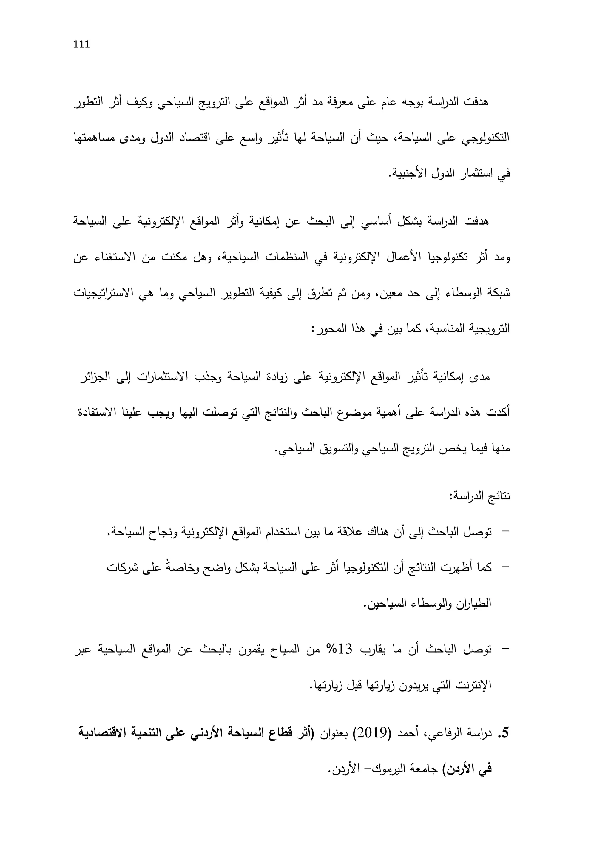 111
‫السياحي‬ ‫الترويج‬ ‫على‬ ‫اقع‬‫و‬‫الم‬ ‫أثر‬ ‫مد‬ ‫فة‬‫ر‬‫مع‬ ‫على‬ ‫عام‬ ‫بوجه‬ ‫اسة‬
‫ر‬‫الد‬ ‫هدفت‬
‫أثر‬ ‫وكيف‬
‫التطور‬
‫مساهمتها‬ ‫ومدى‬ ‫الدول‬ ‫اقتصاد‬ ‫على‬ ‫اسع‬‫و‬ ‫تأثير‬ ‫لها‬ ‫السياحة‬ ‫أن‬ ‫حيث‬ ،‫السياحة‬ ‫على‬ ‫التكنولوجي‬
.‫اَلجنبية‬ ‫الدول‬ ‫استثمار‬ ‫في‬
‫هدفت‬
‫بشكل‬ ‫اسة‬
‫ر‬‫الد‬
‫أساسي‬
‫إلى‬
‫اقع‬‫و‬‫الم‬ ‫أثر‬‫و‬ ‫إمكانية‬ ‫عن‬ ‫البحث‬
‫اإللكتروني‬
‫السياحة‬ ‫على‬ ‫ة‬
‫تكنولوجيا‬ ‫أثر‬ ‫ومد‬
‫اَلعمال‬
‫اإللكتروني‬
‫عن‬ ‫االستغناء‬ ‫من‬ ‫مكنت‬ ‫وهل‬ ،‫السياحية‬ ‫المنظمات‬ ‫في‬ ‫ة‬
‫الوسطاء‬ ‫شبكة‬
‫إلى‬
‫تطرق‬ ‫ثم‬ ‫ومن‬ ،‫معين‬ ‫حد‬
‫إلى‬
‫اتيجيات‬
‫ر‬‫االست‬ ‫هي‬ ‫وما‬ ‫السياحي‬ ‫التطوير‬ ‫كيفية‬
‫كما‬ ،‫المناسبة‬ ‫الترويجية‬
‫في‬ ‫بين‬
:‫المحور‬ ‫هذا‬
‫مدى‬
‫إمكانية‬
‫تأثير‬
‫اقع‬‫و‬‫الم‬
‫اإللكتروني‬
‫ات‬
‫ر‬‫االستثما‬ ‫وجذب‬ ‫السياحة‬ ‫يادة‬‫ز‬ ‫على‬ ‫ة‬
‫إلى‬
‫ائر‬
‫ز‬‫الج‬
‫على‬ ‫اسة‬
‫ر‬‫الد‬ ‫هذه‬ ‫أكدت‬
‫ع‬
‫موضو‬ ‫أهمية‬
‫توصلت‬ ‫التي‬ ‫النتائج‬‫و‬ ‫الباحث‬
‫ويجب‬ ‫اليها‬
‫االستفادة‬ ‫علينا‬
‫منها‬
‫فيما‬
.‫السياحي‬ ‫التسويق‬‫و‬ ‫السياحي‬ ‫الترويج‬ ‫يخص‬
‫نتائج‬
‫اسة‬
‫ر‬‫الد‬
:
-
‫الباحث‬ ‫توصل‬
‫إلى‬
‫اقع‬‫و‬‫الم‬ ‫استخدام‬ ‫بين‬ ‫ما‬ ‫عالقة‬ ‫هناك‬ ‫أن‬
‫اإللكتروني‬
.‫السياحة‬ ‫ونجاح‬ ‫ة‬
-
‫شركات‬ ‫على‬ ً‫ة‬‫وخاص‬ ‫اضح‬‫و‬ ‫بشكل‬ ‫السياحة‬ ‫على‬ ‫أثر‬ ‫التكنولوجيا‬ ‫أن‬ ‫النتائج‬ ‫أظهرت‬ ‫كما‬
.‫السياحين‬ ‫الوسطاء‬‫و‬ ‫ان‬
‫ر‬‫الطيا‬
-
‫يقارب‬ ‫ما‬ ‫أن‬ ‫الباحث‬ ‫توصل‬
11
%
‫من‬
‫يقمون‬ ‫السياح‬
‫عبر‬ ‫السياحية‬ ‫اقع‬‫و‬‫الم‬ ‫عن‬ ‫بالبحث‬
.‫تها‬‫ر‬‫يا‬‫ز‬ ‫قبل‬ ‫تها‬‫ر‬‫يا‬‫ز‬ ‫يدون‬‫ر‬‫ي‬ ‫التي‬ ‫نت‬‫ر‬‫اإلنت‬
5
.
‫اسة‬
‫ر‬‫د‬
‫فاعي‬‫ر‬‫ال‬
( ‫أحمد‬ ،
2019
( ‫ان‬‫و‬‫بعن‬ )
‫أثر‬
‫قطاع‬
‫السياحة‬
‫على‬ ‫األردني‬
‫التنمية‬
‫االقتصادية‬
‫في‬
‫األردن‬
‫جامعة‬ )
‫اليرموك‬
-
‫اَلردن‬
.
 