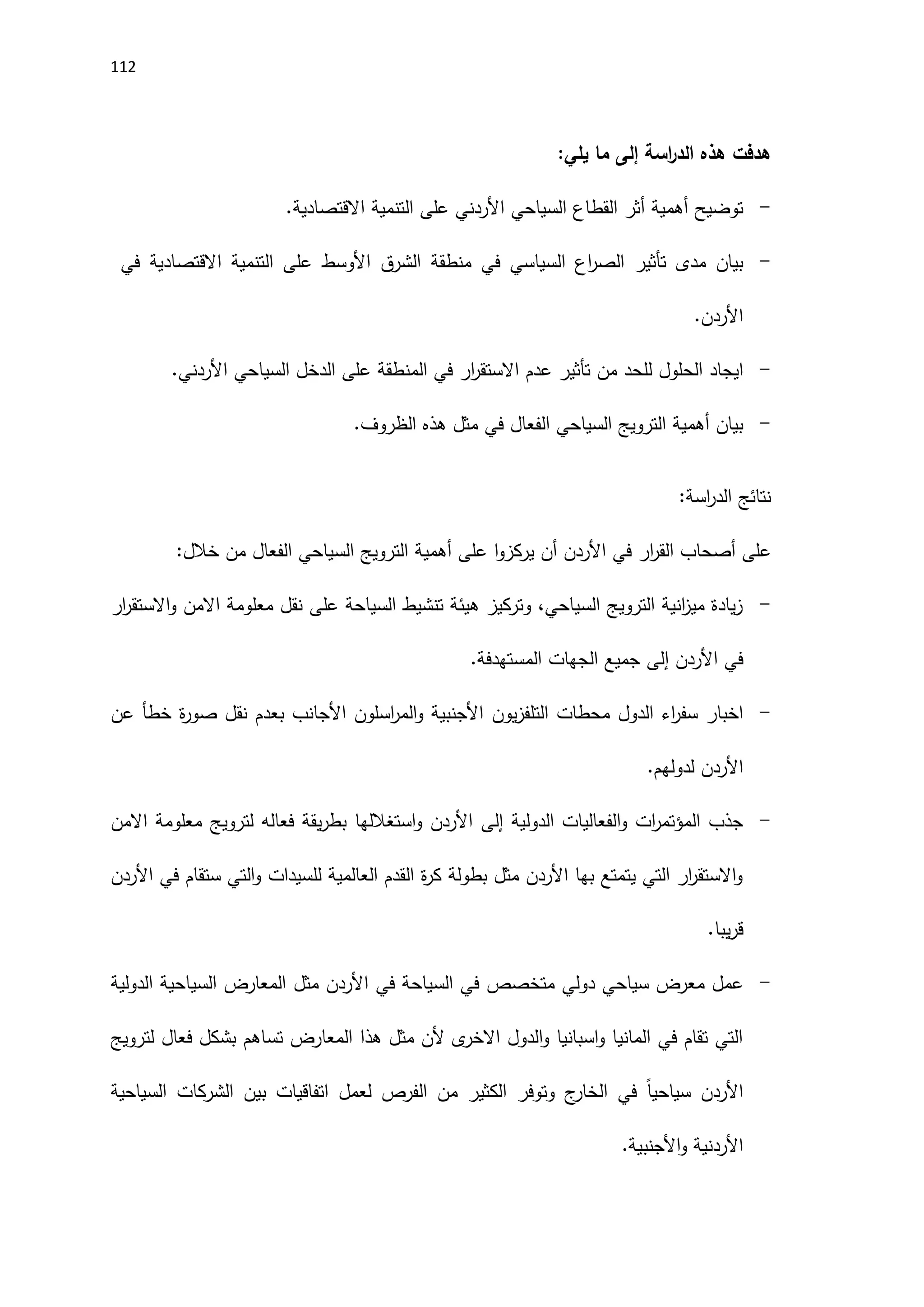 112
‫هدفت‬
‫هذه‬
‫اسة‬
‫ر‬‫الد‬
‫إلى‬
‫ما‬
‫يلي‬
:
-
‫توضيح‬
‫أهمية‬
‫أثر‬
‫القطاع‬
‫السياحي‬
‫على‬ ‫اَلردني‬
‫التنمية‬
‫االقتصادية‬
.
-
‫بيان‬
‫مدى‬
‫تأثير‬
‫السياسي‬ ‫اع‬
‫ر‬‫الص‬
‫في‬
‫منطقة‬
‫الشرق‬
‫اَلوسط‬
‫على‬
‫التنمية‬
‫االقتصادية‬
‫في‬
.‫اَلردن‬
-
‫ايجاد‬
‫الحلول‬
‫للحد‬
‫من‬
‫تأثير‬
‫عدم‬
‫ار‬
‫ر‬‫االستق‬
‫في‬
‫المنطقة‬
‫على‬
‫الدخل‬
‫السياحي‬
‫اَلردني‬
.
-
‫بيان‬
‫أهمية‬
‫الترويج‬
‫السياحي‬
‫الفعال‬
‫في‬
‫مثل‬
‫هذه‬
‫الظروف‬
.
‫نتائج‬
‫اسة‬
‫ر‬‫الد‬
:
‫على‬
‫أصحاب‬
‫ار‬
‫ر‬‫الق‬
‫في‬
‫ا‬‫و‬‫يركز‬ ‫أن‬ ‫اَلردن‬
‫على‬
‫أهمية‬
‫الترويج‬
‫السياحي‬
‫الفعال‬
‫من‬
‫خالل‬
:
-
‫ار‬
‫ر‬‫االستق‬‫و‬ ‫االمن‬ ‫معلومة‬ ‫نقل‬ ‫على‬ ‫السياحة‬ ‫تنشيط‬ ‫هيئة‬ ‫وتركيز‬ ،‫السياحي‬ ‫الترويج‬ ‫انية‬
‫ز‬‫مي‬ ‫يادة‬‫ز‬
‫اَلردن‬ ‫في‬
‫إلى‬
.‫المستهدفة‬ ‫الجهات‬ ‫جميع‬
-
‫يون‬‫ز‬‫التلف‬ ‫محطات‬ ‫الدول‬ ‫اء‬
‫ر‬‫سف‬ ‫اخبار‬
‫عن‬ ‫خطأ‬ ‫ة‬
‫ر‬‫صو‬ ‫نقل‬ ‫بعدم‬ ‫اَلجانب‬ ‫اسلون‬
‫ر‬‫الم‬‫و‬ ‫اَلجنبية‬
.‫لدولهم‬ ‫اَلردن‬
-
‫الدولية‬ ‫الفعاليات‬‫و‬ ‫ات‬
‫ر‬‫المؤتم‬ ‫جذب‬
‫إلى‬
‫االمن‬ ‫معلومة‬ ‫لترويج‬ ‫فعاله‬ ‫يقة‬‫ر‬‫بط‬ ‫استغاللها‬‫و‬ ‫اَلردن‬
‫في‬ ‫ستقام‬ ‫التي‬‫و‬ ‫للسيدات‬ ‫العالمية‬ ‫القدم‬ ‫ة‬
‫ر‬‫ك‬ ‫بطولة‬ ‫مثل‬ ‫اَلردن‬ ‫بها‬ ‫يتمتع‬ ‫التي‬ ‫ار‬
‫ر‬‫االستق‬‫و‬
‫اَلردن‬
‫يبا‬‫ر‬‫ق‬
.
-
‫م‬ ‫عمل‬
‫في‬ ‫السياحة‬ ‫في‬ ‫متخصص‬ ‫دولي‬ ‫سياحي‬ ‫عرض‬
‫مثل‬ ‫اَلردن‬
‫الدولية‬ ‫السياحية‬ ‫المعارض‬
‫لترويج‬ ‫فعال‬ ‫بشكل‬ ‫تساهم‬ ‫المعارض‬ ‫هذا‬ ‫مثل‬ ‫َلن‬ ‫ى‬
‫االخر‬ ‫الدول‬‫و‬ ‫اسبانيا‬‫و‬ ‫المانيا‬ ‫في‬ ‫تقام‬ ‫التي‬
‫السياحية‬ ‫الشركات‬ ‫بين‬ ‫اتفاقيات‬ ‫لعمل‬ ‫الفرص‬ ‫من‬ ‫الكثير‬ ‫وتوفر‬ ‫ج‬
‫الخار‬ ‫في‬ ً‫ا‬‫سياحي‬ ‫اَلردن‬
‫اَلردنية‬
‫اَلجنب‬‫و‬
.‫ية‬
 