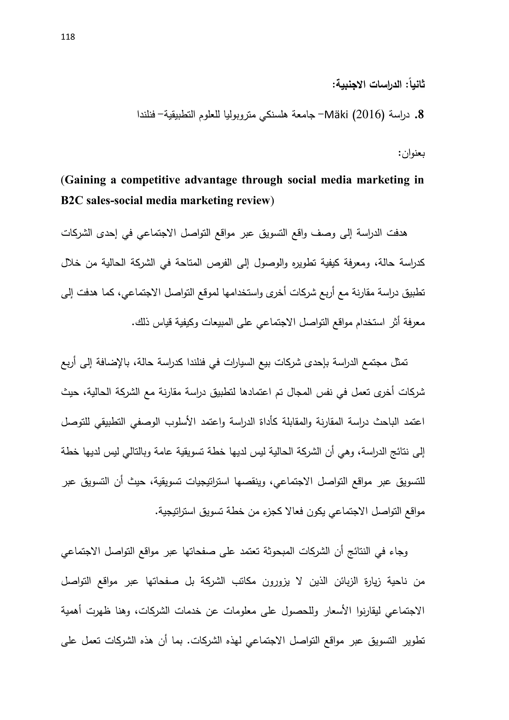 118
:‫االجنبية‬ ‫اسات‬
‫ر‬‫الد‬ :ً‫ا‬‫ثاني‬
8
.
( ‫اسة‬
‫ر‬‫د‬
2016
)
Mäki
-
‫التطبيقية‬ ‫للعلوم‬ ‫متروبوليا‬ ‫هلسنكي‬ ‫جامعة‬
-
‫فنلندا‬
‫ان‬‫و‬‫بعن‬
:
(Gaining a competitive advantage through social media marketing in
B2C sales-social media marketing review)
‫اسة‬
‫ر‬‫الد‬ ‫هدفت‬
‫إلى‬
‫الشركات‬ ‫إحدى‬ ‫في‬ ‫االجتماعي‬ ‫اصل‬‫و‬‫الت‬ ‫اقع‬‫و‬‫م‬ ‫عبر‬ ‫التسويق‬ ‫اقع‬‫و‬ ‫وصف‬
‫الوصول‬‫و‬ ‫ه‬
‫ر‬‫تطوي‬ ‫كيفية‬ ‫فة‬‫ر‬‫ومع‬ ،‫حالة‬ ‫اسة‬
‫ر‬‫كد‬
‫إلى‬
‫خالل‬ ‫من‬ ‫الحالية‬ ‫الشركة‬ ‫في‬ ‫المتاحة‬ ‫الفرص‬
‫أر‬ ‫مع‬ ‫نة‬‫ر‬‫مقا‬ ‫اسة‬
‫ر‬‫د‬ ‫تطبيق‬
‫هدفت‬ ‫كما‬ ،‫االجتماعي‬ ‫اصل‬‫و‬‫الت‬ ‫لموقع‬ ‫استخدامها‬‫و‬ ‫ى‬
‫أخر‬ ‫شركات‬ ‫بع‬
‫إلى‬
.‫ذلك‬ ‫قياس‬ ‫وكيفية‬ ‫المبيعات‬ ‫على‬ ‫االجتماعي‬ ‫اصل‬‫و‬‫الت‬ ‫اقع‬‫و‬‫م‬ ‫استخدام‬ ‫أثر‬ ‫فة‬‫ر‬‫مع‬
‫باإلضافة‬ ،‫حالة‬ ‫اسة‬
‫ر‬‫كد‬ ‫فنلندا‬ ‫في‬ ‫ات‬
‫ر‬‫السيا‬ ‫بيع‬ ‫شركات‬ ‫بإحدى‬ ‫اسة‬
‫ر‬‫الد‬ ‫مجتمع‬ ‫تمثل‬
‫إلى‬
‫بع‬‫ر‬‫أ‬
‫اعت‬ ‫تم‬ ‫المجال‬ ‫نفس‬ ‫في‬ ‫تعمل‬ ‫ى‬
‫أخر‬ ‫شركات‬
‫حيث‬ ،‫الحالية‬ ‫الشركة‬ ‫مع‬ ‫نة‬‫ر‬‫مقا‬ ‫اسة‬
‫ر‬‫د‬ ‫لتطبيق‬ ‫مادها‬
‫للتوصل‬ ‫التطبيقي‬ ‫الوصفي‬ ‫اَلسلوب‬ ‫اعتمد‬‫و‬ ‫اسة‬
‫ر‬‫الد‬ ‫كأداة‬ ‫المقابلة‬‫و‬ ‫نة‬‫ر‬‫المقا‬ ‫اسة‬
‫ر‬‫د‬ ‫الباحث‬ ‫اعتمد‬
‫إلى‬
‫خطة‬ ‫لديها‬ ‫ليس‬ ‫وبالتالي‬ ‫عامة‬ ‫تسويقية‬ ‫خطة‬ ‫لديها‬ ‫ليس‬ ‫الحالية‬ ‫الشركة‬ ‫أن‬ ‫وهي‬ ،‫اسة‬
‫ر‬‫الد‬ ‫نتائج‬
‫اصل‬‫و‬‫الت‬ ‫اقع‬‫و‬‫م‬ ‫عبر‬ ‫للتسويق‬
‫عبر‬ ‫التسويق‬ ‫أن‬ ‫حيث‬ ،‫تسويقية‬ ‫اتيجيات‬
‫ر‬‫است‬ ‫وينقصها‬ ،‫االجتماعي‬
.‫اتيجية‬
‫ر‬‫است‬ ‫تسويق‬ ‫خطة‬ ‫من‬ ‫ء‬
‫كجز‬ ‫فعاال‬ ‫يكون‬ ‫االجتماعي‬ ‫اصل‬‫و‬‫الت‬ ‫اقع‬‫و‬‫م‬
‫االجتماعي‬ ‫اصل‬‫و‬‫الت‬ ‫اقع‬‫و‬‫م‬ ‫عبر‬ ‫صفحاتها‬ ‫على‬ ‫تعتمد‬ ‫المبحوثة‬ ‫الشركات‬ ‫أن‬ ‫النتائج‬ ‫في‬ ‫وجاء‬
‫الشرك‬ ‫مكاتب‬ ‫يزورون‬ ‫ال‬ ‫الذين‬ ‫بائن‬‫ز‬‫ال‬ ‫ة‬
‫ر‬‫يا‬‫ز‬ ‫ناحية‬ ‫من‬
‫اصل‬‫و‬‫الت‬ ‫اقع‬‫و‬‫م‬ ‫عبر‬ ‫صفحاتها‬ ‫بل‬ ‫ة‬
‫ظهرت‬ ‫وهنا‬ ،‫الشركات‬ ‫خدمات‬ ‫عن‬ ‫معلومات‬ ‫على‬ ‫وللحصول‬ ‫اَلسعار‬ ‫ا‬‫و‬‫ن‬‫ر‬‫ليقا‬ ‫االجتماعي‬
‫أهمية‬
‫تطوير‬
‫على‬ ‫تعمل‬ ‫الشركات‬ ‫هذه‬ ‫أن‬ ‫بما‬ .‫الشركات‬ ‫لهذه‬ ‫االجتماعي‬ ‫اصل‬‫و‬‫الت‬ ‫اقع‬‫و‬‫م‬ ‫عبر‬ ‫التسويق‬
 