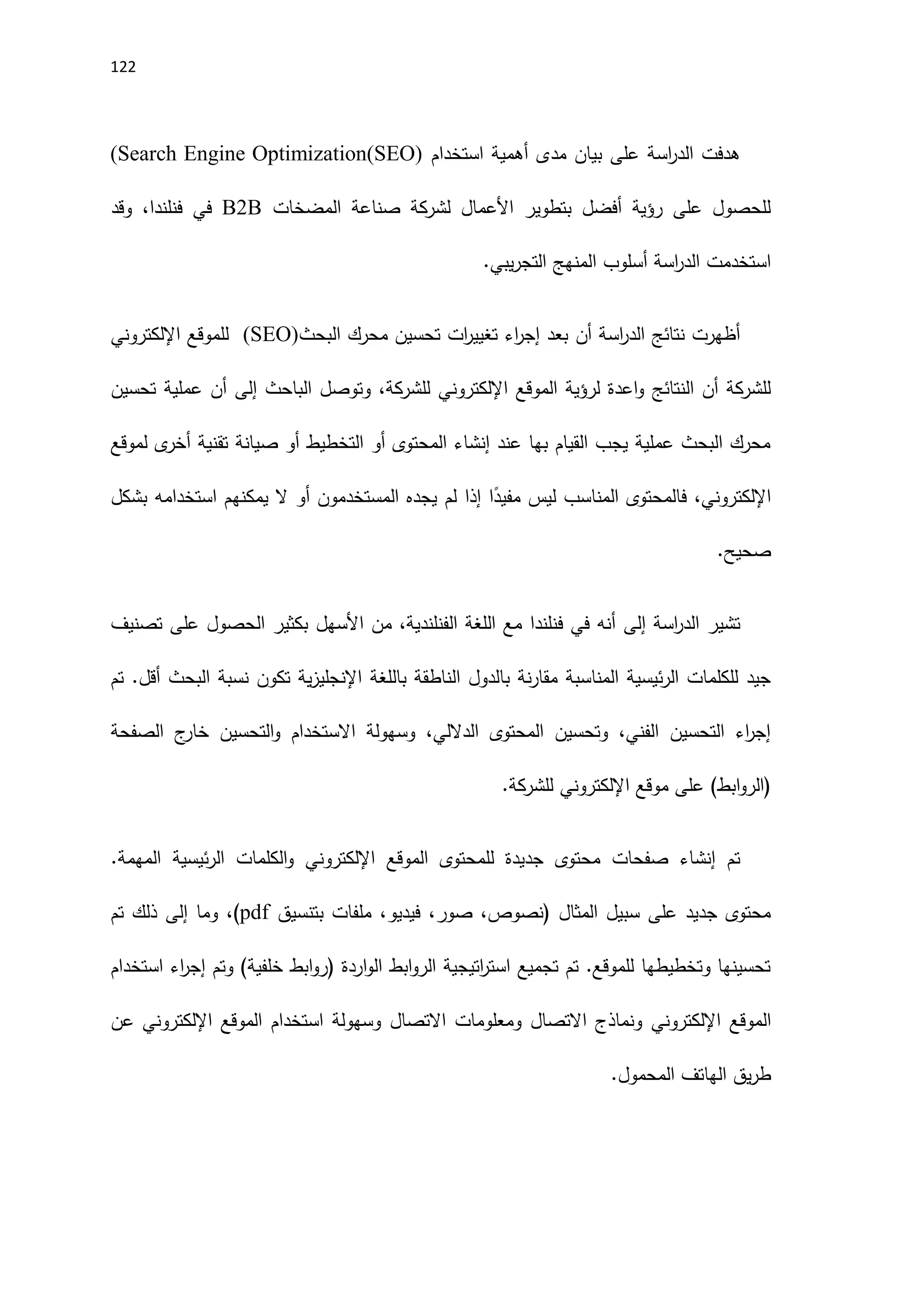 122
‫مدى‬ ‫بيان‬ ‫على‬ ‫اسة‬
‫ر‬‫الد‬ ‫هدفت‬
‫استخدام‬ ‫أهمية‬
(Search Engine Optimization(SEO)
‫المضخات‬ ‫صناعة‬ ‫لشركة‬ ‫اَلعمال‬ ‫بتطوير‬ ‫أفضل‬ ‫رؤية‬ ‫على‬ ‫للحصول‬
B2B
‫في‬
‫فنلندا‬
،
‫وقد‬
‫المنهج‬ ‫أسلوب‬ ‫اسة‬
‫ر‬‫الد‬ ‫استخدمت‬
.‫يبي‬‫ر‬‫التج‬
‫أن‬ ‫اسة‬
‫ر‬‫الد‬ ‫نتائج‬ ‫أظهرت‬
‫البحث‬ ‫محرك‬ ‫تحسين‬ ‫ات‬
‫ر‬‫تغيي‬ ‫اء‬
‫ر‬‫إج‬ ‫بعد‬
(SEO)
‫للموقع‬
‫اإللكتروني‬
‫الموقع‬ ‫لرؤية‬ ‫اعدة‬‫و‬ ‫النتائج‬ ‫أن‬ ‫للشركة‬
‫اإللكتروني‬
،‫للشركة‬
‫و‬
‫الباحث‬ ‫توصل‬
‫إلى‬
‫أن‬
‫تحسين‬ ‫عملية‬
‫لموقع‬ ‫ى‬
‫أخر‬ ‫تقنية‬ ‫صيانة‬ ‫أو‬ ‫التخطيط‬ ‫أو‬ ‫المحتوى‬ ‫إنشاء‬ ‫عند‬ ‫بها‬ ‫القيام‬ ‫يجب‬ ‫عملية‬ ‫البحث‬ ‫محرك‬
‫اإللكتروني‬
‫بشكل‬ ‫استخدامه‬ ‫يمكنهم‬ ‫ال‬ ‫أو‬ ‫المستخدمون‬ ‫يجده‬ ‫لم‬ ‫إذا‬ ‫ا‬ً
‫مفيد‬ ‫ليس‬ ‫المناسب‬ ‫فالمحتوى‬ ،
.‫صحيح‬
‫اسة‬
‫ر‬‫الد‬ ‫تشير‬
‫إلى‬
‫اَلسهل‬ ‫من‬ ،‫الفنلندية‬ ‫اللغة‬ ‫مع‬ ‫فنلندا‬ ‫في‬ ‫أنه‬
‫تصنيف‬ ‫على‬ ‫الحصول‬ ‫بكثير‬
‫باللغة‬ ‫الناطقة‬ ‫بالدول‬ ‫نة‬‫ر‬‫مقا‬ ‫المناسبة‬ ‫ئيسية‬‫ر‬‫ال‬ ‫للكلمات‬ ‫جيد‬
‫تكون‬ ‫ية‬‫ز‬‫اإلنجلي‬
‫تم‬ .‫أقل‬ ‫البحث‬ ‫نسبة‬
‫الصفحة‬ ‫ج‬
‫خار‬ ‫التحسين‬‫و‬ ‫االستخدام‬ ‫وسهولة‬ ،‫الداللي‬ ‫المحتوى‬ ‫وتحسين‬ ،‫الفني‬ ‫التحسين‬ ‫اء‬
‫ر‬‫إج‬
‫موقع‬ ‫على‬ )‫ابط‬‫و‬‫(الر‬
‫اإللكتروني‬
.‫للشركة‬
‫محت‬ ‫صفحات‬ ‫إنشاء‬ ‫تم‬
‫الموقع‬ ‫للمحتوى‬ ‫جديدة‬ ‫وى‬
‫اإللكتروني‬
.‫المهمة‬ ‫ئيسية‬‫ر‬‫ال‬ ‫الكلمات‬‫و‬
،‫صور‬ ،‫(نصوص‬ ‫المثال‬ ‫سبيل‬ ‫على‬ ‫جديد‬ ‫محتوى‬
،‫فيديو‬
‫بتنسيق‬ ‫ملفات‬
pdf
‫وما‬ ،)
‫إلى‬
‫تم‬ ‫ذلك‬
‫استخدام‬ ‫اء‬
‫ر‬‫إج‬ ‫وتم‬ )‫خلفية‬ ‫ابط‬‫و‬‫(ر‬ ‫اردة‬‫و‬‫ال‬ ‫ابط‬‫و‬‫الر‬ ‫اتيجية‬
‫ر‬‫است‬ ‫تجميع‬ ‫تم‬ .‫للموقع‬ ‫وتخطيطها‬ ‫تحسينها‬
‫الموقع‬
‫اإللكتروني‬
‫الموقع‬ ‫استخدام‬ ‫وسهولة‬ ‫االتصال‬ ‫ومعلومات‬ ‫االتصال‬ ‫ونماذج‬
‫اإللكتروني‬
‫عن‬
.‫المحمول‬ ‫الهاتف‬ ‫يق‬‫ر‬‫ط‬
 