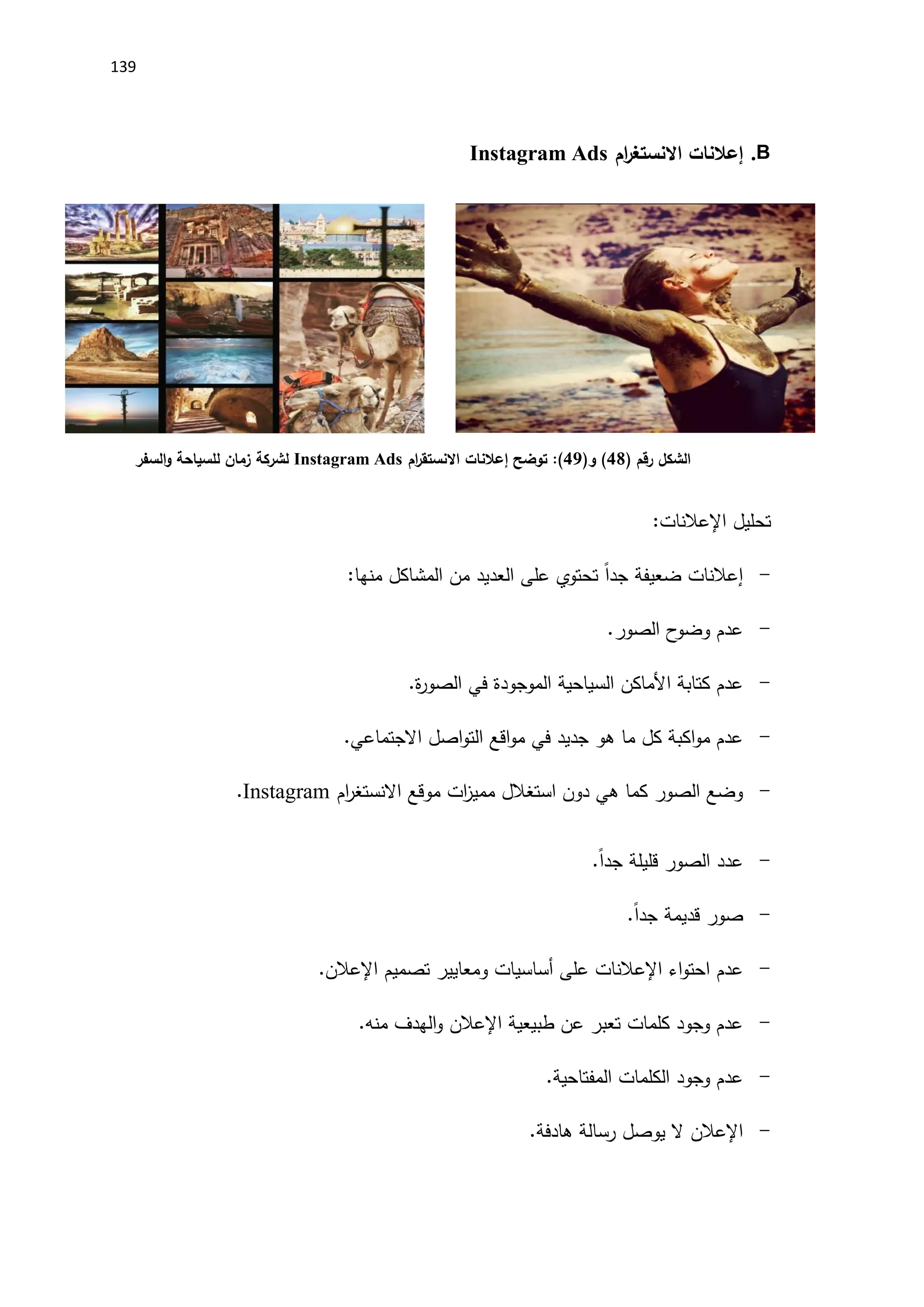 139
B
.
‫إعالنات‬
‫ام‬
‫ر‬‫االنستغ‬
Instagram Ads
‫الشكل‬
‫رقم‬
)
48
(
(‫و‬
49
)
‫توضح‬ :
‫إعالنات‬
‫ام‬
‫ر‬‫االنستق‬
Instagram Ads
‫لشركة‬
‫السفر‬‫و‬ ‫للسياحة‬ ‫زمان‬
‫تحليل‬
‫اإلعالنات‬
:
-
‫إعالنات‬
:‫منها‬ ‫المشاكل‬ ‫من‬ ‫العديد‬ ‫على‬ ‫تحتوي‬ ً‫ا‬‫جد‬ ‫ضعيفة‬
-
.‫الصور‬ ‫ح‬
‫وضو‬ ‫عدم‬
-
‫كتابة‬ ‫عدم‬
‫اَلماكن‬
‫السياحية‬
.‫ة‬
‫ر‬‫الصو‬ ‫في‬ ‫الموجودة‬
-
‫اصل‬‫و‬‫الت‬ ‫اقع‬‫و‬‫م‬ ‫في‬ ‫جديد‬ ‫هو‬ ‫ما‬ ‫كل‬ ‫اكبة‬‫و‬‫م‬ ‫عدم‬
.‫االجتماعي‬
-
‫موقع‬ ‫ات‬
‫ز‬‫ممي‬ ‫استغالل‬ ‫دون‬ ‫هي‬ ‫كما‬ ‫الصور‬ ‫وضع‬
‫ام‬
‫ر‬‫االنستغ‬
Instagram
.
-
.ً‫ا‬‫جد‬ ‫قليلة‬ ‫الصور‬ ‫عدد‬
-
.ً‫ا‬‫جد‬ ‫قديمة‬ ‫صور‬
-
‫اء‬‫و‬‫احت‬ ‫عدم‬
‫اإلعالنات‬
‫على‬
‫أساسيات‬
‫ومعايير‬
‫تصميم‬
‫اإلعالن‬
.
-
‫طبيعية‬ ‫عن‬ ‫تعبر‬ ‫كلمات‬ ‫وجود‬ ‫عدم‬
‫اإلعالن‬
.‫منه‬ ‫الهدف‬‫و‬
-
.‫المفتاحية‬ ‫الكلمات‬ ‫وجود‬ ‫عدم‬
-
‫اإلعالن‬
.‫هادفة‬ ‫رسالة‬ ‫يوصل‬ ‫ال‬
 