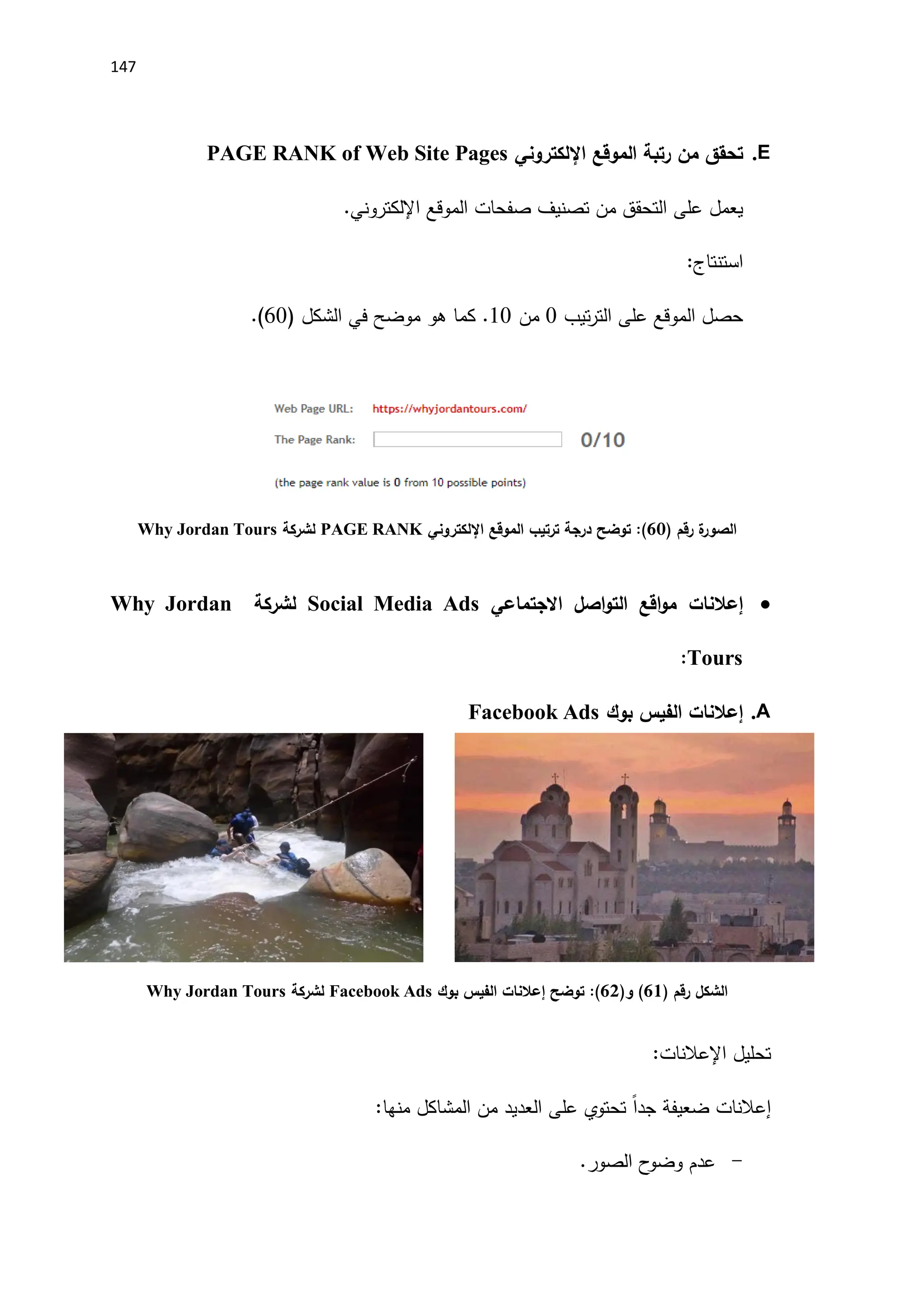 147
E
.
‫الموقع‬ ‫رتبة‬ ‫من‬ ‫تحقق‬
‫اإللكتروني‬
PAGE RANK of Web Site Pages
‫على‬ ‫يعمل‬
‫صفحات‬ ‫تصنيف‬ ‫من‬ ‫التحقق‬
‫ال‬
‫موقع‬
‫اإللكتروني‬
.
:‫استنتاج‬
‫تيب‬‫ر‬‫الت‬ ‫على‬ ‫الموقع‬ ‫حصل‬
0
‫من‬
10
.
( ‫الشكل‬ ‫في‬ ‫موضح‬ ‫هو‬ ‫كما‬
60
.)
‫رقم‬ ‫ة‬
‫الصور‬
)
62
(
‫الموقع‬ ‫ترتيب‬ ‫درجة‬ ‫توضح‬ :
‫اإللكتروني‬
PAGE RANK
‫لشركة‬
Why Jordan Tours

‫إعالنات‬
‫االجتماعي‬ ‫اصل‬‫و‬‫الت‬ ‫اقع‬‫و‬‫م‬
Social Media Ads
‫لشركة‬
Why Jordan
Tours
:
A
.
‫إعالنات‬
‫بوك‬ ‫الفيس‬
Facebook Ads
‫الشكل‬
‫رقم‬
)
61
(
(‫و‬
60
)
‫توضح‬ :
‫إعالنات‬
‫بوك‬ ‫الفيس‬
Facebook Ads
‫لشركة‬
Why Jordan Tours
‫تحليل‬
‫اإلعالنات‬
:
‫إعالنات‬
‫المشاكل‬ ‫من‬ ‫العديد‬ ‫على‬ ‫تحتوي‬ ً‫ا‬‫جد‬ ‫ضعيفة‬
:‫منها‬
-
.‫الصور‬ ‫ح‬
‫وضو‬ ‫عدم‬
 