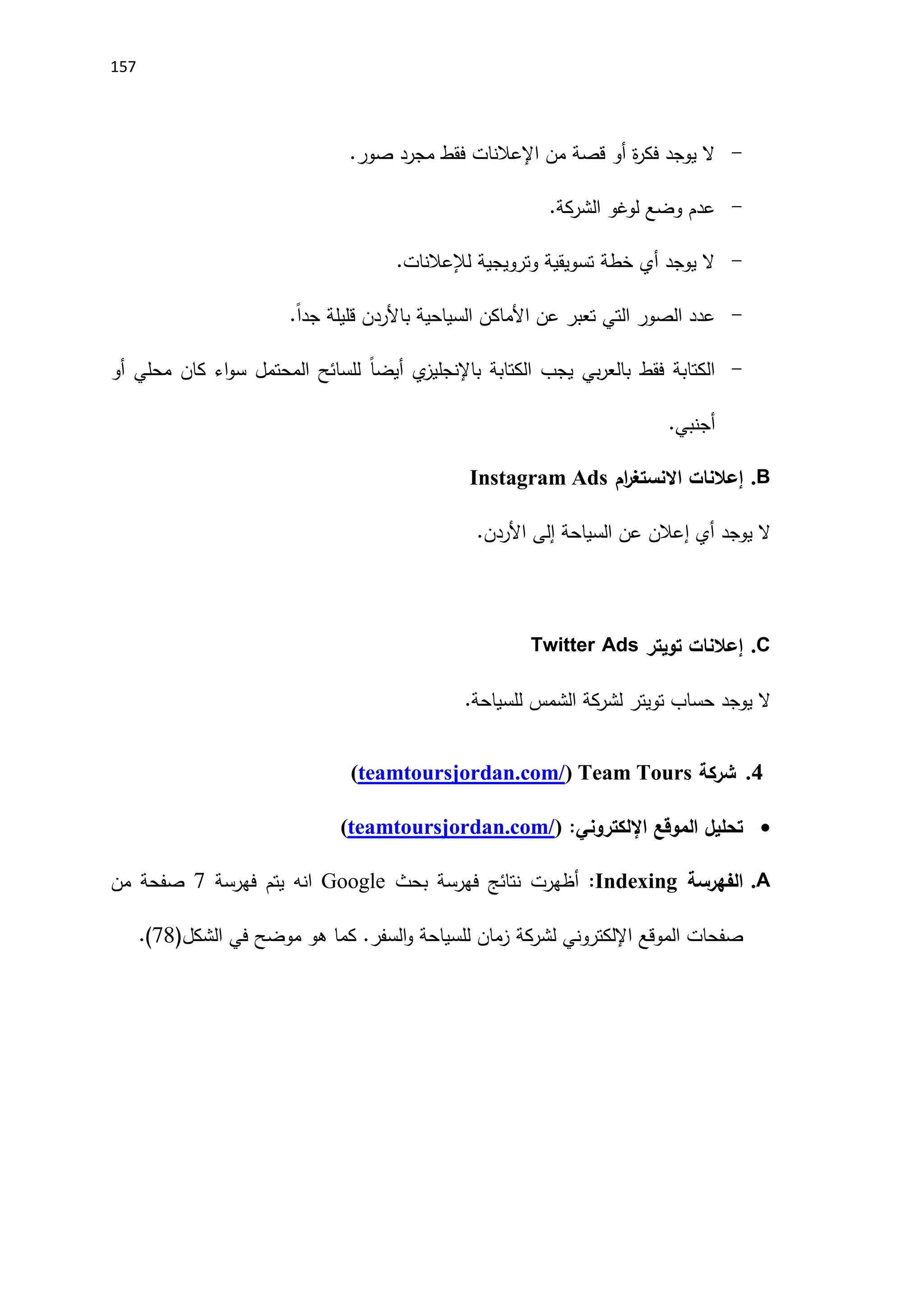 157
-
‫من‬ ‫قصة‬ ‫أو‬ ‫ة‬
‫ر‬‫فك‬ ‫يوجد‬ ‫ال‬
‫اإلعالنات‬
.‫صور‬ ‫مجرد‬ ‫فقط‬
-
.‫الشركة‬ ‫لوغو‬ ‫وضع‬ ‫عدم‬
-
‫لإل‬ ‫وترويجية‬ ‫تسويقية‬ ‫خطة‬ ‫أي‬ ‫يوجد‬ ‫ال‬
‫عالنات‬
.
-
‫عن‬ ‫تعبر‬ ‫التي‬ ‫الصور‬ ‫عدد‬
‫اَلماكن‬
‫السياحية‬
.ً‫ا‬‫جد‬ ‫قليلة‬ ‫باَلردن‬
-
‫ي‬
‫باإلنجليز‬ ‫الكتابة‬ ‫يجب‬ ‫بي‬‫ر‬‫بالع‬ ‫فقط‬ ‫الكتابة‬
ً‫ا‬‫أيض‬
‫أو‬ ‫محلي‬ ‫كان‬ ‫اء‬‫و‬‫س‬ ‫المحتمل‬ ‫للسائح‬
.‫أجنبي‬
B
.
‫إعالنات‬
‫ام‬
‫ر‬‫االنستغ‬
Instagram Ads
‫أي‬ ‫يوجد‬ ‫ال‬
‫إ‬
‫السياحة‬ ‫عن‬ ‫عالن‬
‫إلى‬
‫اَلردن‬
.
C
.
‫إعالنات‬
‫تويتر‬
Twitter Ads
‫الشمس‬ ‫لشركة‬ ‫تويتر‬ ‫حساب‬ ‫يوجد‬ ‫ال‬
.‫للسياحة‬
4
.
‫شركة‬
Team Tours
(
teamtoursjordan.com/
)

‫الموقع‬ ‫تحليل‬
‫اإللكتروني‬
:
(
teamtoursjordan.com/
)
A
.
‫الفهرسة‬
Indexing
:
‫بحث‬ ‫فهرسة‬ ‫نتائج‬ ‫أظهرت‬
Google
‫فهرسة‬ ‫يتم‬ ‫انه‬
7
‫من‬ ‫صفحة‬
‫الموقع‬ ‫صفحات‬
‫اإللكتروني‬
‫لشركة‬
‫ال‬ ‫في‬ ‫موضح‬ ‫هو‬ ‫كما‬ .‫السفر‬‫و‬ ‫للسياحة‬ ‫زمان‬
‫شكل‬
(
78
.)
 