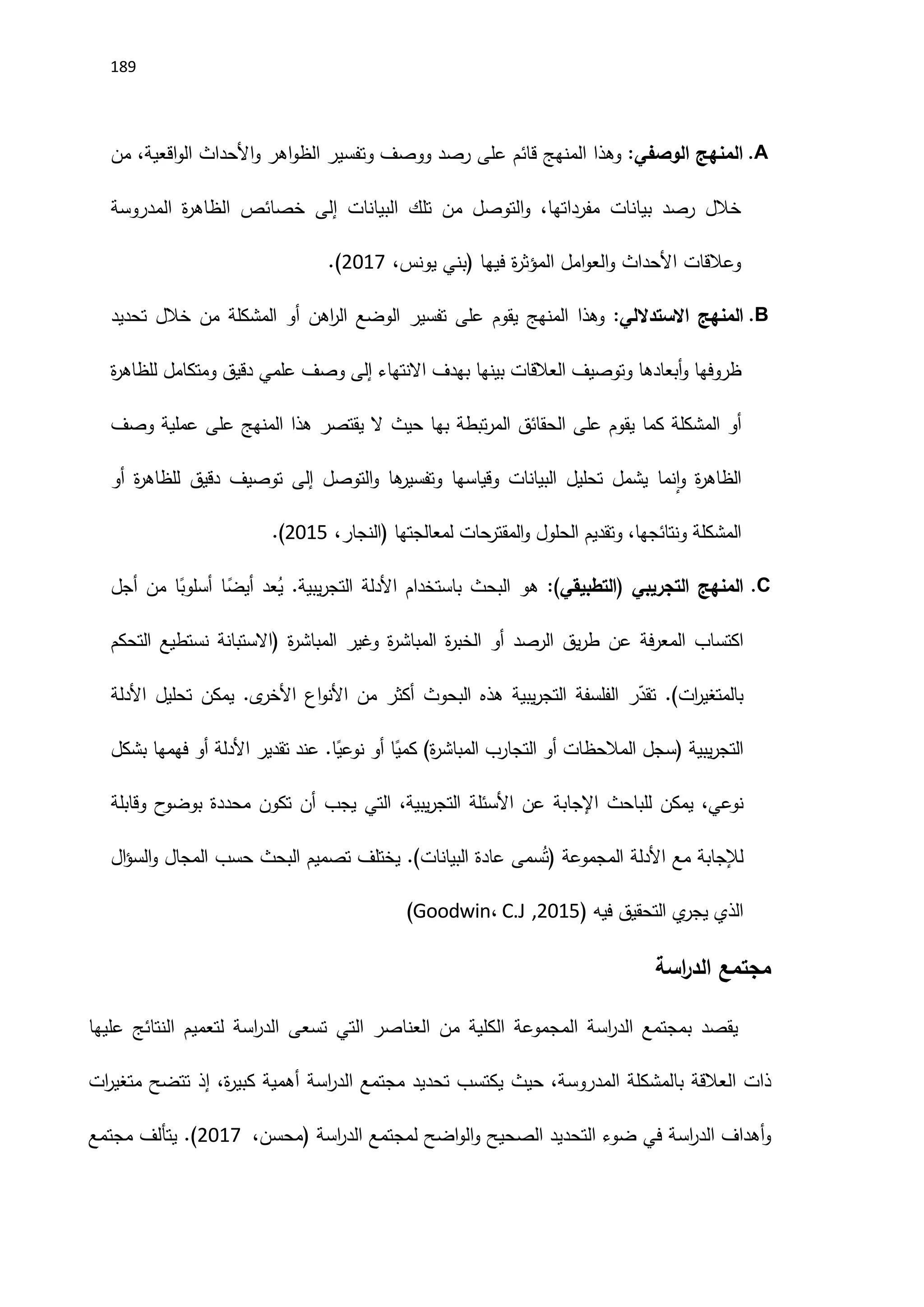 189
A
.
‫المنهج‬
‫الوصفي‬
:
‫وهذا‬
‫المنهج‬
‫قائم‬
‫على‬
‫رصد‬
‫ووصف‬
‫وتفسير‬
‫اهر‬‫و‬‫الظ‬
‫اَلحداث‬‫و‬
‫اقعية‬‫و‬‫ال‬
،
‫من‬
‫خالل‬
‫رصد‬
‫بيانات‬
‫مفرداتها‬
،
‫التوصل‬‫و‬
‫من‬
‫تلك‬
‫البيانات‬
‫إلى‬
‫خصائص‬
‫ة‬
‫ر‬‫الظاه‬
‫المدروسة‬
‫وعالقات‬
‫اَلحداث‬
‫امل‬‫و‬‫الع‬‫و‬
‫ة‬
‫ر‬‫المؤث‬
‫فيها‬
(
‫بني‬
‫يونس‬
،
2117
.)
B
.
‫المنهج‬
‫االستداللي‬
:
‫وهذا‬
‫المنهج‬
‫يقوم‬
‫على‬
‫تفسير‬
‫الوضع‬
‫اهن‬
‫ر‬‫ال‬
‫أو‬
‫المشكلة‬
‫من‬
‫خالل‬
‫تحديد‬
‫ظروفها‬
‫أبعادها‬‫و‬
‫وتوصيف‬
‫العالقات‬
‫بينها‬
‫بهدف‬
‫االنتهاء‬
‫إلى‬
‫وصف‬
‫علمي‬
‫دقيق‬
‫ومتكامل‬
‫ة‬
‫ر‬‫للظاه‬
‫أو‬
‫المشكلة‬
‫كما‬
‫يقوم‬
‫على‬
‫الحقائق‬
‫تبطة‬‫ر‬‫الم‬
‫بها‬
‫حيث‬
‫ال‬
‫يقتصر‬
‫هذا‬
‫المنهج‬
‫على‬
‫عملية‬
‫وصف‬
‫ة‬
‫ر‬‫الظاه‬
‫نما‬‫ا‬‫و‬
‫يشمل‬
‫تحليل‬
‫البيانات‬
‫وقياسها‬
‫ها‬
‫وتفسير‬
‫التوصل‬‫و‬
‫إلى‬
‫توصيف‬
‫دقيق‬
‫ة‬
‫ر‬‫للظاه‬
‫أو‬
‫المشكلة‬
‫ونتائجها‬
،
‫وتقديم‬
‫الحلول‬
‫حات‬
‫المقتر‬‫و‬
‫لمعالجتها‬
(
‫النجار‬
،
2115
.)
C
.
‫المنهج‬
‫التجريبي‬
(
‫التطبيقي‬
:)
‫هو‬
‫البحث‬
‫باستخدام‬
‫اَلدلة‬
‫يبية‬‫ر‬‫التج‬
.
‫عد‬ُ
‫ي‬
‫ا‬ً
‫أيض‬
‫ا‬ً
‫أسلوب‬
‫من‬
‫أجل‬
‫اكتساب‬
‫فة‬‫ر‬‫المع‬
‫عن‬
‫يق‬‫ر‬‫ط‬
‫الرصد‬
‫أو‬
‫ة‬
‫ر‬‫الخب‬
‫ة‬
‫ر‬‫المباش‬
‫وغير‬
‫ة‬
‫ر‬‫المباش‬
(
‫االستبانة‬
‫نستطيع‬
‫التحكم‬
‫ات‬
‫ر‬‫بالمتغي‬
.)
‫ر‬ّ
‫تقد‬
‫الفلسفة‬
‫يبية‬‫ر‬‫التج‬
‫هذه‬
‫البحوث‬
‫أكثر‬
‫من‬
‫اع‬‫و‬‫اَلن‬
‫ى‬
‫اَلخر‬
.
‫يمكن‬
‫تحليل‬
‫اَلدلة‬
‫يبية‬‫ر‬‫التج‬
(
‫سجل‬
‫المالحظات‬
‫أو‬
‫التجارب‬
‫ة‬
‫ر‬‫المباش‬
)
‫ا‬ً
‫كمي‬
‫أو‬
‫ا‬ً
‫نوعي‬
.
‫عند‬
‫تقدير‬
‫اَلدلة‬
‫أو‬
‫فهمها‬
‫بشكل‬
،‫نوعي‬
‫يمكن‬
‫للباحث‬
‫اإلجابة‬
‫عن‬
‫اَلسئلة‬
،‫يبية‬‫ر‬‫التج‬
‫التي‬
‫يجب‬
‫أن‬
‫تكون‬
‫محددة‬
‫ح‬
‫بوضو‬
‫وقابلة‬
‫لإلجابة‬
‫مع‬
‫اَلدلة‬
‫المجموعة‬
(
‫سمى‬ُ‫ت‬
‫عادة‬
‫البيانات‬
.)
‫يختلف‬
‫تصميم‬
‫البحث‬
‫حسب‬
‫المجا‬
‫ل‬
‫ال‬‫ؤ‬‫الس‬‫و‬
‫الذي‬
‫ي‬
‫يجر‬
‫التحقيق‬
‫فيه‬
(
2115
,
C.J
،
Goodwin
)
‫مجتمع‬
‫اسة‬
‫ر‬‫الد‬
‫يقصد‬
‫بمجتمع‬
‫اسة‬
‫ر‬‫الد‬
‫المجموعة‬
‫الكلية‬
‫من‬
‫العناصر‬
‫التي‬
‫تسعى‬
‫اسة‬
‫ر‬‫الد‬
‫لتعميم‬
‫النتائج‬
‫عليها‬
‫ذات‬
‫العالقة‬
‫بالمشكلة‬
‫المدروسة‬
،
‫حيث‬
‫يكتسب‬
‫تحديد‬
‫مجتمع‬
‫اسة‬
‫ر‬‫الد‬
‫أهمية‬
،‫ة‬
‫ر‬‫كبي‬
‫إذ‬
‫تتضح‬
‫ات‬
‫ر‬‫متغي‬
‫أهداف‬‫و‬
‫اسة‬
‫ر‬‫الد‬
‫في‬
‫ضوء‬
‫التحديد‬
‫الصحيح‬
‫اضح‬‫و‬‫ال‬‫و‬
‫لمجتمع‬
‫اسة‬
‫ر‬‫الد‬
(
‫محسن‬
،
_
2117
.)
‫مجتمع‬ ‫يتألف‬
 