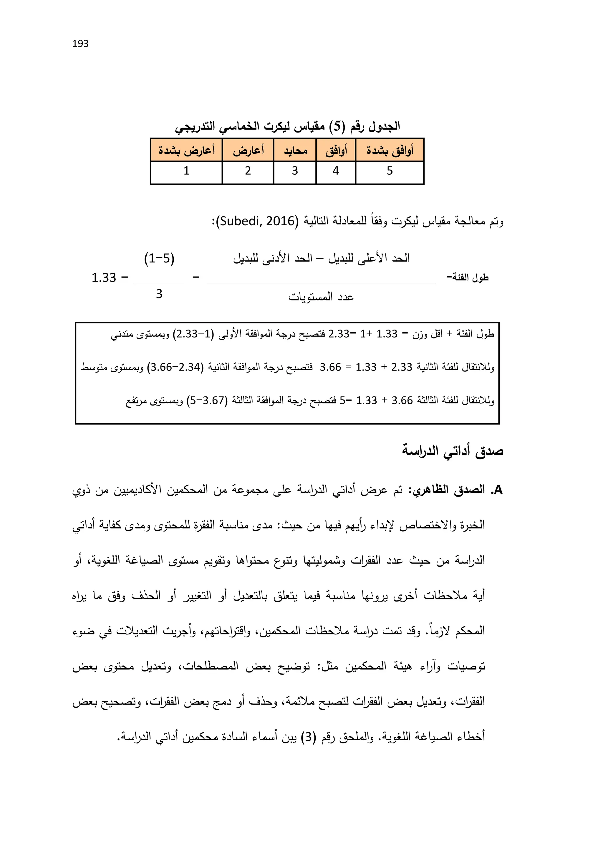 193
( ‫رقم‬ ‫الجدول‬
5
)
‫التدريجي‬ ‫الخماسي‬ ‫ليكرت‬ ‫مقياس‬
‫افق‬‫و‬‫أ‬
‫بشدة‬
‫افق‬‫و‬‫أ‬
‫محايد‬
‫أعارض‬
‫أعارض‬
‫بشدة‬
5
4
3
2
1
‫وتم‬
‫معالجة‬
‫مقياس‬
‫ليكرت‬
ً‫ا‬‫وفق‬
‫للمعادلة‬
‫التالية‬
(
Subedi, 2016
)
:
‫طول‬
‫الفئة‬
=
‫الحد‬
‫اَلعلى‬
‫للبديل‬
–
‫الحد‬
‫اَلدنى‬
‫للبديل‬
=
(
5
-
1
)
=
1933
‫عدد‬
‫المستويات‬
3
‫طول‬
‫الفئة‬
+
‫اقل‬
‫وزن‬
=
1933
+
1
=
2933
‫فتصبح‬
‫درجة‬
‫افقة‬‫و‬‫الم‬
‫اَلولى‬
(
1
-
2933
)
‫وبمستوى‬
‫متدني‬
‫ولالنتقال‬
‫للفئة‬
‫الثانية‬
2933
+
1933
=
3966
‫فتصبح‬
‫درجة‬
‫افقة‬‫و‬‫الم‬
‫الثانية‬
(
2934
-
3966
)
‫وبمستوى‬
‫متوسط‬
‫ولالنتقال‬
‫للفئة‬
‫الثالثة‬
3966
+
1933
=
5
‫فتصبح‬
‫درجة‬
‫افقة‬‫و‬‫الم‬
‫الثالثة‬
(
3967
-
5
)
‫وبمستوى‬
‫تفع‬‫ر‬‫م‬
‫صدق‬
‫أدا‬
‫تي‬
‫اسة‬
‫ر‬‫الد‬
A
.
‫الصدق‬
‫ي‬
‫الظاهر‬
:
‫تم‬
‫عرض‬
‫أداتي‬
‫ال‬
‫اسة‬
‫ر‬‫د‬
‫على‬
‫مجموعة‬
‫من‬
‫المحكمين‬
‫اَلكاديميين‬
‫من‬
‫ذوي‬
‫ة‬
‫ر‬‫الخب‬
‫االختصاص‬‫و‬
‫إلبداء‬
‫أيهم‬
‫ر‬
‫فيها‬
‫من‬
‫حيث‬
:
‫مدى‬
‫مناسبة‬
‫ة‬
‫ر‬‫الفق‬
‫للمحتوى‬
‫ومدى‬
‫كفاية‬
‫أداتي‬
‫ال‬
‫اسة‬
‫ر‬‫د‬
‫من‬
‫حيث‬
‫عدد‬
‫ات‬
‫ر‬‫الفق‬
‫وشموليتها‬
‫ع‬
‫وتنو‬
‫اها‬‫و‬‫محت‬
‫وتقويم‬
‫مستوى‬
‫الصياغة‬
،‫اللغوية‬
‫أو‬
‫أية‬
‫مالحظات‬
‫ى‬
‫أخر‬
‫ير‬
‫ونها‬
‫مناسبة‬
‫فيما‬
‫يتعلق‬
‫بالتعديل‬
‫أو‬
‫التغيير‬
‫أو‬
‫الحذف‬
‫وفق‬
‫ما‬
‫اه‬
‫ر‬‫ي‬
‫المحكم‬
ً‫ا‬‫الزم‬
.
‫وقد‬
‫تمت‬
‫اسة‬
‫ر‬‫د‬
‫مالحظات‬
،‫المحكمين‬
،‫احاتهم‬
‫ر‬‫اقت‬‫و‬
‫يت‬‫ر‬‫أج‬‫و‬
‫التعديالت‬
‫في‬
‫ضوء‬
‫توصيات‬
‫اء‬
‫ر‬‫وآ‬
‫هيئة‬
‫المحكمين‬
‫مثل‬
:
‫توضيح‬
‫بعض‬
،‫المصطلحات‬
‫وتعديل‬
‫محتوى‬
‫بعض‬
،‫ات‬
‫ر‬‫الفق‬
‫وتعديل‬
‫بعض‬
‫ات‬
‫ر‬‫الفق‬
‫لتصبح‬
،‫مالئمة‬
‫وحذف‬
‫أو‬
‫دمج‬
‫بعض‬
،‫ات‬
‫ر‬‫الفق‬
‫وتصحيح‬
‫بعض‬
‫أخطاء‬
‫الصياغة‬
‫اللغوية‬
.
‫الملحق‬‫و‬
‫قم‬‫ر‬
(
3
)
‫يبن‬
‫أسماء‬
‫السادة‬
‫محكمين‬
‫أداتي‬
‫اسة‬
‫ر‬‫الد‬
.
 