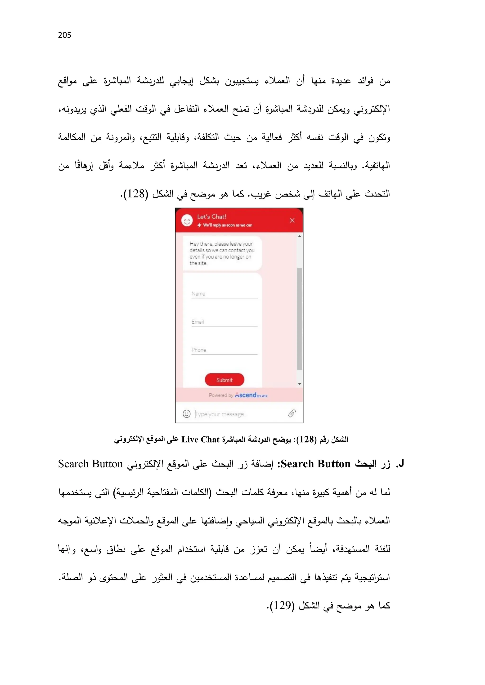215
‫من‬
‫منها‬ ‫عديدة‬ ‫ائد‬‫و‬‫ف‬
‫للدردشة‬ ‫إيجابي‬ ‫بشكل‬ ‫يستجيبون‬ ‫العمالء‬ ‫أن‬
‫ة‬
‫ر‬‫المباش‬
‫اقع‬‫و‬‫م‬ ‫على‬
‫اإللكتروني‬
‫و‬
‫للدردشة‬ ‫يمكن‬
‫ة‬
‫ر‬‫المباش‬
‫يدونه‬‫ر‬‫ي‬ ‫الذي‬ ‫الفعلي‬ ‫الوقت‬ ‫في‬ ‫التفاعل‬ ‫العمالء‬ ‫تمنح‬ ‫أن‬
،
‫و‬
‫الوقت‬ ‫في‬ ‫تكون‬
،‫التكلفة‬ ‫حيث‬ ‫من‬ ‫فعالية‬ ‫أكثر‬ ‫نفسه‬
‫وقابل‬
‫ي‬
‫ة‬
،‫التتبع‬
‫و‬
‫ال‬
‫من‬ ‫مرونة‬
‫ال‬
‫مكالمة‬
‫ال‬
.‫هاتفية‬
‫و‬
‫العمالء‬ ‫من‬ ‫للعديد‬ ‫بالنسبة‬
‫من‬ ‫ا‬ً‫ق‬‫ها‬
‫إر‬ ‫أقل‬‫و‬ ‫مالءمة‬ ‫أكثر‬ ‫ة‬
‫ر‬‫المباش‬ ‫الدردشة‬ ‫تعد‬ ،
.‫يب‬‫ر‬‫غ‬ ‫شخص‬ ‫إلى‬ ‫الهاتف‬ ‫على‬ ‫التحدث‬
‫كما‬
‫الشكل‬ ‫في‬ ‫موضح‬ ‫هو‬
(
128
.)
‫رقم‬ ‫الشكل‬
)
108
(
‫ة‬
‫المباشر‬ ‫الدردشة‬ ‫يوضح‬ :
hat
C
ive
L
‫اإللكتروني‬ ‫الموقع‬ ‫على‬
J
.
‫البحث‬ ‫زر‬
Search Button
:
‫إضافة‬
‫اإللكتروني‬ ‫الموقع‬ ‫على‬ ‫البحث‬ ‫زر‬
Search Button
‫يستخدمها‬ ‫التي‬ )‫ئيسية‬‫ر‬‫ال‬ ‫المفتاحية‬ ‫(الكلمات‬ ‫البحث‬ ‫كلمات‬ ‫فة‬‫ر‬‫مع‬ ،‫منها‬ ‫ة‬
‫ر‬‫كبي‬ ‫أهمية‬ ‫من‬ ‫له‬ ‫لما‬
‫الموجه‬ ‫اإلعالنية‬ ‫الحمالت‬‫و‬ ‫الموقع‬ ‫على‬ ‫ضافتها‬‫ا‬‫و‬ ‫السياحي‬ ‫اإللكتروني‬ ‫بالموقع‬ ‫بالبحث‬ ‫العمالء‬
‫المستهدفة‬ ‫للفئة‬
،
ً‫ا‬‫أيض‬
‫ا‬‫و‬ ‫نطاق‬ ‫على‬ ‫الموقع‬ ‫استخدام‬ ‫قابلية‬ ‫من‬ ‫تعزز‬ ‫أن‬ ‫يمكن‬
،‫سع‬
‫و‬
‫إنها‬
‫اتيجية‬
‫ر‬‫است‬
.‫الصلة‬ ‫ذو‬ ‫المحتوى‬ ‫على‬ ‫العثور‬ ‫في‬ ‫المستخدمين‬ ‫لمساعدة‬ ‫التصميم‬ ‫في‬ ‫تنفيذها‬ ‫يتم‬
‫الشكل‬ ‫في‬ ‫موضح‬ ‫هو‬ ‫كما‬
(
121
.)
 