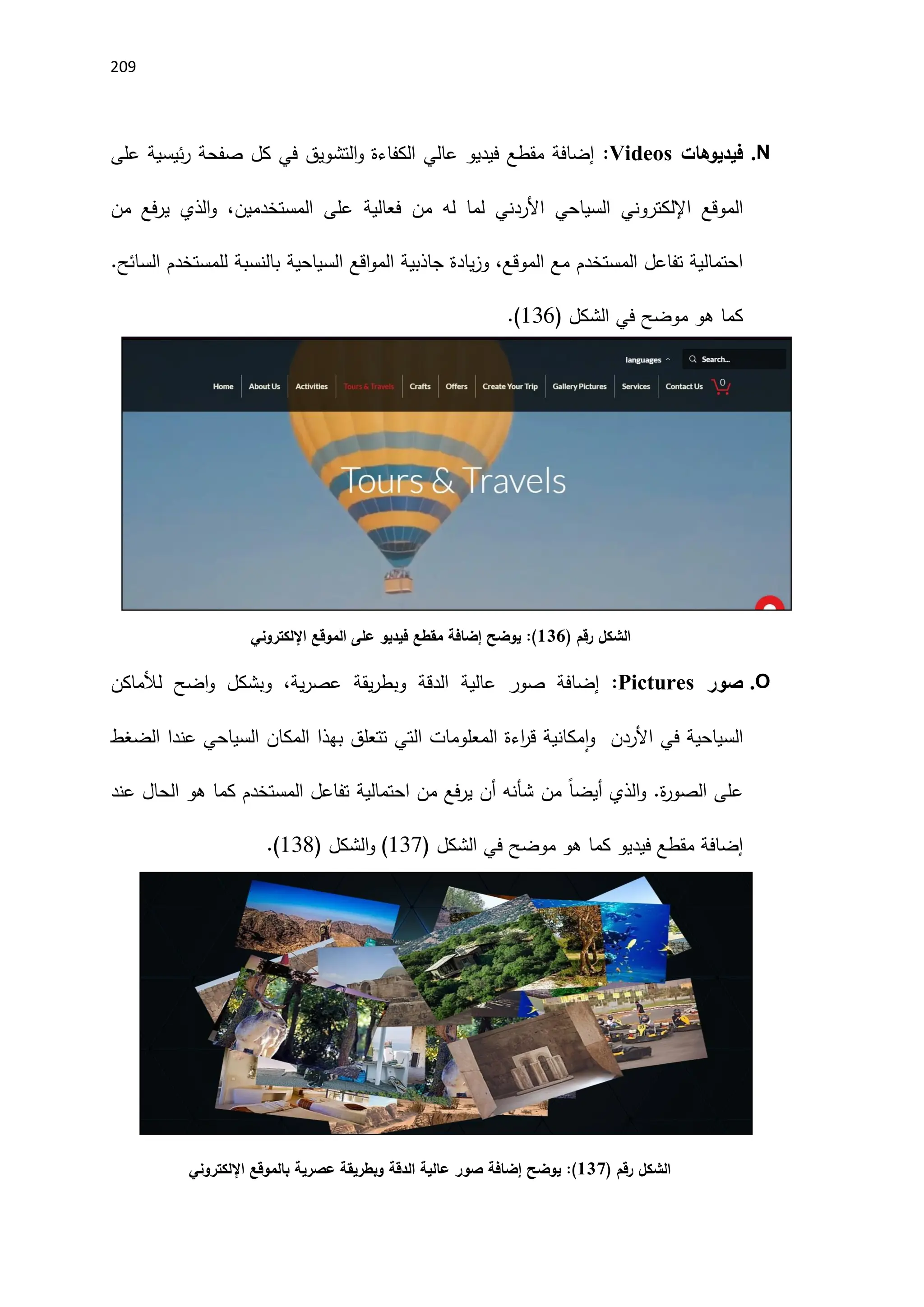 219
N
.
‫فيديوهات‬
:Videos
‫على‬ ‫ئيسية‬‫ر‬ ‫صفحة‬ ‫كل‬ ‫في‬ ‫التشويق‬‫و‬ ‫الكفاءة‬ ‫عالي‬ ‫فيديو‬ ‫مقطع‬ ‫إضافة‬
‫اإلل‬ ‫الموقع‬
،‫المستخدمين‬ ‫على‬ ‫فعالية‬ ‫من‬ ‫له‬ ‫لما‬ ‫اَلردني‬ ‫السياحي‬ ‫كتروني‬
‫من‬ ‫فع‬‫ر‬‫ي‬ ‫الذي‬‫و‬
‫الموقع‬ ‫مع‬ ‫المستخدم‬ ‫تفاعل‬ ‫احتمالية‬
،
‫اقع‬‫و‬‫الم‬ ‫جاذبية‬ ‫يادة‬‫ز‬‫و‬
‫السياحية‬
‫السائح‬ ‫للمستخدم‬ ‫بالنسبة‬
.
‫كما‬
‫الشكل‬ ‫في‬ ‫موضح‬ ‫هو‬
(
116
.)
‫رقم‬ ‫الشكل‬
)
136
(
‫يوضح‬ :
‫اإللكتروني‬ ‫الموقع‬ ‫على‬ ‫فيديو‬ ‫مقطع‬ ‫إضافة‬
O
.
‫صور‬
:Pictures
‫عالية‬ ‫صور‬ ‫إضافة‬
،‫ية‬‫ر‬‫عص‬ ‫يقة‬‫ر‬‫وبط‬ ‫الدقة‬
‫لألماكن‬ ‫اضح‬‫و‬ ‫وبشكل‬
‫السياحية‬
‫اَلردن‬ ‫في‬
‫و‬
‫الضغط‬ ‫عندا‬ ‫السياحي‬ ‫المكان‬ ‫بهذا‬ ‫تتعلق‬ ‫التي‬ ‫المعلومات‬ ‫اءة‬
‫ر‬‫ق‬ ‫مكانية‬‫ا‬
.‫ة‬
‫ر‬‫الصو‬ ‫على‬
‫الذي‬‫و‬
ً‫ا‬‫أيض‬
‫من‬
‫عند‬ ‫الحال‬ ‫هو‬ ‫كما‬ ‫المستخدم‬ ‫تفاعل‬ ‫احتمالية‬ ‫من‬ ‫فع‬‫ر‬‫ي‬ ‫أن‬ ‫شأنه‬
‫مقطع‬ ‫إضافة‬
‫فيديو‬
‫كما‬
‫الشكل‬ ‫في‬ ‫موضح‬ ‫هو‬
(
117
( ‫الشكل‬‫و‬ )
118
.)
‫رقم‬ ‫الشكل‬
)
137
(
‫يوضح‬ :
‫اإللكتروني‬ ‫بالموقع‬ ‫عصرية‬ ‫وبطريقة‬ ‫الدقة‬ ‫عالية‬ ‫صور‬ ‫إضافة‬
 