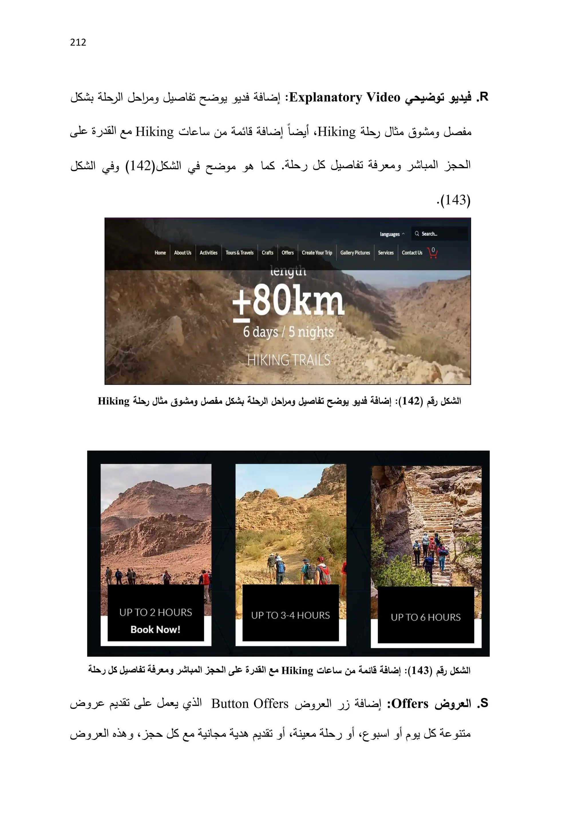 212
R
.
‫توضيحي‬ ‫فيديو‬
:Explanatory Video
‫إضافة‬
‫بشكل‬ ‫الرحلة‬ ‫احل‬
‫ر‬‫وم‬ ‫تفاصيل‬ ‫يوضح‬ ‫فديو‬
‫ومشوق‬ ‫مفصل‬
‫رحلة‬ ‫مثال‬
Hiking
‫من‬ ‫قائمة‬ ‫إضافة‬ ً‫ا‬‫أيض‬ ،
‫ساعات‬
Hiking
‫على‬ ‫القدرة‬ ‫مع‬
‫رحلة‬ ‫كل‬ ‫تفاصيل‬ ‫ومعرفة‬ ‫المباشر‬ ‫الحجز‬
.
‫كما‬
‫الشكل‬ ‫في‬ ‫موضح‬ ‫هو‬
(
142
‫الشكل‬ ‫وفي‬ )
(
141
.)
‫رقم‬ ‫الشكل‬
)
140
(
:
‫رحلة‬ ‫مثال‬ ‫ومشوق‬ ‫مفصل‬ ‫بشكل‬ ‫الرحلة‬ ‫احل‬
‫ر‬‫وم‬ ‫تفاصيل‬ ‫يوضح‬ ‫فديو‬ ‫إضافة‬
Hiking
‫رقم‬ ‫الشكل‬
)
143
(
:
‫ساعات‬ ‫من‬ ‫قائمة‬ ‫إضافة‬
Hiking
‫رحلة‬ ‫كل‬ ‫تفاصيل‬ ‫ومعرفة‬ ‫المباشر‬ ‫الحجز‬ ‫على‬ ‫القدرة‬ ‫مع‬
S
.
‫العروض‬
Offers
:
‫العروض‬ ‫زر‬ ‫إضافة‬
Button Offers
‫عروض‬ ‫تقديم‬ ‫على‬ ‫يعمل‬ ‫الذي‬
‫العروض‬ ‫وهذه‬ ،‫حجز‬ ‫كل‬ ‫مع‬ ‫مجانية‬ ‫هدية‬ ‫تقديم‬ ‫أو‬ ،‫معينة‬ ‫رحلة‬ ‫أو‬ ،‫اسبوع‬ ‫أو‬ ‫يوم‬ ‫كل‬ ‫متنوعة‬
 