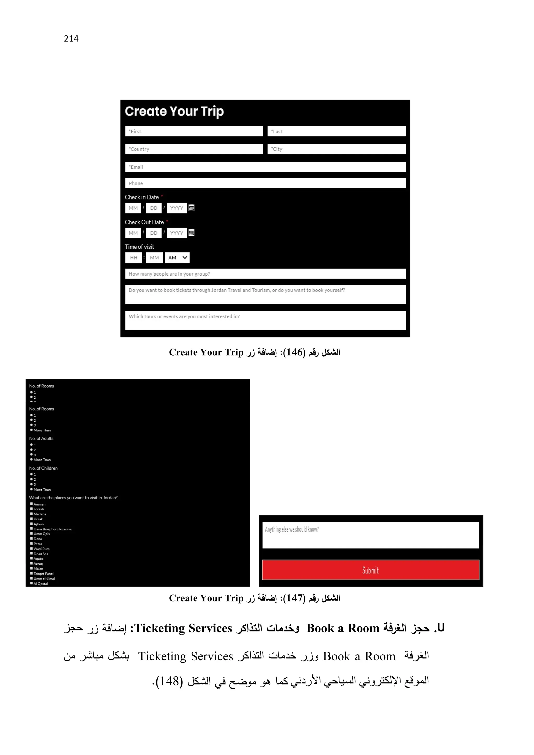 214
‫رقم‬ ‫الشكل‬
)
146
(
:
‫زر‬ ‫إضافة‬
Create Your Trip
‫رقم‬ ‫الشكل‬
)
147
(
:
‫زر‬ ‫إضافة‬
Create Your Trip
U
.
‫الغرفة‬ ‫حجز‬
Book a Room
‫و‬
‫خدمات‬
‫التذاكر‬
:Ticketing Services
‫زر‬ ‫إضافة‬
‫حجز‬
‫الغرفة‬
Book a Room
‫التذاكر‬ ‫خدمات‬ ‫وزر‬
Ticketing Services
‫من‬ ‫مباشر‬ ‫بشكل‬
‫األردني‬ ‫السياحي‬ ‫اإللكتروني‬ ‫الموقع‬
‫كما‬
‫الشكل‬ ‫في‬ ‫موضح‬ ‫هو‬
(
148
.)
 