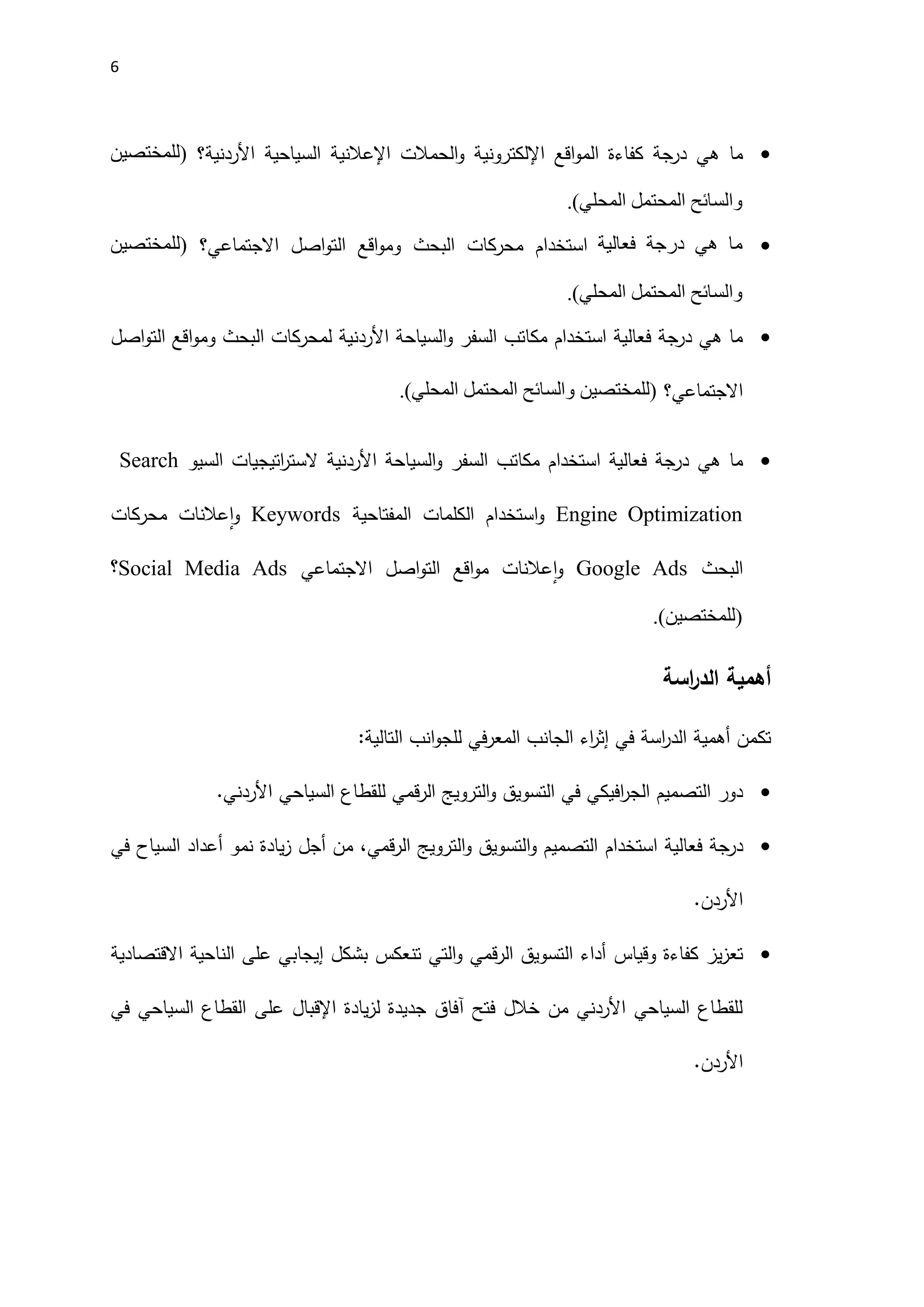 6

‫اقع‬‫و‬‫الم‬ ‫كفاءة‬ ‫درجة‬ ‫هي‬ ‫ما‬
‫اإللكتروني‬
‫الحمالت‬‫و‬ ‫ة‬
‫اإل‬
‫عالنية‬
‫السياحية‬
‫اَلردنية‬
‫؟‬
(
‫للمختصين‬
‫والسائح‬
‫المحتمل‬
‫المحلي‬
.)

‫ما‬
‫هي‬
‫درجة‬
‫فعالية‬
‫االجتماعي‬ ‫اصل‬‫و‬‫الت‬ ‫اقع‬‫و‬‫وم‬ ‫البحث‬ ‫محركات‬ ‫استخدام‬
‫؟‬
(
‫للمختصين‬
‫والسائح‬
‫المحتمل‬
‫المحلي‬
.)

‫السفر‬ ‫مكاتب‬ ‫استخدام‬ ‫فعالية‬ ‫درجة‬ ‫هي‬ ‫ما‬
‫و‬
‫السياح‬
‫ة‬
‫اَلردنية‬
‫اصل‬‫و‬‫الت‬ ‫اقع‬‫و‬‫وم‬ ‫البحث‬ ‫لمحركات‬
‫االجتماعي‬
‫؟‬
(
‫للمختصين‬
‫والسائح‬
‫المحتمل‬
‫المحلي‬
.)

‫هي‬ ‫ما‬
‫السفر‬ ‫مكاتب‬ ‫استخدام‬ ‫فعالية‬ ‫درجة‬
‫و‬
‫السياحة‬
‫اَلردنية‬
‫السيو‬ ‫اتيجيات‬
‫ر‬‫الست‬
Search
Engine Optimization
‫المفتاحية‬ ‫الكلمات‬ ‫استخدام‬‫و‬
Keywords
‫و‬
‫عالنات‬‫ا‬
‫محركات‬
‫البحث‬
Google Ads
‫و‬
‫عالنات‬‫ا‬
‫االجتماعي‬ ‫اصل‬‫و‬‫الت‬ ‫اقع‬‫و‬‫م‬
Social Media Ads
‫؟‬
(
‫للمختصين‬
.)
‫أهمية‬
‫اسة‬
‫ر‬‫الد‬
‫تكمن‬
‫أهمية‬
:‫التالية‬ ‫انب‬‫و‬‫للج‬ ‫في‬‫ر‬‫المع‬ ‫الجانب‬ ‫اء‬
‫ر‬‫إث‬ ‫في‬ ‫اسة‬
‫ر‬‫الد‬

‫الترويج‬‫و‬ ‫التسويق‬ ‫في‬ ‫افيكي‬
‫ر‬‫الج‬ ‫التصميم‬ ‫دور‬
‫قمي‬‫ر‬‫ال‬
.‫اَلردني‬ ‫السياحي‬ ‫للقطاع‬

‫درجة‬
‫استخدام‬ ‫فعالية‬
‫قمي‬‫ر‬‫ال‬ ‫الترويج‬‫و‬ ‫التسويق‬‫و‬ ‫التصميم‬
‫نمو‬ ‫يادة‬‫ز‬ ‫أجل‬ ‫من‬ ،
‫في‬ ‫السياح‬ ‫أعداد‬
.‫اَلردن‬

‫وقياس‬ ‫كفاءة‬ ‫يز‬‫ز‬‫تع‬
‫االقتصادية‬ ‫الناحية‬ ‫على‬ ‫إيجابي‬ ‫بشكل‬ ‫تنعكس‬ ‫التي‬‫و‬ ‫قمي‬‫ر‬‫ال‬ ‫التسويق‬ ‫أداء‬
‫في‬ ‫السياحي‬ ‫القطاع‬ ‫على‬ ‫اإلقبال‬ ‫يادة‬‫ز‬‫ل‬ ‫جديدة‬ ‫آفاق‬ ‫فتح‬ ‫خالل‬ ‫من‬ ‫اَلردني‬ ‫السياحي‬ ‫للقطاع‬
.‫اَلردن‬
 