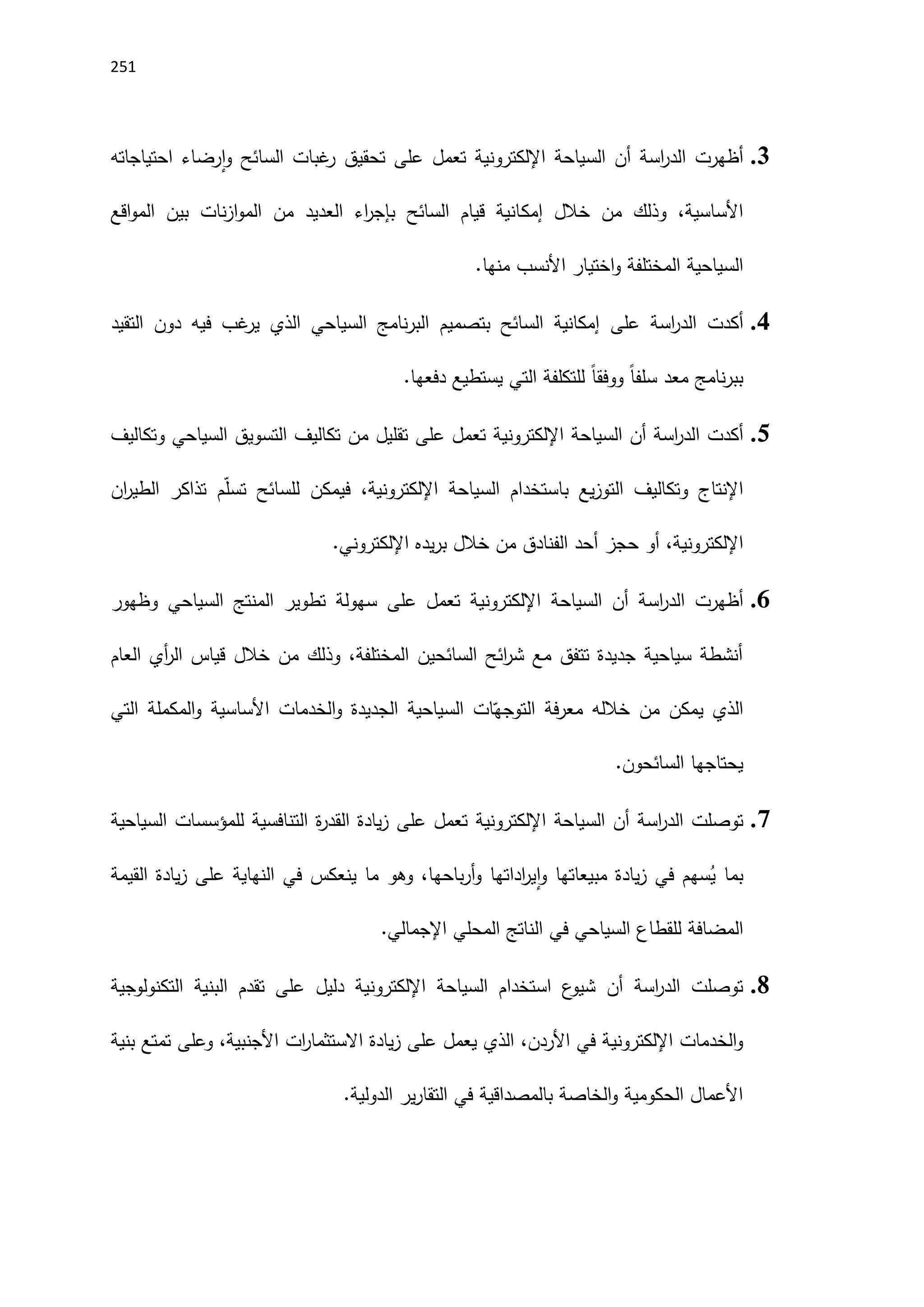 251
3
.
‫أظهرت‬
‫أن‬ ‫اسة‬
‫ر‬‫الد‬
‫السياحة‬
‫اإللكتروني‬
‫على‬ ‫تعمل‬ ‫ة‬
‫احتياجاته‬ ‫رضاء‬‫ا‬‫و‬ ‫السائح‬ ‫غبات‬
‫ر‬ ‫تحقيق‬
‫إمك‬ ‫خالل‬ ‫من‬ ‫وذلك‬ ،‫اَلساسية‬
‫اقع‬‫و‬‫الم‬ ‫بين‬ ‫نات‬‫ز‬‫ا‬‫و‬‫الم‬ ‫من‬ ‫العديد‬ ‫اء‬
‫ر‬‫بإج‬ ‫السائح‬ ‫قيام‬ ‫انية‬
‫اَلنسب‬ ‫اختيار‬‫و‬ ‫المختلفة‬ ‫السياحية‬
.‫منها‬
4
.
‫أكدت‬
‫اسة‬
‫ر‬‫الد‬
‫على‬
‫التقيد‬ ‫دون‬ ‫فيه‬ ‫غب‬
‫ير‬ ‫الذي‬ ‫السياحي‬ ‫نامج‬‫ر‬‫الب‬ ‫بتصميم‬ ‫السائح‬ ‫إمكانية‬
.‫دفعها‬ ‫يستطيع‬ ‫التي‬ ‫للتكلفة‬ ً‫ا‬‫ووفق‬ ً‫ا‬‫سلف‬ ‫معد‬ ‫نامج‬‫ر‬‫بب‬
5
.
‫أكدت‬
‫أن‬ ‫اسة‬
‫ر‬‫الد‬
‫السياحة‬
‫اإللكتروني‬
‫على‬ ‫تعمل‬ ‫ة‬
‫السياحي‬ ‫التسويق‬ ‫تكاليف‬ ‫من‬ ‫تقليل‬
‫وتكاليف‬
‫يع‬‫ز‬‫التو‬ ‫وتكاليف‬ ‫اإلنتاج‬
‫ب‬
‫السياحة‬ ‫استخدام‬
‫اإللكتروني‬
،‫ة‬
‫ان‬
‫ر‬‫الطي‬ ‫تذاكر‬ ‫م‬ّ‫ل‬‫تس‬ ‫للسائح‬ ‫فيمكن‬
‫اإللكتروني‬
‫يده‬‫ر‬‫ب‬ ‫خالل‬ ‫من‬ ‫الفنادق‬ ‫أحد‬ ‫حجز‬ ‫أو‬ ،‫ة‬
‫اإللكتروني‬
.
6
.
‫أظهرت‬
‫أن‬ ‫اسة‬
‫ر‬‫الد‬
‫السياحة‬
‫اإللكتروني‬
‫على‬ ‫تعمل‬ ‫ة‬
‫وظهور‬ ‫السياحي‬ ‫المنتج‬ ‫تطوير‬ ‫سهولة‬
‫العام‬ ‫أي‬
‫ر‬‫ال‬ ‫قياس‬ ‫خالل‬ ‫من‬ ‫وذلك‬ ،‫المختلفة‬ ‫السائحين‬ ‫ائح‬
‫ر‬‫ش‬ ‫مع‬ ‫تتفق‬ ‫جديدة‬ ‫سياحية‬ ‫أنشطة‬
‫التي‬ ‫المكملة‬‫و‬ ‫اَلساسية‬ ‫الخدمات‬‫و‬ ‫الجديدة‬ ‫السياحية‬ ‫ات‬ّ‫التوجه‬ ‫فة‬‫ر‬‫مع‬ ‫خالله‬ ‫من‬ ‫يمكن‬ ‫الذي‬
.‫السائحون‬ ‫يحتاجها‬
7
.
‫توصلت‬
‫أن‬ ‫اسة‬
‫ر‬‫الد‬
‫السياحة‬
‫اإللكتروني‬
‫تع‬ ‫ة‬
‫على‬ ‫مل‬
‫السياحية‬ ‫للمؤسسات‬ ‫التنافسية‬ ‫ة‬
‫ر‬‫القد‬ ‫يادة‬‫ز‬
ُ
‫ي‬ ‫بما‬
‫القيمة‬ ‫يادة‬‫ز‬ ‫على‬ ‫النهاية‬ ‫في‬ ‫ينعكس‬ ‫ما‬ ‫وهو‬ ،‫باحها‬‫ر‬‫أ‬‫و‬ ‫اداتها‬
‫ر‬‫ي‬‫ا‬‫و‬ ‫مبيعاتها‬ ‫يادة‬‫ز‬ ‫في‬ ‫سهم‬
.‫اإلجمالي‬ ‫المحلي‬ ‫الناتج‬ ‫في‬ ‫السياحي‬ ‫للقطاع‬ ‫المضافة‬
8
.
‫توصلت‬
‫أن‬ ‫اسة‬
‫ر‬‫الد‬
‫السياحة‬ ‫استخدام‬ ‫ع‬
‫شيو‬
‫اإللكتروني‬
‫البن‬ ‫تقدم‬ ‫على‬ ‫دليل‬ ‫ة‬
‫التكنولوجية‬ ‫ية‬
‫الخدمات‬‫و‬
‫اإللكتروني‬
‫بنية‬ ‫تمتع‬ ‫وعلى‬ ،‫اَلجنبية‬ ‫ات‬
‫ر‬‫االستثما‬ ‫يادة‬‫ز‬ ‫على‬ ‫يعمل‬ ‫الذي‬ ،‫اَلردن‬ ‫في‬ ‫ة‬
.‫الدولية‬ ‫ير‬‫ر‬‫التقا‬ ‫في‬ ‫بالمصداقية‬ ‫الخاصة‬‫و‬ ‫الحكومية‬ ‫اَلعمال‬
 