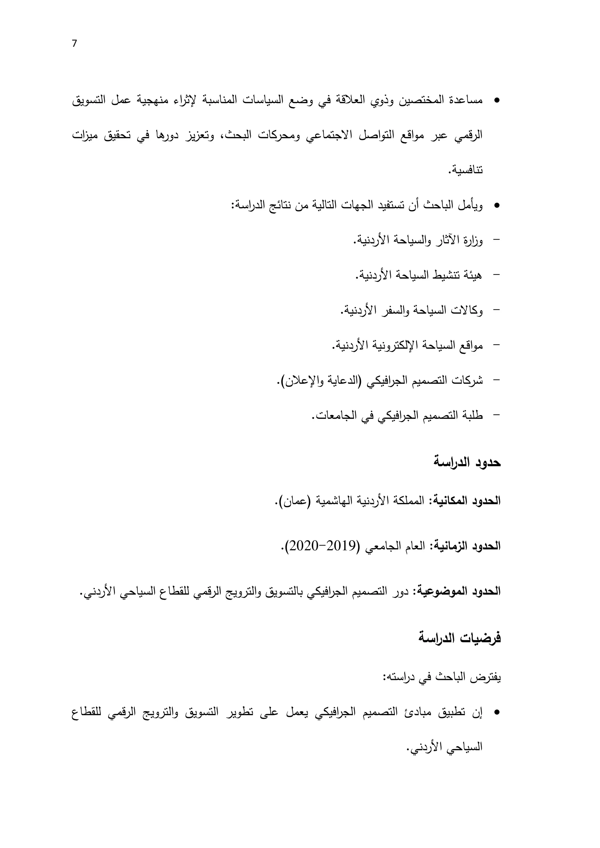 7

‫ا‬
‫ر‬‫إلث‬ ‫المناسبة‬ ‫السياسات‬ ‫وضع‬ ‫في‬ ‫العالقة‬ ‫وذوي‬ ‫المختصين‬ ‫مساعدة‬
‫التسويق‬ ‫عمل‬ ‫منهجية‬ ‫ء‬
‫عبر‬ ‫قمي‬‫ر‬‫ال‬
‫ا‬ ‫اقع‬‫و‬‫م‬
‫ات‬
‫ز‬‫مي‬ ‫تحقيق‬ ‫في‬ ‫ها‬
‫دور‬ ‫يز‬‫ز‬‫وتع‬ ،‫البحث‬ ‫ومحركات‬ ‫االجتماعي‬ ‫اصل‬‫و‬‫لت‬
.‫تنافسية‬

:‫اسة‬
‫ر‬‫الد‬ ‫نتائج‬ ‫من‬ ‫التالية‬ ‫الجهات‬ ‫تستفيد‬ ‫أن‬ ‫الباحث‬ ‫ويأمل‬
-
‫السياحة‬‫و‬ ‫اآلثار‬ ‫ة‬
‫ر‬‫ا‬
‫ز‬‫و‬
‫اَلردنية‬
.
-
‫السياحة‬ ‫تنشيط‬ ‫هيئة‬
‫اَلردنية‬
.
-
‫السفر‬‫و‬ ‫السياحة‬ ‫وكاالت‬
‫اَلردنية‬
.
-
‫السياحة‬ ‫اقع‬‫و‬‫م‬
‫اإللكتروني‬
‫ة‬
‫اَلردنية‬
.
-
‫افيكي‬
‫ر‬‫الج‬ ‫التصميم‬ ‫شركات‬
‫و‬ ‫(الدعاية‬
‫اإلعالن‬
.)
-
‫ط‬
‫لبة‬
.‫الجامعات‬ ‫في‬ ‫افيكي‬
‫ر‬‫الج‬ ‫التصميم‬
‫حدود‬
‫اسة‬
‫ر‬‫الد‬
‫الحدود‬
‫ال‬
‫مكانية‬
:
‫المملكة‬
‫اَلردنية‬
‫الهاشمية‬
‫(عمان‬
.(
‫الحدود‬
‫ال‬
‫زمانية‬
:
( ‫الجامعي‬ ‫العام‬
2011
-
2020
.)
‫الحدود‬
‫ال‬
‫موضوعية‬
‫قمي‬‫ر‬‫ال‬ ‫الترويج‬‫و‬ ‫بالتسويق‬ ‫افيكي‬
‫ر‬‫الج‬ ‫التصميم‬ ‫دور‬ :
‫اَلردن‬ ‫السياحي‬ ‫للقطاع‬
.‫ي‬
‫اسة‬
‫ر‬‫الد‬ ‫فرضيات‬
:‫استه‬
‫ر‬‫د‬ ‫في‬ ‫الباحث‬ ‫يفترض‬

‫إ‬
‫ن‬
‫التصميم‬ ‫مبادئ‬ ‫تطبيق‬
‫افيكي‬
‫ر‬‫الج‬
‫يعمل‬
‫الترويج‬‫و‬ ‫التسويق‬ ‫تطوير‬ ‫على‬
‫قمي‬‫ر‬‫ال‬
‫للقطاع‬
.‫اَلردني‬ ‫السياحي‬
 