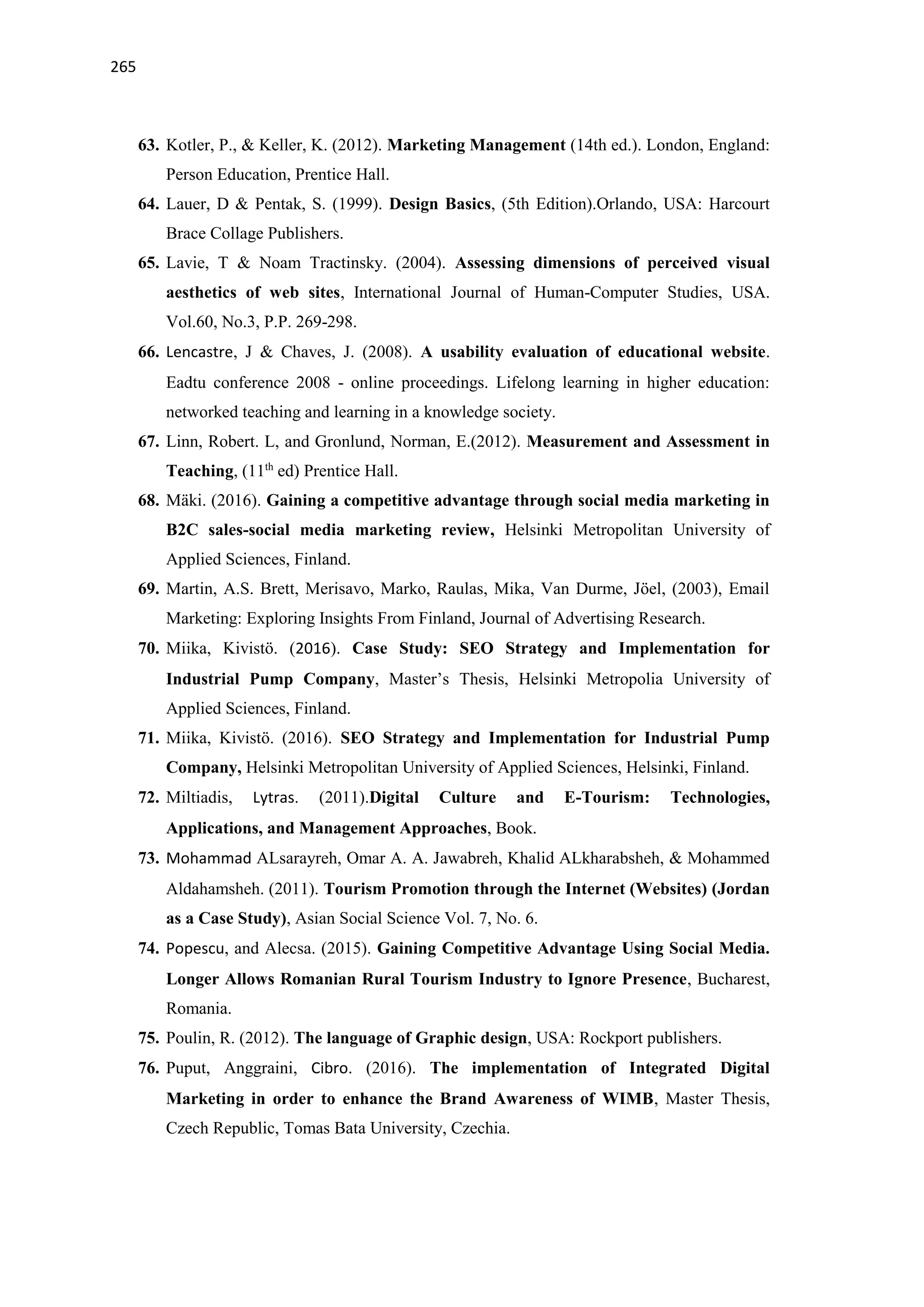 265
63. Kotler, P., & Keller, K. (2012). Marketing Management (14th ed.). London, England:
Person Education, Prentice Hall.
64. Lauer, D & Pentak, S. (1999). Design Basics, (5th Edition).Orlando, USA: Harcourt
Brace Collage Publishers.
65. Lavie, T & Noam Tractinsky. (2004). Assessing dimensions of perceived visual
aesthetics of web sites, International Journal of Human-Computer Studies, USA.
Vol.60, No.3, P.P. 269-298.
66. Lencastre, J & Chaves, J. (2008). A usability evaluation of educational website.
Eadtu conference 2008 - online proceedings. Lifelong learning in higher education:
networked teaching and learning in a knowledge society.
67. Linn, Robert. L, and Gronlund, Norman, E.(2012). Measurement and Assessment in
Teaching, (11th
ed) Prentice Hall.
68. Mäki. (2016). Gaining a competitive advantage through social media marketing in
B2C sales-social media marketing review, Helsinki Metropolitan University of
Applied Sciences, Finland.
69. Martin, A.S. Brett, Merisavo, Marko, Raulas, Mika, Van Durme, Jöel, (2003), Email
Marketing: Exploring Insights From Finland, Journal of Advertising Research.
70. Miika, Kivistö. (2016). Case Study: SEO Strategy and Implementation for
Industrial Pump Company, Master’s Thesis, Helsinki Metropolia University of
Applied Sciences, Finland.
71. Miika, Kivistö. (2016). SEO Strategy and Implementation for Industrial Pump
Company, Helsinki Metropolitan University of Applied Sciences, Helsinki, Finland.
72. Miltiadis, Lytras. (2011).Digital Culture and E-Tourism: Technologies,
Applications, and Management Approaches, Book.
73. Mohammad ALsarayreh, Omar A. A. Jawabreh, Khalid ALkharabsheh, & Mohammed
Aldahamsheh. (2011). Tourism Promotion through the Internet (Websites) (Jordan
as a Case Study), Asian Social Science Vol. 7, No. 6.
74. Popescu, and Alecsa. (2015). Gaining Competitive Advantage Using Social Media.
Longer Allows Romanian Rural Tourism Industry to Ignore Presence, Bucharest,
Romania.
75. Poulin, R. (2012). The language of Graphic design, USA: Rockport publishers.
76. Puput, Anggraini, Cibro. (2016). The implementation of Integrated Digital
Marketing in order to enhance the Brand Awareness of WIMB, Master Thesis,
Czech Republic, Tomas Bata University, Czechia.
 