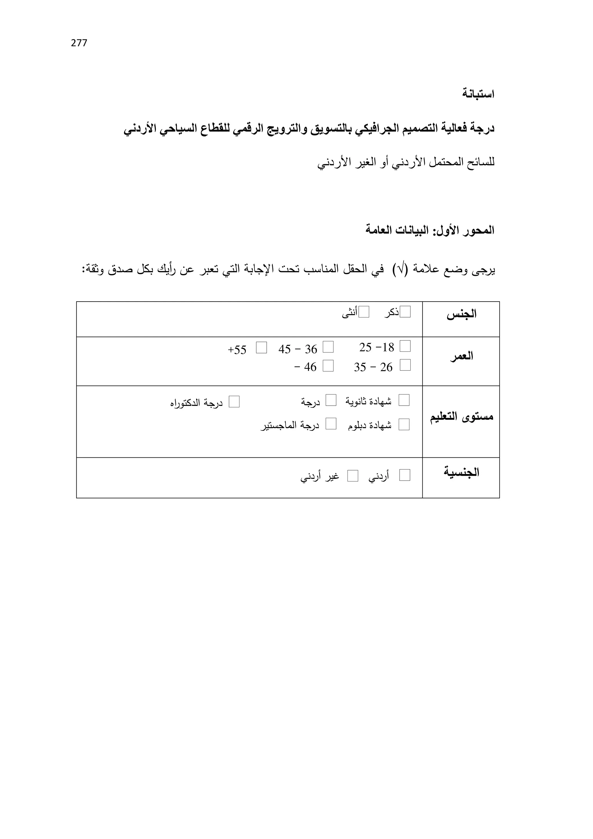 277
‫استبانة‬
‫األردني‬ ‫السياحي‬ ‫للقطاع‬ ‫الرقمي‬ ‫والترويج‬ ‫بالتسويق‬ ‫الجرافيكي‬ ‫التصميم‬ ‫فعالية‬ ‫درجة‬
‫األردني‬ ‫الغير‬ ‫أو‬ ‫األردني‬ ‫المحتمل‬ ‫للسائح‬
:‫األول‬ ‫المحور‬
‫البيانات‬
‫العامة‬
‫يرجى‬
‫وضع‬
‫عالمة‬
(√)
‫في‬
‫الحقل‬
‫المناسب‬
‫تحت‬
‫اإلجابة‬
‫التي‬
‫تعبر‬
‫عن‬
‫أيك‬
‫ر‬
‫بكل‬
‫صدق‬
‫وثقة‬
:
‫الجنس‬
‫أنثى‬ ‫ذكر‬
‫العمر‬
18
-
25
‫التعليم‬ ‫مستوى‬
‫الجنسية‬
16
-
45
55
+
26
-
15
46
-
55
‫ثانوية‬ ‫شهادة‬
‫دبلوم‬ ‫شهادة‬
‫درجة‬
‫يوس‬‫ر‬‫البكالو‬
‫الماجستير‬ ‫درجة‬
‫اه‬
‫ر‬‫الدكتو‬ ‫جة‬
‫در‬
‫أردني‬
‫أردني‬ ‫غير‬
 