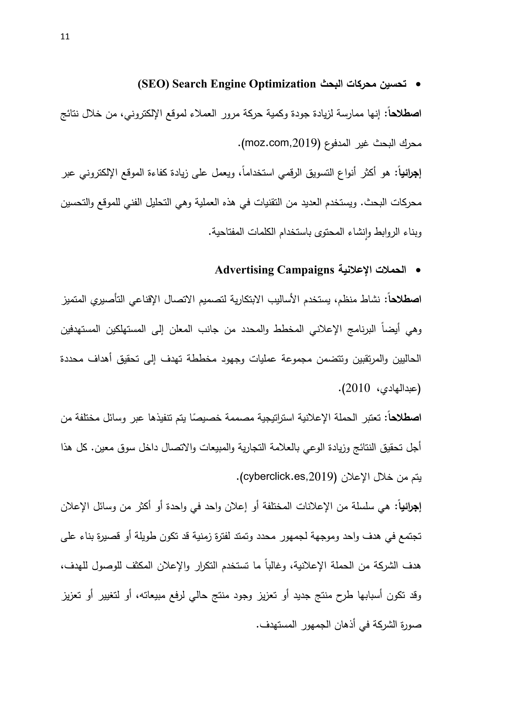 11

‫البحث‬ ‫محركات‬ ‫تحسين‬
Search Engine Optimization
(
SEO
)
ً‫ا‬‫اصطالح‬
:
‫لموقع‬ ‫العمالء‬ ‫مرور‬ ‫حركة‬ ‫وكمية‬ ‫جودة‬ ‫يادة‬‫ز‬‫ل‬ ‫ممارسة‬ ‫إنها‬
‫اإللكتروني‬
‫نتائج‬ ‫خالل‬ ‫من‬ ،
( ‫ع‬
‫المدفو‬ ‫غير‬ ‫البحث‬ ‫محرك‬
.(moz.com,2019
‫ائي‬
‫ر‬‫إج‬
ً‫ا‬
:
‫الموقع‬ ‫كفاءة‬ ‫يادة‬‫ز‬ ‫على‬ ‫ويعمل‬ ،ً‫ا‬‫استخدام‬ ‫قمي‬‫ر‬‫ال‬ ‫التسويق‬ ‫اع‬‫و‬‫أن‬ ‫أكثر‬ ‫هو‬
‫اإللكتروني‬
‫عبر‬
.‫البحث‬ ‫محركات‬
‫العديد‬ ‫ويستخدم‬
‫التحسين‬‫و‬ ‫للموقع‬ ‫الفني‬ ‫التحليل‬ ‫وهي‬ ‫العملية‬ ‫هذه‬ ‫في‬ ‫التقنيات‬ ‫من‬
.‫المفتاحية‬ ‫الكلمات‬ ‫باستخدام‬ ‫المحتوى‬ ‫نشاء‬‫ا‬‫و‬ ‫ابط‬‫و‬‫الر‬ ‫وبناء‬

‫الحمالت‬
‫اإل‬
‫عالنية‬
Advertising Campaigns
ً‫ا‬‫اصطالح‬
:
‫اإلقناع‬ ‫االتصال‬ ‫لتصميم‬ ‫ية‬‫ر‬‫االبتكا‬ ‫اَلساليب‬ ‫يستخدم‬ ،‫منظم‬ ‫نشاط‬
‫ي‬
‫المتميز‬ ‫ي‬
‫التأصير‬
‫وهي‬
ً‫ا‬‫أيض‬
‫نامج‬‫ر‬‫الب‬
‫اإلعالن‬
‫المعلن‬ ‫جانب‬ ‫من‬ ‫المحدد‬‫و‬ ‫المخطط‬ ‫ي‬
‫إلى‬
‫المستهدفين‬ ‫المستهلكين‬
‫تهدف‬ ‫مخططة‬ ‫وجهود‬ ‫عمليات‬ ‫مجموعة‬ ‫وتتضمن‬ ‫تقبين‬‫ر‬‫الم‬‫و‬ ‫الحاليين‬
‫إلى‬
‫محددة‬ ‫أهداف‬ ‫تحقيق‬
‫(عبدالهادي‬
،
_
2010
.)
ً‫ا‬‫اصطالح‬
:
‫الحملة‬ ‫تعتبر‬
‫اإل‬
‫عالنية‬
‫من‬ ‫مختلفة‬ ‫وسائل‬ ‫عبر‬ ‫تنفيذها‬ ‫يتم‬ ‫ا‬ً
‫خصيص‬ ‫مصممة‬ ‫اتيجية‬
‫ر‬‫است‬
‫هذا‬ ‫كل‬ .‫معين‬ ‫سوق‬ ‫داخل‬ ‫االتصال‬‫و‬ ‫المبيعات‬‫و‬ ‫ية‬‫ر‬‫التجا‬ ‫بالعالمة‬ ‫الوعي‬ ‫يادة‬‫ز‬‫و‬ ‫النتائج‬ ‫تحقيق‬ ‫أجل‬
‫خالل‬ ‫من‬ ‫يتم‬
‫اإلعالن‬
(
2011
.(cyberclick.es,
‫ائي‬
‫ر‬‫إج‬
ً‫ا‬
:
‫من‬ ‫سلسلة‬ ‫هي‬
‫اإلعالنات‬
‫وسائل‬ ‫من‬ ‫أكثر‬ ‫أو‬ ‫احدة‬‫و‬ ‫في‬ ‫احد‬‫و‬ ‫إعالن‬ ‫أو‬ ‫المختلفة‬
‫اإلعالن‬
‫على‬ ‫بناء‬ ‫ة‬
‫ر‬‫قصي‬ ‫أو‬ ‫طويلة‬ ‫تكون‬ ‫قد‬ ‫زمنية‬ ‫ة‬
‫ر‬‫لفت‬ ‫وتمتد‬ ‫محدد‬ ‫لجمهور‬ ‫وموجهة‬ ‫احد‬‫و‬ ‫هدف‬ ‫في‬ ‫تجتمع‬
‫الحملة‬ ‫من‬ ‫الشركة‬ ‫هدف‬
‫اإلعالن‬
‫و‬ ‫ار‬
‫ر‬‫التك‬ ‫تستخدم‬ ‫ما‬ ً‫ا‬‫وغالب‬ ،‫ية‬
‫اإلعال‬
‫ن‬
،‫للهدف‬ ‫للوصول‬ ‫المكثف‬
‫يز‬‫ز‬‫تع‬ ‫أو‬ ‫لتغيير‬ ‫أو‬ ،‫مبيعاته‬ ‫فع‬‫ر‬‫ل‬ ‫حالي‬ ‫منتج‬ ‫وجود‬ ‫يز‬‫ز‬‫تع‬ ‫أو‬ ‫جديد‬ ‫منتج‬ ‫ح‬
‫طر‬ ‫أسبابها‬ ‫تكون‬ ‫وقد‬
.‫المستهدف‬ ‫الجمهور‬ ‫أذهان‬ ‫في‬ ‫الشركة‬ ‫ة‬
‫ر‬‫صو‬
 