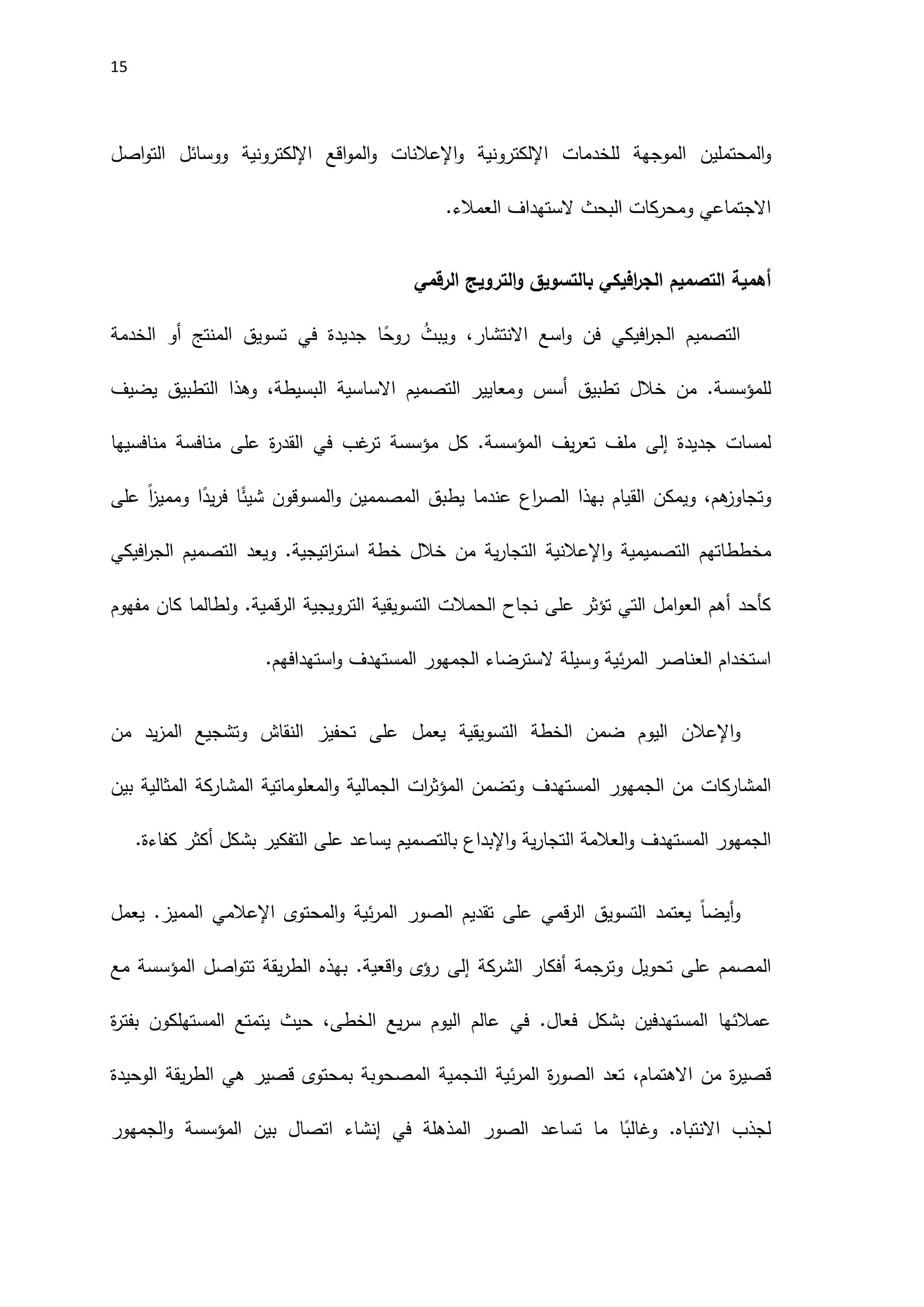 15
‫المحتملين‬‫و‬
‫الموجهة‬
‫للخدمات‬
‫اإل‬
‫لكتروني‬
‫ة‬
‫و‬
‫اإلعالنات‬
‫و‬
‫ال‬
‫اقع‬‫و‬‫م‬
‫اإللكتروني‬
‫ة‬
‫ووسائل‬
‫اصل‬‫و‬‫الت‬
‫االجتماعي‬
‫ومحركات‬
‫البحث‬
‫الستهداف‬
.‫العمالء‬
‫أهمية‬
‫افيكي‬
‫ر‬‫الج‬ ‫التصميم‬
‫ب‬
‫الرقمي‬ ‫الترويج‬‫و‬ ‫التسويق‬
‫فن‬ ‫افيكي‬
‫ر‬‫الج‬ ‫التصميم‬
‫االنتشار‬ ‫اسع‬‫و‬
،
‫و‬
‫ي‬
ُ
‫بث‬
‫في‬ ‫جديدة‬ ‫ا‬ً
‫روح‬
‫أو‬ ‫المنتج‬ ‫تسويق‬
‫الخدمة‬
‫أسس‬ ‫تطبيق‬ ‫خالل‬ ‫من‬ .‫للمؤسسة‬
‫ومعايير‬
‫ال‬
‫تصميم‬
‫االساسية‬
‫ال‬
‫يضيف‬ ‫التطبيق‬ ‫وهذا‬ ،‫بسيطة‬
‫جديدة‬ ‫لمسات‬
‫إلى‬
‫كل‬ .‫المؤسسة‬ ‫يف‬‫ر‬‫تع‬ ‫ملف‬
‫مؤسسة‬
‫في‬ ‫غب‬
‫تر‬
‫منافسة‬ ‫على‬ ‫ة‬
‫ر‬‫القد‬
‫منافسيها‬
‫و‬
‫تجاوز‬
‫هم‬
‫ا‬ً
‫يد‬‫ر‬‫ف‬ ‫ا‬ً
‫شيئ‬ ‫المسوقون‬‫و‬ ‫المصممين‬ ‫يطبق‬ ‫عندما‬ ‫اع‬
‫ر‬‫الص‬ ‫بهذا‬ ‫القيام‬ ‫ويمكن‬ ،
ً‫ا‬
‫ز‬‫وممي‬
‫على‬
‫مخططاتهم‬
‫و‬ ‫التصميمية‬
‫اإل‬
‫عالنية‬
‫ي‬‫ر‬‫التجا‬
‫اتيجية‬
‫ر‬‫است‬ ‫خطة‬ ‫خالل‬ ‫من‬ ‫ة‬
.
‫ويعد‬
‫افيكي‬
‫ر‬‫الج‬ ‫التصميم‬
‫التسويقية‬ ‫الحمالت‬ ‫نجاح‬ ‫على‬ ‫تؤثر‬ ‫التي‬ ‫امل‬‫و‬‫الع‬ ‫أهم‬ ‫كأحد‬
‫الترويجية‬
‫مفهوم‬ ‫كان‬ ‫ولطالما‬ .‫قمية‬‫ر‬‫ال‬
‫السترضاء‬ ‫وسيلة‬ ‫ئية‬‫ر‬‫الم‬ ‫العناصر‬ ‫استخدام‬
‫الجمهور‬
‫المستهدف‬
‫استهدافهم‬‫و‬
.
‫و‬
‫اإلعالن‬
‫يعمل‬ ‫التسويقية‬ ‫الخطة‬ ‫ضمن‬ ‫اليوم‬
‫من‬ ‫يد‬‫ز‬‫الم‬ ‫وتشجيع‬ ‫النقاش‬ ‫تحفيز‬ ‫على‬
‫المشاركات‬
‫المستهدف‬ ‫الجمهور‬ ‫من‬
‫بين‬ ‫المثالية‬ ‫المشاركة‬ ‫المعلوماتية‬‫و‬ ‫الجمالية‬ ‫ات‬
‫ر‬‫المؤث‬ ‫وتضمن‬
‫المستهدف‬ ‫الجمهور‬
‫العالمة‬‫و‬
‫ية‬‫ر‬‫التجا‬
‫و‬
‫اإلبداع‬
‫بالتصميم‬
‫كفاءة‬ ‫أكثر‬ ‫بشكل‬ ‫التفكير‬ ‫على‬ ‫يساعد‬
.
‫و‬
ً‫ا‬‫أيض‬
‫الصور‬ ‫تقديم‬ ‫على‬ ‫قمي‬‫ر‬‫ال‬ ‫التسويق‬ ‫يعتمد‬
.‫المميز‬ ‫اإلعالمي‬ ‫المحتوى‬‫و‬ ‫ئية‬‫ر‬‫الم‬
‫يعمل‬
‫المصمم‬
‫على‬
‫الشركة‬ ‫أفكار‬ ‫وترجمة‬ ‫تحويل‬
‫إلى‬
‫مع‬ ‫المؤسسة‬ ‫اصل‬‫و‬‫تت‬ ‫يقة‬‫ر‬‫الط‬ ‫بهذه‬ .‫اقعية‬‫و‬ ‫رؤى‬
‫ة‬
‫ر‬‫بفت‬ ‫المستهلكون‬ ‫يتمتع‬ ‫حيث‬ ،‫الخطى‬ ‫يع‬‫ر‬‫س‬ ‫اليوم‬ ‫عالم‬ ‫في‬ .‫فعال‬ ‫بشكل‬ ‫المستهدفين‬ ‫عمالئها‬
،‫االهتمام‬ ‫من‬ ‫ة‬
‫ر‬‫قصي‬
‫النجمية‬ ‫ئية‬‫ر‬‫الم‬ ‫ة‬
‫ر‬‫الصو‬ ‫تعد‬
‫الوحيدة‬ ‫يقة‬‫ر‬‫الط‬ ‫هي‬ ‫قصير‬ ‫بمحتوى‬ ‫المصحوبة‬
.‫االنتباه‬ ‫لجذب‬
‫الجمهور‬‫و‬ ‫المؤسسة‬ ‫بين‬ ‫اتصال‬ ‫إنشاء‬ ‫في‬ ‫المذهلة‬ ‫الصور‬ ‫تساعد‬ ‫ما‬ ‫ا‬ً
‫وغالب‬
 